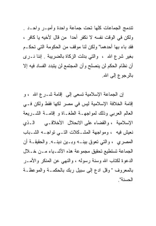 ‫ﺘﻨﺩﻤﺞ ﺍﻟﺠﻤﺎﻋﺎﺕ ﻜﻠﻬﺎ ﺘﺤﺕ ﺠﻤﺎﻋﺔ ﻭﺍﺤﺩﺓ ﻭﺃﻤﻴـﺭ ﻭﺍﺤـﺩ .‬
‫ﻭﻟﻜﻥ ﻓﻲ ﺍﻟﻭﻗﺕ ﻨﻔﺴﻪ ﻻ ﻨﻜﻔﺭ ﺃﺤﺩﺍ ﻤﻥ ﻗﺎل ﻷﺨﻴﻪ ﻴﺎ ﻜﺎﻓﺭ ،‬
‫ﻓﻘﺩ ﺒﺎﺀ ﺒﻬﺎ ﺃﺤﺩﻫﻤﺎ" ﻭﻟﻜﻥ ﻟﻨﺎ ﻤﻭﻗﻑ ﻤﻥ ﺍﻟﺤﻜﻭﻤﺔ ﺍﻟﺘﻲ ﺘﺤﻜـﻡ‬
‫ﺒﻐﻴﺭ ﺸﺭﻉ ﺍﷲ ، ﻭﺍﻟﺘﻲ ﺒﺩﻟﺕ ﺍﻟﺯﻜﺎﺓ ﺒﺎﻟﻀﺭﻴﺒﺔ . ﺇﻨﻨﺎ ﻨـﺭﻯ‬
‫ﺃﻥ ﻨﻅﺎﻡ ﺍﻟﺤﻜﻡ ﻟﻥ ﻴﻨﺼﻠﺢ ﻭﺃﻥ ﺍﻟﻤﺠﺘﻤﻊ ﻟﻥ ﻴﺘﺒﺩﺩ ﺍﻟﻔﺴﺎﺩ ﻓﻴﻪ ﺇﻻ‬
                                        ‫ﺒﺎﻟﺭﺠﻭﻉ ﺇﻟﻰ ﺍﷲ.‬


‫ﺇﻥ ﺍﻟﺠﻤﺎﻋﺔ ﺍﻹﺴﻼﻤﻴﺔ ﺘﺴﻌﻰ ﺇﻟﻰ ﺇﻗﺎﻤﺔ ﺸـﺭﻉ ﺍﷲ ، ﻭ‬
‫ﺇﻗﺎﻤﺔ ﺍﻟﺨﻼﻓﺔ ﺍﻹﺴﻼﻤﻴﺔ ﻟﻴﺱ ﻓﻲ ﻤﺼﺭ ﻟﻜﻬﺎ ﻓﻘﻁ ﻭﻟﻜﻥ ﻓـﻲ‬
‫ﺍﻟﻌﺎﻟﻡ ﺍﻟﻌﺭﺒﻲ ﻭﺫﻟﻙ ﻟﻤﻭﺍﺠﻬـﺔ ﺍﻟﻁﻐـﺎﺓ ﻭ ﺇﻗﺎﻤـﺔ ﺍﻟﺸـﺭﻴﻌﺔ‬
‫ﺍﻟـﺫﻱ‬      ‫ﺍﻹﺴﻼﻤﻴﺔ ، ﻭﺍﻟﻘﻀﺎﺀ ﻋﻠﻰ ﺍﻻﻨﺤﻼل ﺍﻷﺨﻼﻗـﻲ‬
‫ﻨﻌﻴﺵ ﻓﻴﻪ ، ﻭﻤﻭﺍﺠﻬﺔ ﺍﻟﻤﺸـﻜﻼﺕ ﺍﻟﺘـﻲ ﺘﻭﺍﺠـﻪ ﺍﻟﺸـﺒﺎﺏ‬
‫ﺍﻟﻤﺼﺭﻱ ، ﻭﺍﻟﺘﻲ ﺘﻌﻭﻕ ﺒﻴﻨـﻪ ﻭﺒـﻴﻥ ﺩﻴﻨـﻪ. ﻭﺍﻟﺤﻘﻴﻘـﺔ ﺃﻥ‬
‫ﺍﻟﺠﻤﺎﻋﺔ ﺘﺴﺘﻁﻴﻊ ﺘﺤﻘﻴﻕ ﻤﺠﻤﻭﻋﺔ ﻫﺫﻩ ﺍﻷﺸـﻴﺎﺀ ﻤـﻥ ﺨـﻼل‬
‫ﺍﻟﺩﻋﻭﺓ ﻟﻜﺘﺎﺏ ﺍﷲ ﻭﺴﻨﺔ ﺭﺴﻭﻟﻪ ، ﻭﺍﻟﻨﻬﻲ ﻋﻥ ﺍﻟﻤﻨﻜﺭ ﻭﺍﻷﻤـﺭ‬
‫ﺒﺎﻟﻤﻌﺭﻭﻑ " ﻭﻗل ﺍﺩﻉ ﺇﻟﻰ ﺴﺒﻴل ﺭﺒﻙ ﺒﺎﻟﺤﻜﻤـﺔ ﻭﺍﻟﻤﻭﻋﻅـﺔ‬
                                                 ‫ﺍﻟﺤﺴﻨﺔ".‬
 