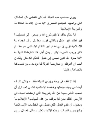 ‫ﻭﻴﺭﻯ ﺼﺎﺤﺏ ﻫﺫﻩ ﺍﻟﺤﺎﻟﺔ ﺍﻨﻪ ﻟﻜﻲ ﺘﻨﻘﻀﻲ ﻜل ﺍﻟﻤﺸﺎﻜل‬
‫ﺍﻟﺘﻲ ﻴﻭﺍﺠﻬﻬﺎ ﺍﻟﻤﺠﺘﻤﻊ ﺍﻟﻤﺼﺭﻱ ﻻﺒﺩ ﻤـﻥ ﺇﻗﺎﻤـﺔ ﺍﻟﺨﻼﻓـﺔ‬
                                    ‫ﻭﺍﻟﺸﺭﻴﻌﺔ ﺍﻹﺴﻼﻤﻴﺔ.‬
‫ﺃﻴﺔ ﻨﻅﺎﻡ ﺤﺎﻜﻡ ﻻ ﻴﻘﻴﻡ ﺸﺭﻉ ﺍﷲ ﻭ ﻴﺴﻌﻰ ﺇﻟﻰ ﺘﻌﻁﻴﻠﻬـﺎ‬
‫ﻓﻬﻭ ﻨﻅﺎﻡ ﻏﻴﺭ ﻋﺎﺩل ﻭﺒﺎﻟﺘﺎﻟﻲ ﻓﻬـﻭ ﺒﺎﻁـل . ﺃﻥ ﺍﻟﺠﻤﺎﻋـﺔ‬
‫ﺍﻹﺴﻼﻤﻴﺔ ﺘﺭﻱ ﺃﻥ ﺃﻱ ﻨﻅﺎﻡ ﻏﻴﺭ ﺍﻟﻨﻅﺎﻡ ﺍﻹﺴﻼﻤﻲ ﻫﻭ ﻨﻅـﺎﻡ‬
‫ﻜﺎﻓﺭ ﻭﻴﺠﺏ ﺘﺩﻤﻴﺭﻩ ﻨﻬﺎﺌﻴﺎ . ﻭﻤﻥ ﺃﺠل ﻫﺫﺍ ﺘﻌﺎﺭﻀﻨﺎ ﺍﻟﺩﻭﻟـﺔ‬
                              ‫ﹰ‬
‫ﻷﻨﻨﺎ ﺠﻨﻭﺩ ﺍﷲ ﺍﻟﺫﻴﻥ ﻨﺴﻌﻰ ﺇﻟﻰ ﺘﺒﺩﻴل ﺍﻟﻨﻅﺎﻡ ﺍﻟﻜـﺎﻓﺭ ﻭﻟﻜـﻥ‬
‫ﺃﺤﺏ ﺃﻥ ﺃﻋﺭﻓﻙ ﺃﻥ ﻤﻌﺎﺭﻀﺔ ﺍﻟﺩﻭﻟﺔ ﻟﻨﺎ ﺘﺯﻴـﺩ ﻤـﻥ ﺘﻤﺴـﻜﻨﺎ‬
                                      ‫ﺒﺎﻟﺠﻤﺎﻋﺔ ﻭﻏﺎﻴﺘﻨﺎ.‬


‫ﺇﻨﻨﺎ ﻻ ﻨﻘﻑ ﻓﻲ ﻭﺠﻪ ﺭﺅﻭﺱ ﺍﻟﺩﻭﻟﺔ ﻓﻘﻁ ، ﻭﻟﻜﻥ ﻨﻘـﻑ‬
‫ﺃﻴﻀﺎ ﻓﻲ ﻭﺠﻪ ﺴﻴﺎﺴﺘﻬﺎ ﻭﺨﺎﺼﺔ ﺍﻹﻋﻼﻤﻴﺔ ﺍﻟﺘـﻲ ﺘﺤـﺎﻭل ﺃﻥ‬
‫ﺘﺴﺤﺏ ﺍﻟﻨﺎﺱ ﺒﻌﻴﺩﺍ ﻋﻥ ﺍﷲ ﻭﺸﺭﻴﻌﺘﻪ ﺍﻟﺘﻲ ﺍﺭﺘﻀﺎﻫﺎ ﻟﻌﺒﺎﺩﻩ ﻓﻲ‬
‫ﺍﻷﺭﺽ. ﻟﺫﻟﻙ ﻨﺤﻥ ﻟﻨﺎ ﻤﻭﻗﻑ ﻤﻥ ﻫﺫﻩ ﺍﻟﺴﻴﺎﺴـﺔ ﺍﻹﻋﻼﻤﻴـﺔ‬
‫ﻭﻨﺤﺎﻭل ﺃﻥ ﻨﻘﺩﻡ ﺍﻟﺒﺩﻴل ﺍﻟﺫﻱ ﻴﺘﻤﺜل ﻓﻲ ﺍﻟﺨﻁـﺏ ﺍﻹﺴـﻼﻤﻴﺔ‬
‫ﻭﺍﻟﺩﺭﻭﺱ ﻭﺍﻟﻨﺩﻭﺍﺕ. ﻭﻫﺫﻩ ﺍﻷﺸﻴﺎﺀ ﺘﻌﺘﺒﺭ ﻭﺴﺎﺌل ﺍﺘﺼﺎل ﺒـﻴﻥ‬
 