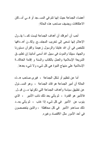 ‫ﺃﻋﻀﺎﺀ ﺍﻟﺠﻤﺎﻋﺔ ﺤﻴﺙ ﺇﻨﻬﺎ ﺘﺘﻡ ﻓﻲ ﺍﻟﻤﺴـﺠﺩ ﺃﻭ ﻓـﻲ ﺃﻤـﺎﻜﻥ‬
                  ‫ﺍﻻﻋﺘﻜﺎﻓﺎﺕ ﻭﻴﻀﻴﻑ ﺼﺎﺤﺏ ﻫﺫﻩ ﺍﻟﺤﺎﻟﺔ:‬


‫ﺃﺤﺏ ﺃﻥ ﺃﻋﺭﻓﻙ ﺃﻥ ﺃﻫﺩﺍﻑ ﺍﻟﺠﻤﺎﻋﺔ ﻟﻴﺴﺕ ﻜﻤـﺎ ﻴﻘـﻭل‬
‫ﺍﻹﻋﻼﻡ ﺇﻨﻬﺎ ﺘﺴﻌﻰ ﺇﻟﻰ ﺘﺨﺭﻴﺏ ﺍﻟﻤﺠﺘﻤـﻊ. ﻭﻟﻜـﻥ ﺃﻫـﺩﺍﻓﻬﺎ‬
‫ﺘﺘﻠﺨﺹ ﻓﻲ ﺃﻥ ﺍﷲ ﻏﺎﻴﺘﻨﺎ ﻭﺍﻟﺭﺴﻭل ﺯﻋﻴﻤﻨﺎ ﻭﺍﻟﻘﺭﺁﻥ ﺩﺴﺘﻭﺭﻨﺎ‬
‫ﻭﺍﻟﺠﻬﺎﺩ ﺴﺒﻴﻠﻨﺎ ﻭﺍﻟﻤﻭﺕ ﻓﻲ ﺴﺒﻴل ﺍﷲ ﺃﺴﻤﻰ ﺃﻤﺎﻨﻴﻨﺎ.ﺇﻥ ﺘﻁﺒﻴـﻕ‬
‫ﺍﻟﺸﺭﻴﻌﺔ ﺍﻹﺴﻼﻤﻴﺔ ﻭﺍﻟﻌﻤل ﺒﺎﻟﻜﺘﺎﺏ ﻭﺍﻟﺴﻨﺔ ﻭ ﺇﻗﺎﻤﺔ ﺍﻟﺨﻼﻓـﺔ‬
  ‫ﺍﻹﺴﻼﻤﻴﺔ ﻋﻠﻰ ﻤﻨﻬﺎﺝ ﺍﻟﻨﺒﻭﺓ ﻫﻲ ﻜل ﺸﻲﺀ ﻭﻻ ﺸﻲﺀ ﺒﻌﺩﻫﺎ.‬


‫ﺃﻤﺎ ﻋﻥ ﺘﻨﻅﻴﻡ ﺃﻭ ﺸﻜل ﺍﻟﺠﻤﺎﻋﺔ ، ﻓﻴﺭﻯ ﺼﺎﺤﺏ ﻫـﺫﻩ‬
‫ﺍﻟﺤﺎﻟﺔ ﺃﻥ ﺃﻤﻴﺭ ﺍﻟﺠﻤﺎﻋﺔ ﻫﻭ ﻗﺎﺌﺩ ﺍﻟﺠﻤﺎﻋﺔ ، ﻭﻫﻭ ﺍﻟﻤﺴـﺌﻭل‬
‫ﻋﻥ ﺘﻁﺒﻴﻕ ﺴﻴﺎﺴﺔ ﻭﺃﻫﺩﺍﻑ ﺍﻟﺠﻤﺎﻋﺔ ﺍﻟﺘﻲ ﺫﻜﺭﺘﻬﺎ ﻤـﻥ ﻗﺒـل.‬
‫ﻓﺎﻷﻤﻴﺭ ﻫﻭ ﺍﻟﻘﺩﻭﺓ ، ﺜﻡ ﻴﺄﺘﻲ ﺒﻌﺩ ﺫﻟﻙ ﻨﺎﺌﺏ ﺍﻷﻤﻴﺭ ، ﺍﻟﺫﻱ‬
‫ﻴﻨﻭﺏ ﻋﻥ ﺍﻷﻤﻴﺭ ﻓﻲ ﻜل ﺸﻲﺀ ﺇﺫﺍ ﻏﺎﺏ ، ﺜﻡ ﻴﺄﺘﻲ ﺒﻌـﺩ‬
‫ﺫﻟﻙ ﻤﺴﺎﻋﺩﻭ ﺍﻷﻤﻴﺭ ﻓﻲ ﻜل ﻤﺤﺎﻓﻅﺔ ، ﻭﺍﻟﺫﻴﻥ ﻴﺘﺨﺼﺼﻭﻥ‬
                     ‫ﻓﻲ ﺃﺤﺩ ﺍﻷﻤﻭﺭ ﻤﺜل ﺍﻻﻗﺘﺼﺎﺩ ﻭﻏﻴﺭﻩ.‬
 