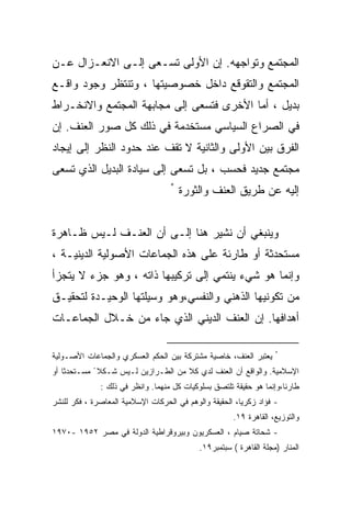 ‫ﺍﻟﻤﺠﺘﻤﻊ ﻭﺘﻭﺍﺠﻬﻪ. ﺇﻥ ﺍﻷﻭﻟﻰ ﺘﺴـﻌﻰ ﺇﻟـﻰ ﺍﻻﻨﻌـﺯﺍل ﻋـﻥ‬
‫ﺍﻟﻤﺠﺘﻤﻊ ﻭﺍﻟﺘﻘﻭﻗﻊ ﺩﺍﺨل ﺨﺼﻭﺼﻴﺘﻬﺎ ، ﻭﺘﻨﺘﻅﺭ ﻭﺠﻭﺩ ﻭﺍﻗـﻊ‬
‫ﺒﺩﻴل ، ﺃﻤﺎ ﺍﻷﺨﺭﻯ ﻓﺘﺴﻌﻰ ﺇﻟﻰ ﻤﺠﺎﺒﻬﺔ ﺍﻟﻤﺠﺘﻤﻊ ﻭﺍﻻﻨﺨـﺭﺍﻁ‬
‫ﻓﻲ ﺍﻟﺼﺭﺍﻉ ﺍﻟﺴﻴﺎﺴﻲ ﻤﺴﺘﺨﺩﻤﺔ ﻓﻲ ﺫﻟﻙ ﻜل ﺼﻭﺭ ﺍﻟﻌﻨﻑ. ﺇﻥ‬
‫ﺍﻟﻔﺭﻕ ﺒﻴﻥ ﺍﻷﻭﻟﻰ ﻭﺍﻟﺜﺎﻨﻴﺔ ﻻ ﺘﻘﻑ ﻋﻨﺩ ﺤﺩﻭﺩ ﺍﻟﻨﻅﺭ ﺇﻟﻰ ﺇﻴﺠﺎﺩ‬
‫ﻤﺠﺘﻤﻊ ﺠﺩﻴﺩ ﻓﺤﺴﺏ ، ﺒل ﺘﺴﻌﻰ ﺇﻟﻰ ﺴﻴﺎﺩﺓ ﺍﻟﺒﺩﻴل ﺍﻟﺫﻱ ﺘﺴﻌﻰ‬
                                   ‫*‬
                                       ‫ﺇﻟﻴﻪ ﻋﻥ ﻁﺭﻴﻕ ﺍﻟﻌﻨﻑ ﻭﺍﻟﺜﻭﺭﺓ‬


‫ﻭﻴﻨﺒﻐﻲ ﺃﻥ ﻨﺸﻴﺭ ﻫﻨﺎ ﺇﻟـﻰ ﺃﻥ ﺍﻟﻌﻨـﻑ ﻟـﻴﺱ ﻅـﺎﻫﺭﺓ‬
‫ﻤﺴﺘﺤﺩﺜﺔ ﺃﻭ ﻁﺎﺭﺌﺔ ﻋﻠﻰ ﻫﺫﻩ ﺍﻟﺠﻤﺎﻋﺎﺕ ﺍﻷﺼﻭﻟﻴﺔ ﺍﻟﺩﻴﻨﻴـﺔ ،‬
‫ﻭﺇﻨﻤﺎ ﻫﻭ ﺸﻲﺀ ﻴﻨﺘﻤﻲ ﺇﻟﻰ ﺘﺭﻜﻴﺒﻬﺎ ﺫﺍﺘﻪ ، ﻭﻫﻭ ﺠﺯﺀ ﻻ ﻴﺘﺠﺯﺃ‬
‫ﻤﻥ ﺘﻜﻭﻨﻴﻬﺎ ﺍﻟﺫﻫﻨﻲ ﻭﺍﻟﻨﻔﺴﻲ،ﻭﻫﻭ ﻭﺴﻴﻠﺘﻬﺎ ﺍﻟﻭﺤﻴـﺩﺓ ﻟﺘﺤﻘﻴـﻕ‬
‫ﺃﻫﺩﺍﻓﻬﺎ. ﺇﻥ ﺍﻟﻌﻨﻑ ﺍﻟﺩﻴﻨﻲ ﺍﻟﺫﻱ ﺠﺎﺀ ﻤﻥ ﺨـﻼل ﺍﻟﺠﻤﺎﻋـﺎﺕ‬

                                                                    ‫*‬
‫ﻴﻌﺘﺒﺭ ﺍﻟﻌﻨﻑ، ﺨﺎﺼﻴﺔ ﻤﺸﺘﺭﻜﺔ ﺒﻴﻥ ﺍﻟﺤﻜﻡ ﺍﻟﻌﺴﻜﺭﻱ ﻭﺍﻟﺠﻤﺎﻋﺎﺕ ﺍﻷﺼـﻭﻟﻴﺔ‬
‫ﺍﻹﺴﻼﻤﻴﺔ. ﻭﺍﻟﻭﺍﻗﻊ ﺃﻥ ﺍﻟﻌﻨﻑ ﻟﺩﻱ ﻜﻼ ﻤﻥ ﺍﻟﻁـﺭﺍﺯﻴﻥ ﻟـﻴﺱ ﺸـﻜﻼ ً ﻤﺴـﺘﺤﺩﺜﺎ ﺃﻭ‬
   ‫ﹰ‬                                 ‫ﹰ‬
              ‫ﻁﺎﺭﺌﺎ،ﻭﺇﻨﻤﺎ ﻫﻭ ﺤﻘﻴﻘﺔ ﺘﻠﺘﺼﻕ ﺒﺴﻠﻭﻜﻴﺎﺕ ﻜل ﻤﻨﻬﻤﺎ. ﻭﺍﻨﻅﺭ ﻓﻲ ﺫﻟﻙ :‬
                                                                     ‫ﹰ‬
‫- ﻓﺅﺍﺩ ﺯﻜﺭﻴﺎ، ﺍﻟﺤﻘﻴﻘﺔ ﻭﺍﻟﻭﻫﻡ ﻓﻲ ﺍﻟﺤﺭﻜﺎﺕ ﺍﻹﺴﻼﻤﻴﺔ ﺍﻟﻤﻌﺎﺼﺭﺓ ، ﻓﻜﺭ ﻟﻠﻨﺸﺭ‬
                                                      ‫ﻭﺍﻟﺘﻭﺯﻴﻊ، ﺍﻟﻘﺎﻫﺭﺓ ٩١.‬
‫- ﺸﺤﺎﺘﺔ ﺼﻴﺎﻡ ، ﺍﻟﻌﺴﻜﺭﻴﻭﻥ ﻭﺒﻴﺭﻭﻗﺭﺍﻁﻴﺔ ﺍﻟﺩﻭﻟﺔ ﻓﻲ ﻤﺼﺭ ٢٥٩١ -٠٧٩١‬
                                            ‫ﺍﻟﻤﻨﺎﺭ )ﻤﺠﻠﺔ ﺍﻟﻘﺎﻫﺭﺓ ( ﺴﺒﺘﻤﺒﺭ٩١.‬
 