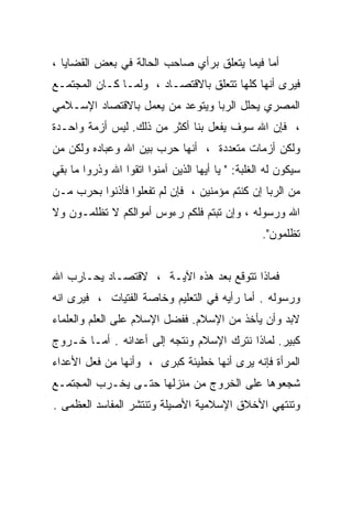 ‫ﺃﻤﺎ ﻓﻴﻤﺎ ﻴﺘﻌﻠﻕ ﺒﺭﺃﻱ ﺼﺎﺤﺏ ﺍﻟﺤﺎﻟﺔ ﻓﻲ ﺒﻌﺽ ﺍﻟﻘﻀﺎﻴﺎ ،‬
‫ﻓﻴﺭﻯ ﺃﻨﻬﺎ ﻜﻠﻬﺎ ﺘﺘﻌﻠﻕ ﺒﺎﻻﻗﺘﺼـﺎﺩ ، ﻭﻟﻤـﺎ ﻜـﺎﻥ ﺍﻟﻤﺠﺘﻤـﻊ‬
‫ﺍﻟﻤﺼﺭﻱ ﻴﺤﻠل ﺍﻟﺭﺒﺎ ﻭﻴﺘﻭﻋﺩ ﻤﻥ ﻴﻌﻤل ﺒﺎﻻﻗﺘﺼﺎﺩ ﺍﻹﺴـﻼﻤﻲ‬
‫، ﻓﺈﻥ ﺍﷲ ﺴﻭﻑ ﻴﻔﻌل ﺒﻨﺎ ﺃﻜﺜﺭ ﻤﻥ ﺫﻟﻙ. ﻟﻴﺱ ﺃﺯﻤﺔ ﻭﺍﺤـﺩﺓ‬
‫ﻭﻟﻜﻥ ﺃﺯﻤﺎﺕ ﻤﺘﻌﺩﺩﺓ ، ﺃﻨﻬﺎ ﺤﺭﺏ ﺒﻴﻥ ﺍﷲ ﻭﻋﺒﺎﺩﻩ ﻭﻟﻜﻥ ﻤﻥ‬
‫ﺴﻴﻜﻭﻥ ﻟﻪ ﺍﻟﻐﻠﺒﺔ: " ﻴﺎ ﺃﻴﻬﺎ ﺍﻟﺫﻴﻥ ﺁﻤﻨﻭﺍ ﺍﺘﻘﻭﺍ ﺍﷲ ﻭﺫﺭﻭﺍ ﻤﺎ ﺒﻘﻲ‬
‫ﻤﻥ ﺍﻟﺭﺒﺎ ﺇﻥ ﻜﻨﺘﻡ ﻤﺅﻤﻨﻴﻥ ، ﻓﺈﻥ ﻟﻡ ﺘﻔﻌﻠﻭﺍ ﻓﺄﺫﻨﻭﺍ ﺒﺤﺭﺏ ﻤـﻥ‬
‫ﺍﷲ ﻭﺭﺴﻭﻟﻪ ، ﻭﺇﻥ ﺘﺒﺘﻡ ﻓﻠﻜﻡ ﺭﺀﻭﺱ ﺃﻤﻭﺍﻟﻜﻡ ﻻ ﺘﻅﻠﻤـﻭﻥ ﻭﻻ‬
                                                  ‫ﺘﻅﻠﻤﻭﻥ".‬


‫ﻓﻤﺎﺫﺍ ﺘﺘﻭﻗﻊ ﺒﻌﺩ ﻫﺫﻩ ﺍﻵﻴـﺔ ، ﻻﻗﺘﺼـﺎﺩ ﻴﺤـﺎﺭﺏ ﺍﷲ‬
‫ﻭﺭﺴﻭﻟﻪ . ﺃﻤﺎ ﺭﺃﻴﻪ ﻓﻲ ﺍﻟﺘﻌﻠﻴﻡ ﻭﺨﺎﺼﺔ ﺍﻟﻔﺘﻴﺎﺕ ، ﻓﻴﺭﻯ ﺍﻨﻪ‬
‫ﻻﺒﺩ ﻭﺃﻥ ﻴﺄﺨﺫ ﻤﻥ ﺍﻹﺴﻼﻡ. ﻓﻔﻀل ﺍﻹﺴﻼﻡ ﻋﻠﻰ ﺍﻟﻌﻠﻡ ﻭﺍﻟﻌﻠﻤﺎﺀ‬
‫ﻜﺒﻴﺭ. ﻟﻤﺎﺫﺍ ﻨﺘﺭﻙ ﺍﻹﺴﻼﻡ ﻭﻨﺘﺠﻪ ﺇﻟﻰ ﺃﻋﺩﺍﺌﻪ . ﺃﻤـﺎ ﺨـﺭﻭﺝ‬
‫ﺍﻟﻤﺭﺃﺓ ﻓﺈﻨﻪ ﻴﺭﻯ ﺃﻨﻬﺎ ﺨﻁﻴﺌﺔ ﻜﺒﺭﻯ ، ﻭﺃﻨﻬﺎ ﻤﻥ ﻓﻌل ﺍﻷﻋﺩﺍﺀ‬
‫ﺸﺠﻌﻭﻫﺎ ﻋﻠﻰ ﺍﻟﺨﺭﻭﺝ ﻤﻥ ﻤﻨﺯﻟﻬﺎ ﺤﺘـﻰ ﻴﺨـﺭﺏ ﺍﻟﻤﺠﺘﻤـﻊ‬
‫ﻭﺘﻨﺘﻬﻲ ﺍﻷﺨﻼﻕ ﺍﻹﺴﻼﻤﻴﺔ ﺍﻷﺼﻴﻠﺔ ﻭﺘﻨﺘﺸﺭ ﺍﻟﻤﻔﺎﺴﺩ ﺍﻟﻌﻅﻤﻰ .‬
 