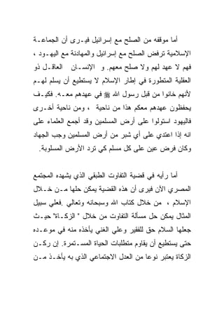 ‫ﺃﻤﺎ ﻤﻭﻗﻔﻪ ﻤﻥ ﺍﻟﺼﻠﺢ ﻤﻊ ﺇﺴﺭﺍﺌﻴل ﻓﻴـﺭﻯ ﺃﻥ ﺍﻟﺠﻤﺎﻋـﺔ‬
‫ﺍﻹﺴﻼﻤﻴﺔ ﺘﺭﻓﺽ ﺍﻟﺼﻠﺢ ﻤﻊ ﺇﺴﺭﺍﺌﻴل ﻭﺍﻟﻤﻬﺎﺩﻨﺔ ﻤﻊ ﺍﻟﻴﻬـﻭﺩ ،‬
‫ﺍﻟﻌﺎﻗـل ﺫﻭ‬   ‫ﻓﻬﻡ ﻻ ﻋﻬﺩ ﻟﻬﻡ ﻭﻻ ﺼﻠﺢ ﻤﻌﻬﻡ. ﻭ ﺍﻹﻨﺴـﺎﻥ‬
‫ﺍﻟﻌﻘﻠﻴﺔ ﺍﻟﻤﺘﻁﻭﺭﺓ ﻓﻲ ﺇﻁﺎﺭ ﺍﻹﺴﻼﻡ ﻻ ﻴﺴﺘﻁﻴﻊ ﺃﻥ ﻴﺴﻠﻡ ﻟﻬـﻡ‬
‫ﻷﻨﻬﻡ ﺨﺎﻨﻭﺍ ﻤﻥ ﻗﺒل ﺭﺴﻭل ﺍﷲ ‪ ‬ﻓﻲ ﻋﻬﺩﻫﻡ ﻤﻌـﻪ. ﻓﻜﻴـﻑ‬
‫ﻴﺤﻔﻅﻭﻥ ﻋﻬﺩﻫﻡ ﻤﻌﻜﻡ ﻫﺫﺍ ﻤﻥ ﻨﺎﺤﻴﺔ ، ﻭﻤﻥ ﻨﺎﺤﻴﺔ ﺃﺨـﺭﻯ‬
‫ﻓﺎﻟﻴﻬﻭﺩ ﺍﺴﺘﻭﻟﻭﺍ ﻋﻠﻰ ﺃﺭﺽ ﺍﻟﻤﺴﻠﻤﻴﻥ ﻭﻗﺩ ﺃﺠﻤﻊ ﺍﻟﻌﻠﻤﺎﺀ ﻋﻠﻰ‬
‫ﺍﻨﻪ ﺇﺫﺍ ﺍﻋﺘﺩﻱ ﻋﻠﻰ ﺃﻱ ﺸﺒﺭ ﻤﻥ ﺃﺭﺽ ﺍﻟﻤﺴﻠﻤﻴﻥ ﻭﺠﺏ ﺍﻟﺠﻬﺎﺩ‬
 ‫ﻭﻜﺎﻥ ﻓﺭﺽ ﻋﻴﻥ ﻋﻠﻰ ﻜل ﻤﺴﻠﻡ ﻜﻲ ﺘﺭﺩ ﺍﻷﺭﺽ ﺍﻟﻤﺴﻠﻭﺒﺔ.‬


‫ﺃﻤﺎ ﺭﺃﻴﻪ ﻓﻲ ﻗﻀﻴﺔ ﺍﻟﺘﻔﺎﻭﺕ ﺍﻟﻁﺒﻘﻲ ﺍﻟﺫﻱ ﻴﺸﻬﺩﻩ ﺍﻟﻤﺠﺘﻤﻊ‬
‫ﺍﻟﻤﺼﺭﻱ ﺍﻵﻥ ﻓﻴﺭﻯ ﺃﻥ ﻫﺫﻩ ﺍﻟﻘﻀﻴﺔ ﻴﻤﻜﻥ ﺤﻠﻬﺎ ﻤـﻥ ﺨـﻼل‬
‫ﺍﻹﺴﻼﻡ ، ﻤﻥ ﺨﻼل ﻜﺘﺎﺏ ﺍﷲ ﻭﺴﺒﺤﺎﻨﻪ ﻭﺘﻌﺎﻟﻲ .ﻓﻌﻠﻲ ﺴﺒﻴل‬
‫ﺍﻟﻤﺜﺎل ﻴﻤﻜﻥ ﺤل ﻤﺴﺄﻟﺔ ﺍﻟﺘﻔﺎﻭﺕ ﻤﻥ ﺨﻼل " ﺍﻟﺯﻜـﺎﺓ" ﺤﻴـﺙ‬
‫ﺠﻌﻠﻬﺎ ﺍﻟﺴﻼﻡ ﺤﻕ ﻟﻠﻔﻘﻴﺭ ﻭﻋﻠﻲ ﺍﻟﻐﻨﻲ ﻴﺄﺨﺫﻩ ﻤﻨﻪ ﻓﻲ ﻤﻭﻋـﺩﻩ‬
‫ﺤﺘﻰ ﻴﺴﺘﻁﻴﻊ ﺃﻥ ﻴﻘﺎﻭﻡ ﻤﺘﻁﻠﺒﺎﺕ ﺍﻟﺤﻴﺎﺓ ﺍﻟﻤﺴـﺘﻤﺭﺓ. ﺇﻥ ﺭﻜـﻥ‬
‫ﺍﻟﺯﻜﺎﺓ ﻴﻌﺘﺒﺭ ﻨﻭﻋﺎ ﻤﻥ ﺍﻟﻌﺩل ﺍﻻﺠﺘﻤﺎﻋﻲ ﺍﻟﺫﻱ ﺒﻪ ﻴﺄﺨـﺫ ﻤـﻥ‬
 