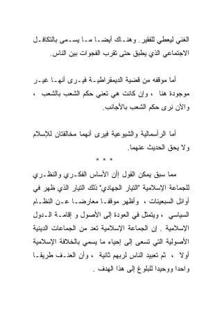 ‫ﺍﻟﻐﻨﻲ ﻟﻴﻌﻁﻲ ﻟﻠﻔﻘﻴﺭ. ﻭﻫﻨـﺎﻙ ﺃﻴﻀـﺎ ﻤـﺎ ﻴﺴـﻤﻰ ﺒﺎﻟﺘﻜﺎﻓـل‬
     ‫ﺍﻻﺠﺘﻤﺎﻋﻲ ﺍﻟﺫﻱ ﻴﻁﺒﻕ ﺤﺘﻰ ﺘﻘﺭﺏ ﺍﻟﻔﺠﻭﺍﺕ ﺒﻴﻥ ﺍﻟﻨﺎﺱ.‬


‫ﺃﻤﺎ ﻤﻭﻗﻔﻪ ﻤﻥ ﻗﻀﻴﺔ ﺍﻟﺩﻴﻤﻘﺭﺍﻁﻴـﺔ ﻓﻴـﺭﻯ ﺃﻨﻬـﺎ ﻏﻴـﺭ‬
‫ﻤﻭﺠﻭﺩﺓ ﻫﻨﺎ ، ﻭﺇﻥ ﻜﺎﻨﺕ ﻫﻲ ﺘﻌﻨﻲ ﺤﻜﻡ ﺍﻟﺸﻌﺏ ﺒﺎﻟﺸﻌﺏ ،‬
                        ‫ﻭﺍﻵﻥ ﻨﺭﻯ ﺤﻜﻡ ﺍﻟﺸﻌﺏ ﺒﺎﻷﺠﺎﻨﺏ.‬


‫ﺃﻤﺎ ﺍﻟﺭﺃﺴﻤﺎﻟﻴﺔ ﻭﺍﻟﺸﻴﻭﻋﻴﺔ ﻓﻴﺭﻯ ﺃﻨﻬﻤﺎ ﻤﺨﺎﻟﻔﺘﺎﻥ ﻟﻺﺴﻼﻡ‬
                                 ‫ﻭﻻ ﻴﺤﻕ ﺍﻟﺤﺩﻴﺙ ﻋﻨﻬﻤﺎ.‬
                      ‫***‬
‫ﻤﻤﺎ ﺴﺒﻕ ﻴﻤﻜﻥ ﺍﻟﻘﻭل ﺇﺃﻥ ﺍﻷﺴﺎﺱ ﺍﻟﻔﻜـﺭﻱ ﻭﺍﻟﻨﻅـﺭﻱ‬
‫ﻟﻠﺠﻤﺎﻋﺔ ﺍﻹﺴﻼﻤﻴﺔ "ﺍﻟﺘﻴﺎﺭ ﺍﻟﺠﻬﺎﺩﻱ" ﺫﻟﻙ ﺍﻟﺘﻴﺎﺭ ﺍﻟﺫﻱ ﻅﻬﺭ ﻓﻲ‬
‫ﺃﻭﺍﺌل ﺍﻟﺴﺒﻌﻴﻨﺎﺕ ، ﻭﺃﻅﻬﺭ ﻤﻭﻗﻔـﺎ ﻤﻌﺎﺭﻀـﺎ ﻋـﻥ ﺍﻟﻨﻅـﺎﻡ‬
‫ﺍﻟﺴﻴﺎﺴﻲ ، ﻭﻴﺘﻤﺜل ﻓﻲ ﺍﻟﻌﻭﺩﺓ ﺇﻟﻰ ﺍﻷﺼﻭل ﻭ ﺇﻗﺎﻤـﺔ ﺍﻟـﺩﻭل‬
‫ﺍﻹﺴﻼﻤﻴﺔ . ﺇﻥ ﺍﻟﺠﻤﺎﻋﺔ ﺍﻹﺴﻼﻤﻴﺔ ﺘﻌﺩ ﻤﻥ ﺍﻟﺠﻤﺎﻋﺎﺕ ﺍﻟﺩﻴﻨﻴﺔ‬
‫ﺍﻷﺼﻭﻟﻴﺔ ﺍﻟﺘﻲ ﺘﺴﻌﻰ ﺇﻟﻰ ﺇﺤﻴﺎﺀ ﻤﺎ ﻴﺴﻤﻲ ﺒﺎﻟﺨﻼﻓﺔ ﺍﻹﺴﻼﻤﻴﺔ‬
‫ﺃﻭﻻ ، ﺜﻡ ﺘﻌﺒﻴﺩ ﺍﻟﻨﺎﺱ ﻟﺭﺒﻬﻡ ﺜﺎﻨﻴﺔ ، ﻭﺃﻥ ﺍﻟﻌﻨـﻑ ﻁﺭﻴﻘـﺎ‬
                                                 ‫ﹰ‬
                     ‫ﻭﺍﺤﺩﺍ ﻭﻭﺤﻴﺩﺍ ﻟﻠﺒﻠﻭﻍ ﺇﻟﻰ ﻫﺫﺍ ﺍﻟﻬﺩﻑ .‬
 