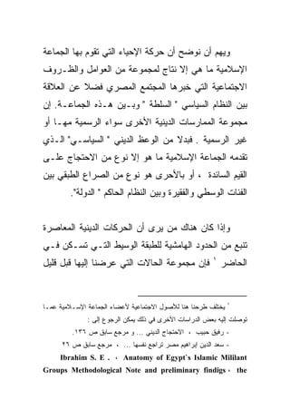 ‫ﻭﻴﻬﻡ ﺃﻥ ﻨﻭﻀﺢ ﺃﻥ ﺤﺭﻜﺔ ﺍﻹﺤﻴﺎﺀ ﺍﻟﺘﻲ ﺘﻘﻭﻡ ﺒﻬﺎ ﺍﻟﺠﻤﺎﻋﺔ‬
‫ﺍﻹﺴﻼﻤﻴﺔ ﻤﺎ ﻫﻲ ﺇﻻ ﻨﺘﺎﺝ ﻟﻤﺠﻤﻭﻋﺔ ﻤﻥ ﺍﻟﻌﻭﺍﻤل ﻭﺍﻟﻅـﺭﻭﻑ‬
‫ﺍﻻﺠﺘﻤﺎﻋﻴﺔ ﺍﻟﺘﻲ ﺨﺒﺭﻫﺎ ﺍﻟﻤﺠﺘﻤﻊ ﺍﻟﻤﺼﺭﻱ ﻓﻀﻼ ﻋﻥ ﺍﻟﻌﻼﻗﺔ‬
‫ﺒﻴﻥ ﺍﻟﻨﻅﺎﻡ ﺍﻟﺴﻴﺎﺴﻲ " ﺍﻟﺴﻠﻁﺔ " ﻭﺒـﻴﻥ ﻫـﺫﻩ ﺍﻟﺠﻤﺎﻋـﺔ. ﺇﻥ‬
‫ﻤﺠﻤﻭﻋﺔ ﺍﻟﻤﻤﺎﺭﺴﺎﺕ ﺍﻟﺩﻴﻨﻴﺔ ﺍﻷﺨﺭﻯ ﺴﻭﺍﺀ ﺍﻟﺭﺴﻤﻴﺔ ﻤﻬـﺎ ﺃﻭ‬
‫ﻏﻴﺭ ﺍﻟﺭﺴﻤﻴﺔ . ﻓﺒﺩﻻ ﻤﻥ ﺍﻟﻭﻋﻅ ﺍﻟﺩﻴﻨﻲ " ﺍﻟﺴﻴﺎﺴـﻲ" ﺍﻟـﺫﻱ‬
‫ﺘﻘﺩﻤﻪ ﺍﻟﺠﻤﺎﻋﺔ ﺍﻹﺴﻼﻤﻴﺔ ﻤﺎ ﻫﻭ ﺇﻻ ﻨﻭﻉ ﻤﻥ ﺍﻻﺤﺘﺠﺎﺝ ﻋﻠـﻰ‬
‫ﺍﻟﻘﻴﻡ ﺍﻟﺴﺎﺌﺩﺓ ، ﺃﻭ ﺒﺎﻷﺤﺭﻯ ﻫﻭ ﻨﻭﻉ ﻤﻥ ﺍﻟﺼﺭﺍﻉ ﺍﻟﻁﺒﻘﻲ ﺒﻴﻥ‬
        ‫ﺍﻟﻔﺌﺎﺕ ﺍﻟﻭﺴﻁﻲ ﻭﺍﻟﻔﻘﻴﺭﺓ ﻭﺒﻴﻥ ﺍﻟﻨﻅﺎﻡ ﺍﻟﺤﺎﻜﻡ " ﺍﻟﺩﻭﻟﺔ".‬


‫ﻭﺇﺫﺍ ﻜﺎﻥ ﻫﻨﺎﻙ ﻤﻥ ﻴﺭﻯ ﺃﻥ ﺍﻟﺤﺭﻜﺎﺕ ﺍﻟﺩﻴﻨﻴﺔ ﺍﻟﻤﻌﺎﺼﺭﺓ‬
‫ﺘﻨﺒﻊ ﻤﻥ ﺍﻟﺤﺩﻭﺩ ﺍﻟﻬﺎﻤﺸﻴﺔ ﻟﻠﻁﺒﻘﺔ ﺍﻟﻭﺴﻴﻁ ﺍﻟﺘـﻲ ﺘﺴـﻜﻥ ﻓـﻲ‬
                                                        ‫١‬
‫ﻓﺈﻥ ﻤﺠﻤﻭﻋﺔ ﺍﻟﺤﺎﻻﺕ ﺍﻟﺘﻲ ﻋﺭﻀﻨﺎ ﺇﻟﻴﻬﺎ ﻗﺒل ﻗﻠﻴل‬                 ‫ﺍﻟﺤﺎﻀﺭ‬


                                                              ‫١‬
‫ﻴﺨﺘﻠﻑ ﻁﺭﺤﻨﺎ ﻫﻨﺎ ﻟﻸﺼﻭل ﺍﻻﺠﺘﻤﺎﻋﻴﺔ ﻷﻋﻀﺎﺀ ﺍﻟﺠﻤﺎﻋﺔ ﺍﻹﺴـﻼﻤﻴﺔ ﻋﻤـﺎ‬
              ‫ﺘﻭﺼﻠﺕ ﺇﻟﻴﻪ ﺒﻌﺽ ﺍﻟﺩﺭﺍﺴﺎﺕ ﺍﻷﺨﺭﻯ ﻓﻲ ﺫﻟﻙ ﻴﻤﻜﻥ ﺍﻟﺭﺠﻭﻉ ﺇﻟﻰ :‬
         ‫- ﺭﻓﻴﻕ ﺤﺒﻴﺏ ، ﺍﻻﺤﺘﺠﺎﺝ ﺍﻟﺩﻴﻨﻲ ... ﻭ ﻤﺭﺠﻊ ﺴﺎﺒﻕ ﺹ ٦٣١.‬
      ‫- ﺴﻌﺩ ﺍﻟﺩﻴﻥ ﺇﺒﺭﺍﻫﻴﻡ ﻤﺼﺭ ﺘﺭﺍﺠﻊ ﻨﻔﺴﻬﺎ ... ، ﻤﺭﺠﻊ ﺴﺎﺒﻕ ﺹ ٦٢‬
     ‫‪Ibrahim S. E . ، Anatomy of Egypt`s Islamic Mililant‬‬
‫‪Groups Methodological Note and preliminary findigs ، the‬‬
 