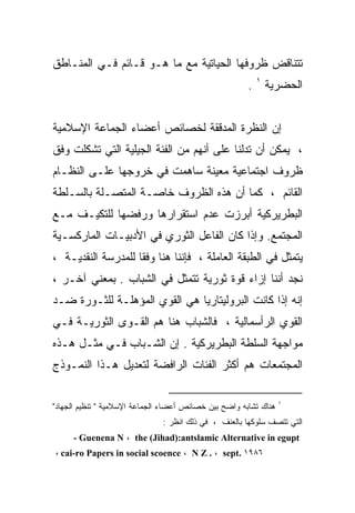 ‫ﺘﺘﻨﺎﻗﺽ ﻅﺭﻭﻓﻬﺎ ﺍﻟﺤﻴﺎﺘﻴﺔ ﻤﻊ ﻤﺎ ﻫـﻭ ﻗـﺎﺌﻡ ﻓـﻲ ﺍﻟﻤﻨـﺎﻁﻕ‬
                                                       ‫ﺍﻟﺤﻀﺭﻴﺔ ١ .‬


‫ﺇﻥ ﺍﻟﻨﻅﺭﺓ ﺍﻟﻤﺩﻗﻘﺔ ﻟﺨﺼﺎﺌﺹ ﺃﻋﻀﺎﺀ ﺍﻟﺠﻤﺎﻋﺔ ﺍﻹﺴﻼﻤﻴﺔ‬
‫، ﻴﻤﻜﻥ ﺃﻥ ﺘﺩﻟﻨﺎ ﻋﻠﻰ ﺃﻨﻬﻡ ﻤﻥ ﺍﻟﻔﺌﺔ ﺍﻟﺠﻴﻠﻴﺔ ﺍﻟﺘﻲ ﺘﺸﻜﻠﺕ ﻭﻓﻕ‬
‫ﻅﺭﻭﻑ ﺍﺠﺘﻤﺎﻋﻴﺔ ﻤﻌﻴﻨﺔ ﺴﺎﻫﻤﺕ ﻓﻲ ﺨﺭﻭﺠﻬﺎ ﻋﻠـﻰ ﺍﻟﻨﻅـﺎﻡ‬
‫ﺍﻟﻘﺎﺌﻡ ، ﻜﻤﺎ ﺃﻥ ﻫﺫﻩ ﺍﻟﻅﺭﻭﻑ ﺨﺎﺼـﺔ ﺍﻟﻤﺘﺼـﻠﺔ ﺒﺎﻟﺴـﻠﻁﺔ‬
‫ﺍﻟﺒﻁﺭﻴﺭﻜﻴﺔ ﺃﺒﺭﺯﺕ ﻋﺩﻡ ﺍﺴﺘﻘﺭﺍﺭﻫﺎ ﻭﺭﻓﻀﻬﺎ ﻟﻠﺘﻜﻴـﻑ ﻤـﻊ‬
‫ﺍﻟﻤﺠﺘﻤﻊ. ﻭﺇﺫﺍ ﻜﺎﻥ ﺍﻟﻔﺎﻋل ﺍﻟﺜﻭﺭﻱ ﻓﻲ ﺍﻷﺩﺒﻴـﺎﺕ ﺍﻟﻤﺎﺭﻜﺴـﻴﺔ‬
‫ﻴﺘﻤﺜل ﻓﻲ ﺍﻟﻁﺒﻘﺔ ﺍﻟﻌﺎﻤﻠﺔ ، ﻓﺈﻨﻨﺎ ﻫﻨﺎ ﻭﻓﻘﺎ ﻟﻠﻤﺩﺭﺴﺔ ﺍﻟﻨﻘﺩﻴـﺔ ،‬
‫ﻨﺠﺩ ﺃﻨﻨﺎ ﺇﺯﺍﺀ ﻗﻭﺓ ﺜﻭﺭﻴﺔ ﺘﺘﻤﺜل ﻓﻲ ﺍﻟﺸﺒﺎﺏ . ﺒﻤﻌﻨﻲ ﺁﺨـﺭ ،‬
‫ﺇﻨﻪ ﺇﺫﺍ ﻜﺎﻨﺕ ﺍﻟﺒﺭﻭﻟﻴﺘﺎﺭﻴﺎ ﻫﻲ ﺍﻟﻘﻭﻱ ﺍﻟﻤﺅﻫﻠـﺔ ﻟﻠﺜـﻭﺭﺓ ﻀـﺩ‬
‫ﺍﻟﻘﻭﻱ ﺍﻟﺭﺃﺴﻤﺎﻟﻴﺔ ، ﻓﺎﻟﺸﺒﺎﺏ ﻫﻨﺎ ﻫﻡ ﺍﻟﻘـﻭﻯ ﺍﻟﺜﻭﺭﻴـﺔ ﻓـﻲ‬
‫ﻤﻭﺍﺠﻬﺔ ﺍﻟﺴﻠﻁﺔ ﺍﻟﺒﻁﺭﻴﺭﻜﻴﺔ . ﺇﻥ ﺍﻟﺸـﺒﺎﺏ ﻓـﻲ ﻤﺜـل ﻫـﺫﻩ‬
‫ﺍﻟﻤﺠﺘﻤﻌﺎﺕ ﻫﻡ ﺃﻜﺜﺭ ﺍﻟﻔﺌﺎﺕ ﺍﻟﺭﺍﻓﻀﺔ ﻟﺘﻌﺩﻴل ﻫـﺫﺍ ﺍﻟﻨﻤـﻭﺫﺝ‬

                                                                  ‫١‬
‫ﻫﻨﺎﻙ ﺘﺸﺎﺒﻪ ﻭﺍﻀﺢ ﺒﻴﻥ ﺨﺼﺎﺌﺹ ﺃﻋﻀﺎﺀ ﺍﻟﺠﻤﺎﻋﺔ ﺍﻹﺴﻼﻤﻴﺔ " ﺘﻨﻅﻴﻡ ﺍﻟﺠﻬﺎﺩ"‬
                               ‫ﺍﻟﺘﻲ ﺘﺘﺼﻑ ﺴﻠﻭﻜﻬﺎ ﺒﺎﻟﻌﻨﻑ ، ﻓﻲ ﺫﻟﻙ ﺍﻨﻅﺭ :‬
     ‫‪- Guenena N ، the (Jihad):antslamic Alternative in egupt‬‬
‫٦٨٩١ .‪، cai-ro Papers in social scoence ، N Z . ، sept‬‬
 