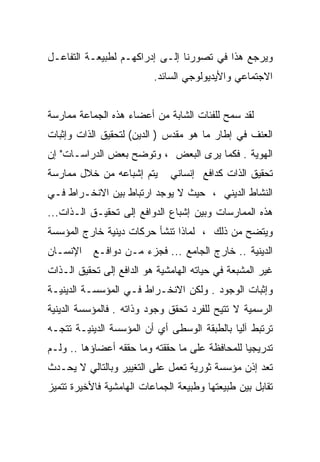 ‫ﻭﻴﺭﺠﻊ ﻫﺫﺍ ﻓﻲ ﺘﺼﻭﺭﻨﺎ ﺇﻟـﻰ ﺇﺩﺭﺍﻜﻬـﻡ ﻟﻁﺒﻴﻌـﺔ ﺍﻟﺘﻔﺎﻋـل‬
                          ‫ﺍﻻﺠﺘﻤﺎﻋﻲ ﻭﺍﻷﻴﺩﻴﻭﻟﻭﺠﻲ ﺍﻟﺴﺎﺌﺩ.‬


‫ﻟﻘﺩ ﺴﻤﺢ ﻟﻠﻔﺌﺎﺕ ﺍﻟﺸﺎﺒﺔ ﻤﻥ ﺃﻋﻀﺎﺀ ﻫﺫﻩ ﺍﻟﺠﻤﺎﻋﺔ ﻤﻤﺎﺭﺴﺔ‬
‫ﺍﻟﻌﻨﻑ ﻓﻲ ﺇﻁﺎﺭ ﻤﺎ ﻫﻭ ﻤﻘﺩﺱ ) ﺍﻟﺩﻴﻥ( ﻟﺘﺤﻘﻴﻕ ﺍﻟﺫﺍﺕ ﻭﺇﺜﺒﺎﺕ‬
‫ﺍﻟﻬﻭﻴﺔ . ﻓﻜﻤﺎ ﻴﺭﻯ ﺍﻟﺒﻌﺽ ، ﻭﺘﻭﻀﺢ ﺒﻌﺽ ﺍﻟﺩﺭﺍﺴـﺎﺕ" ﺇﻥ‬
‫ﻴﺘﻡ ﺇﺸﺒﺎﻋﻪ ﻤﻥ ﺨﻼل ﻤﻤﺎﺭﺴﺔ‬      ‫ﺘﺤﻘﻴﻕ ﺍﻟﺫﺍﺕ ﻜﺩﺍﻓﻊ ﺇﻨﺴﺎﻨﻲ‬
‫ﺍﻟﻨﺸﺎﻁ ﺍﻟﺩﻴﻨﻲ ، ﺤﻴﺙ ﻻ ﻴﻭﺠﺩ ﺍﺭﺘﺒﺎﻁ ﺒﻴﻥ ﺍﻻﻨﺨـﺭﺍﻁ ﻓـﻲ‬
‫ﻫﺫﻩ ﺍﻟﻤﻤﺎﺭﺴﺎﺕ ﻭﺒﻴﻥ ﺇﺸﺒﺎﻉ ﺍﻟﺩﻭﺍﻓﻊ ﺇﻟﻰ ﺘﺤﻘﻴـﻕ ﺍﻟـﺫﺍﺕ...‬
‫ﻭﻴﺘﻀﺢ ﻤﻥ ﺫﻟﻙ ، ﻟﻤﺎﺫﺍ ﺘﻨﺸﺄ ﺤﺭﻜﺎﺕ ﺩﻴﻨﻴﺔ ﺨﺎﺭﺝ ﺍﻟﻤﺅﺴﺴﺔ‬
‫ﺍﻹﻨﺴـﺎﻥ‬    ‫ﺍﻟﺩﻴﻨﻴﺔ .. ﺨﺎﺭﺝ ﺍﻟﺠﺎﻤﻊ ... ﻓﺠﺯﺀ ﻤـﻥ ﺩﻭﺍﻓـﻊ‬
‫ﻏﻴﺭ ﺍﻟﻤﺸﺒﻌﺔ ﻓﻲ ﺤﻴﺎﺘﻪ ﺍﻟﻬﺎﻤﺸﻴﺔ ﻫﻭ ﺍﻟﺩﺍﻓﻊ ﺇﻟﻰ ﺘﺤﻘﻴﻕ ﺍﻟـﺫﺍﺕ‬
‫ﻭﺇﺜﺒﺎﺕ ﺍﻟﻭﺠﻭﺩ . ﻭﻟﻜﻥ ﺍﻻﻨﺨـﺭﺍﻁ ﻓـﻲ ﺍﻟﻤﺅﺴﺴـﺔ ﺍﻟﺩﻴﻨﻴـﺔ‬
‫ﺍﻟﺭﺴﻤﻴﺔ ﻻ ﺘﺘﻴﺢ ﻟﻠﻔﺭﺩ ﺘﺤﻘﻕ ﻭﺠﻭﺩ ﻭﺫﺍﺘﻪ . ﻓﺎﻟﻤﺅﺴﺴﺔ ﺍﻟﺩﻴﻨﻴﺔ‬
‫ﺘﺭﺘﺒﻁ ﺁﻟﻴﺎ ﺒﺎﻟﻁﺒﻘﺔ ﺍﻟﻭﺴﻁﻰ ﺃﻱ ﺃﻥ ﺍﻟﻤﺅﺴﺴﺔ ﺍﻟﺩﻴﻨﻴـﺔ ﺘﺘﺠـﻪ‬
                                            ‫ﹰ‬
‫ﺘﺩﺭﻴﺠﻴﺎ ﻟﻠﻤﺤﺎﻓﻅﺔ ﻋﻠﻰ ﻤﺎ ﺤﻘﻘﺘﻪ ﻭﻤﺎ ﺤﻘﻘﻪ ﺃﻋﻀﺎﺅﻫﺎ .. ﻭﻟـﻡ‬
                                               ‫ﹰ‬
‫ﺘﻌﺩ ﺇﺫﻥ ﻤﺅﺴﺴﺔ ﺜﻭﺭﻴﺔ ﺘﻌﻤل ﻋﻠﻰ ﺍﻟﺘﻐﻴﻴﺭ ﻭﺒﺎﻟﺘﺎﻟﻲ ﻻ ﻴﺤـﺩﺙ‬
‫ﺘﻘﺎﺒل ﺒﻴﻥ ﻁﺒﻴﻌﺘﻬﺎ ﻭﻁﺒﻴﻌﺔ ﺍﻟﺠﻤﺎﻋﺎﺕ ﺍﻟﻬﺎﻤﺸﻴﺔ ﻓﺎﻷﺨﻴﺭﺓ ﺘﺘﻤﻴﺯ‬
 