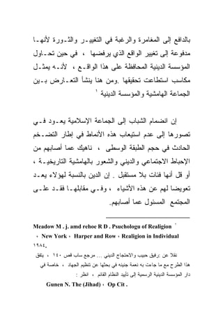 ‫ﺒﺎﻟﺩﺍﻓﻊ ﺇﻟﻰ ﺍﻟﻤﻐﺎﻤﺭﺓ ﻭﺍﻟﺭﻏﺒﺔ ﻓﻲ ﺍﻟﺘﻐﻴﻴـﺭ ﻭﺍﻟﺜـﻭﺭﺓ ﻷﻨﻬـﺎ‬
‫ﻤﺩﻓﻭﻋﺔ ﺇﻟﻰ ﺘﻐﻴﻴﺭ ﺍﻟﻭﺍﻗﻊ ﺍﻟﺫﻱ ﻴﺭﻓﻀﻬﺎ ، ﻓﻲ ﺤﻴﻥ ﺘﺤـﺎﻭل‬
‫ﺍﻟﻤﺅﺴﺴﺔ ﺍﻟﺩﻴﻨﻴﺔ ﺍﻟﻤﺤﺎﻓﻅﺔ ﻋﻠﻰ ﻫﺫﺍ ﺍﻟﻭﺍﻗـﻊ ، ﻷﻨـﻪ ﻴﻤﺜـل‬
‫ﻤﻜﺎﺴﺏ ﺍﺴﺘﻁﺎﻋﺕ ﺘﺤﻘﻴﻘﻬﺎ .ﻭﻤﻥ ﻫﻨﺎ ﻴﻨﺸﺄ ﺍﻟﺘﻌـﺎﺭﺽ ﺒـﻴﻥ‬
                            ‫١‬
                                ‫ﺍﻟﺠﻤﺎﻋﺔ ﺍﻟﻬﺎﻤﺸﻴﺔ ﻭﺍﻟﻤﺅﺴﺴﺔ ﺍﻟﺩﻴﻨﻴﺔ‬


‫ﺇﻥ ﺍﻨﻀﻤﺎﻡ ﺍﻟﺸﺒﺎﺏ ﺇﻟﻰ ﺍﻟﺠﻤﺎﻋﺔ ﺍﻹﺴﻼﻤﻴﺔ ﻴﻌـﻭﺩ ﻓـﻲ‬
‫ﺘﺼﻭﺭﻫﺎ ﺇﻟﻰ ﻋﺩﻡ ﺍﺴﺘﻴﻌﺎﺏ ﻫﺫﻩ ﺍﻷﻨﻤﺎﻁ ﻓﻲ ﺇﻁﺎﺭ ﺍﻟﺘﻀـﺨﻡ‬
‫ﺍﻟﺤﺎﺩﺙ ﻓﻲ ﺤﺠﻡ ﺍﻟﻁﺒﻘﺔ ﺍﻟﻭﺴﻁﻰ ، ﻨﺎﻫﻴﻙ ﻋﻤﺎ ﺃﺼﺎﺒﻬﻡ ﻤﻥ‬
‫ﺍﻹﺤﺒﺎﻁ ﺍﻻﺠﺘﻤﺎﻋﻲ ﻭﺍﻟﺩﻴﻨﻲ ﻭﺍﻟﺸﻌﻭﺭ ﺒﺎﻟﻬﺎﻤﺸﻴﺔ ﺍﻟﺘﺎﺭﻴﺨﻴـﺔ ،‬
‫ﺃﻭ ﻗل ﺃﻨﻬﺎ ﻓﺌﺎﺕ ﺒﻼ ﻤﺴﺘﻘﺒل . ﺇﻥ ﺍﻟﺩﻴﻥ ﺒﺎﻟﻨﺴﺒﺔ ﻟﻬﺅﻻﺀ ﻴﻌـﺩ‬
‫ﺘﻌﻭﻴﻀﺎ ﻟﻬﻡ ﻋﻥ ﻫﺫﻩ ﺍﻷﺸﻴﺎﺀ ، ﻭﻓـﻲ ﻤﻘﺎﺒﻠﻬـﺎ ﻓﻘـﺩ ﻋﻠـﻰ‬
                                   ‫ﺍﻟﻤﺠﺘﻤﻊ ﺍﻟﻤﺴﺌﻭل ﻋﻤﺎ ﺃﺼﺎﺒﻬﻡ.‬

                                                                     ‫١‬
‫‪Meadow M . j. amd rehoe R D . Psuchologu of Realigion‬‬
 ‫‪، New York ، Harper and Row ، Realigion in Individual‬‬
‫.٤٨٩١‬
‫ﻨﻘﻼ ﻋﻥ :ﺭﻓﻴﻕ ﺤﺒﻴﺏ ﻭﺍﻻﺤﺘﺠﺎﺝ ﺍﻟﺩﻴﻨﻲ ... ﻤﺭﺠﻊ ﺴﺎﺏ ﻗﺹ ٠٤١ ، ﻴﺘﻔﻕ‬
  ‫ﻫﺫﺍ ﺍﻟﻁﺭﺡ ﻤﻊ ﻤﺎ ﺠﺎﺀﺕ ﺒﻪ ﻨﻌﻤﺔ ﺠﻨﻴﻨﻪ ﻓﻲ ﺒﺤﺜﻬﺎ ﻋﻥ ﺘﻨﻅﻴﻡ ﺍﻟﺠﻬﺎﺩ ، ﺨﺎﺼﺔ ﻓﻲ‬
                  ‫ﺩﺍﺭ ﺍﻟﻤﺅﺴﺴﺔ ﺍﻟﺩﻴﻨﻴﺔ ﺍﻟﺭﺴﻤﻴﺔ ﺇﻟﻰ ﺘﺄﻴﻴﺩ ﺍﻟﻨﻅﺎﻡ ﺍﻟﻘﺎﺌﻡ ، ﺍﻨﻅﺭ :‬
     ‫. ‪Gunen N. The (Jihad) ، Op Cit‬‬
 