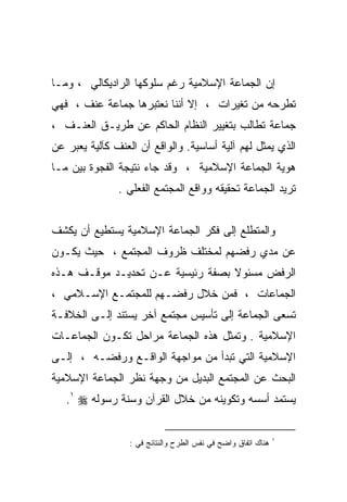 ‫ﺇﻥ ﺍﻟﺠﻤﺎﻋﺔ ﺍﻹﺴﻼﻤﻴﺔ ﺭﻏﻡ ﺴﻠﻭﻜﻬﺎ ﺍﻟﺭﺍﺩﻴﻜﺎﻟﻲ ، ﻭﻤـﺎ‬
‫ﺘﻁﺭﺤﻪ ﻤﻥ ﺘﻐﻴﺭﺍﺕ ، ﺇﻻ ﺃﻨﻨﺎ ﻨﻌﺘﺒﺭﻫﺎ ﺠﻤﺎﻋﺔ ﻋﻨﻑ ، ﻓﻬﻲ‬
‫ﺠﻤﺎﻋﺔ ﺘﻁﺎﻟﺏ ﺒﺘﻐﻴﻴﺭ ﺍﻟﻨﻅﺎﻡ ﺍﻟﺤﺎﻜﻡ ﻋﻥ ﻁﺭﻴـﻕ ﺍﻟﻌﻨـﻑ ،‬
‫ﺍﻟﺫﻱ ﻴﻤﺜل ﻟﻬﻡ ﺁﻟﻴﺔ ﺃﺴﺎﺴﻴﺔ. ﻭﺍﻟﻭﺍﻗﻊ ﺃﻥ ﺍﻟﻌﻨﻑ ﻜﺂﻟﻴﺔ ﻴﻌﺒﺭ ﻋﻥ‬
‫ﻫﻭﻴﺔ ﺍﻟﺠﻤﺎﻋﺔ ﺍﻹﺴﻼﻤﻴﺔ ، ﻭﻗﺩ ﺠﺎﺀ ﻨﺘﻴﺠﺔ ﺍﻟﻔﺠﻭﺓ ﺒﻴﻥ ﻤـﺎ‬
               ‫ﺘﺭﻴﺩ ﺍﻟﺠﻤﺎﻋﺔ ﺘﺤﻘﻴﻘﻪ ﻭﻭﺍﻗﻊ ﺍﻟﻤﺠﺘﻤﻊ ﺍﻟﻔﻌﻠﻲ .‬


‫ﻭﺍﻟﻤﺘﻁﻠﻊ ﺇﻟﻰ ﻓﻜﺭ ﺍﻟﺠﻤﺎﻋﺔ ﺍﻹﺴﻼﻤﻴﺔ ﻴﺴﺘﻁﻴﻊ ﺃﻥ ﻴﻜﺸﻑ‬
‫ﻋﻥ ﻤﺩﻱ ﺭﻓﻀﻬﻡ ﻟﻤﺨﺘﻠﻑ ﻅﺭﻭﻑ ﺍﻟﻤﺠﺘﻤﻊ ، ﺤﻴﺙ ﻴﻜـﻭﻥ‬
‫ﺍﻟﺭﻓﺽ ﻤﺴﺌﻭﻻ ﺒﺼﻔﺔ ﺭﺌﻴﺴﻴﺔ ﻋـﻥ ﺘﺤﺩﻴـﺩ ﻤﻭﻗـﻑ ﻫـﺫﻩ‬
‫ﺍﻟﺠﻤﺎﻋﺎﺕ ، ﻓﻤﻥ ﺨﻼل ﺭﻓﻀـﻬﻡ ﻟﻠﻤﺠﺘﻤـﻊ ﺍﻹﺴـﻼﻤﻲ ،‬
‫ﺘﺴﻌﻰ ﺍﻟﺠﻤﺎﻋﺔ ﺇﻟﻰ ﺘﺄﺴﻴﺱ ﻤﺠﺘﻤﻊ ﺁﺨﺭ ﻴﺴﺘﻨﺩ ﺇﻟـﻰ ﺍﻟﺨﻼﻓـﺔ‬
‫ﺍﻹﺴﻼﻤﻴﺔ . ﻭﺘﻤﺜل ﻫﺫﻩ ﺍﻟﺠﻤﺎﻋﺔ ﻤﺭﺍﺤل ﺘﻜـﻭﻥ ﺍﻟﺠﻤﺎﻋـﺎﺕ‬
‫ﺍﻹﺴﻼﻤﻴﺔ ﺍﻟﺘﻲ ﺘﺒﺩﺃ ﻤﻥ ﻤﻭﺍﺠﻬﺔ ﺍﻟﻭﺍﻗـﻊ ﻭﺭﻓﻀـﻪ ، ﺇﻟـﻰ‬
‫ﺍﻟﺒﺤﺙ ﻋﻥ ﺍﻟﻤﺠﺘﻤﻊ ﺍﻟﺒﺩﻴل ﻤﻥ ﻭﺠﻬﺔ ﻨﻅﺭ ﺍﻟﺠﻤﺎﻋﺔ ﺍﻹﺴﻼﻤﻴﺔ‬
   ‫ﻴﺴﺘﻤﺩ ﺃﺴﺴﻪ ﻭﺘﻜﻭﻴﻨﻪ ﻤﻥ ﺨﻼل ﺍﻟﻘﺭﺁﻥ ﻭﺴﻨﺔ ﺭﺴﻭﻟﻪ ‪.١ ‬‬


                                                               ‫١‬
                  ‫ﻫﻨﺎﻙ ﺍﺘﻔﺎﻕ ﻭﺍﻀﺢ ﻓﻲ ﻨﻔﺱ ﺍﻟﻁﺭﺡ ﻭﺍﻟﻨﺘﺎﺌﺞ ﻓﻲ :‬
 