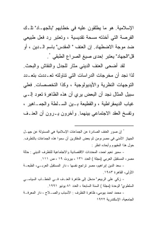 ‫ﺍﻹﺴﻼﻤﻴﺔ. ﻫﻭ ﻤﺎ ﻴﻁﻠﻘﻭﻥ ﻋﻠﻴﻪ ﻓﻲ ﺨﻁﺎﺒﻬﻡ "ﺒﺎﻟﺠﻬـﺎﺩ" ﺘﻠـﻙ‬
‫ﺍﻟﻔﺭﺼﺔ ﺍﻟﺘﻲ ﺃﺨﺫﺘﻪ ﻤﺴﺤﺔ ﺘﻘﺩﻴﺴﻴﺔ ، ﻭﺘﻌﺘﺒﺭ ﺭﺩ ﻓﻌل ﻁﺒﻴﻌﻲ‬
‫ﻀﺩ ﻤﻭﺠﺔ ﺍﻻﻀﻁﻬﺎﺩ. ﺇﻥ ﺍﻟﻌﻨﻑ " ﺍﻟﻤﻘﺩﺱ" ﺒﺎﺴﻡ ﺍﻟـﺩﻴﻥ ، ﺃﻭ‬
               ‫ﻗل"ﺍﻟﺠﻬﺎﺩ" ﻴﻌﺘﺒﺭ ﺇﺤﺩﻯ ﺼﻴﻎ ﺍﻟﺼﺭﺍﻉ ﺍﻟﻁﺒﻘﻲ *.‬
‫ﻟﻘﺩ ﺃﻀﺤﻰ ﺍﻟﻌﻨﻑ ﺍﻟﺩﻴﻨﻲ ﻤﺜﺎﺭ ﻟﻠﺠﺩل ﻭﺍﻟﻨﻘﺎﺵ ﻭﺍﻟﺒﺤﺙ.‬
                      ‫‪‬‬
‫ﻟﺫﺍ ﻨﺠﺩ ﺃﻥ ﻤﺨﺭﺠﺎﺕ ﺍﻟﺩﺭﺍﺴﺎﺕ ﺍﻟﺘﻲ ﺘﻨﺎﻭﻟﺘﻪ ﺘﻌـﺩﺩﺕ ﺒﺘﻌـﺩﺩ‬
‫ﺍﻟﺘﻭﺠﻬﺎﺕ ﺍﻟﻨﻅﺭﻴﺔ ﻭﺍﻷﻴﺩﻴﻭﻟﻭﺠﻴﺔ ، ﻭﻜﺫﺍ ﺍﻟﺘﺨﺼﺼﺎﺕ. ﻓﻌﻠﻲ‬
‫ﺴﺒﻴل ﺍﻟﻤﺜﺎل ﻨﺠﺩ ﺃﻥ ﺍﻟﺒﻌﺽ ﻴﺭﻱ ﺃﻥ ﻫﺫﻩ ﺍﻟﻅﺎﻫﺭﺓ ﺘﻌﻭﺩ ﺇﻟـﻰ‬
‫ﻏﻴﺎﺏ ﺍﻟﺩﻴﻤﻘﺭﺍﻁﻴﺔ ، ﻭﺍﻟﻘﻁﻴﻌﺔ ﺒـﻴﻥ ﺍﻟﺴـﻠﻁﺔ ﻭﺍﻟﺠﻤـﺎﻫﻴﺭ ،‬
‫ﻭﺘﻔﺴﺦ ﺍﻟﻌﻘﺩ ﺍﻻﺠﺘﻤﺎﻋﻲ ﺒﻴﻨﻬﻤﺎ. ﻭﺁﺨﺭﻭﻥ ﻴـﺭﻭﻥ ﺃﻥ ﺍﻟﻌﻨـﻑ‬

                                                                    ‫*‬
‫ﺇﻥ ﺼﻭﺭ ﺍﻟﻌﻨﻑ ﺍﻟﺼﺎﺩﺭﺓ ﻋﻥ ﺍﻟﺠﻤﺎﻋﺎﺕ ﺍﻹﺴﻼﻤﻴﺔ ﻫﻲ ﺍﻟﻤﺴﺌﻭﻟﺔ ﻋﻥ ﺠﻬـل‬
‫ﺍﻟﺠﻬﺎﺯ ﺍﻷﻤﻨﻲ ﻓﻲ ﻤﺼﺭ،ﻭﻤﻥ ﺜﻡ ﺒﻌﺽ ﺍﻟﻤﻔﻜﺭﻴﻥ ﺃﻥ ﺴﻤﻭﺍ ﻫﺫﻩ ﺍﻟﺠﻤﺎﻋﺎﺕ ﺒﺎﻟﺘﻁﺭﻑ.‬
                                              ‫ﺤﻭل ﻫﺫﺍ ﺍﻟﻤﻔﻬﻭﻡ ﻭﺃﺒﻌﺎﺩﻩ ﺍﻨﻅﺭ :‬
‫- ﺴﻤﻴﺭ ﻨﻌﻴﻡ ﺍﺤﻤﺩ، ﺍﻟﻤﺤﺩﺩﺍﺕ ﺍﻻﻗﺘﺼﺎﺩﻴﺔ ﻭﺍﻻﺠﺘﻤﺎﻋﻴﺔ ﻟﻠﺘﻁﺭﻑ ﺍﻟﺩﻴﻨﻲ : ﺤﺎﻟﺔ‬
           ‫ﻤﺼﺭ، ﺍﻟﻤﺴﺘﻘﺒل ﺍﻟﻌﺭﺒﻲ )ﻤﺠﻠﺔ ( ﺍﻟﻌﺩﺩ ١٣١ ، ﺒﻴﺭﻭﺕ ٩١ ، ﺹ ١١١.‬
‫- ﺴﻌﺩ ﺍﻟﺩﻴﻥ ﺇﺒﺭﺍﻫﻴﻡ، ﻤﺼﺭ ﺘﺭﺍﺠﻊ ﻨﻔﺴﻬﺎ ، ﺩﺍﺭ ﺍﻟﻤﺴﺘﻘﺒل ﺍﻟﻌﺭﺒـﻲ، ﺍﻟﻁﺒﻌـﺔ‬
                                                      ‫ﺍﻷﻭﻟﻰ، ﺍﻟﻘﺎﻫﺭﺓ ٣٨٩١.‬
‫- ﺯﻜﻲ ﻋﻠﻰ ﺍﻟﺭﺒﻴﻌﻭ" ﻤﺩﺨل ﺇﻟﻰ ﻅﺎﻫﺭﺓ ﺍﻟﻌﻨـﻑ ﻓـﻲ ﺍﻟﺨﻁـﺎﺏ ﺍﻟﺴﻴﺎﺴـﻲ‬
                ‫ﺍﻟﺴﻠﻁﻭﻱ" ﺍﻟﻭﺤﺩﺓ )ﻤﺠﻠﺔ ( ﺍﻟﺴﻨﺔ ﺍﻟﺴﺎﺒﻌﺔ ، ﺍﻟﻌﺩﺩ ١٨ ﻴﻭﻨﻴﻭ ١٩٩١.‬
‫- ﻤﺤﻤﺩ ﺍﺤﻤﺩ ﺒﻴﻭﻤﻲ، ﻅﺎﻫﺭﺓ ﺍﻟﺘﻁﺭﻑ : ﺍﻷﺴﺒﺎﺏ ﻭﺍﻟﺼـﻼﺡ ، ﺩﺍﺭ ﺍﻟﻤﻌﺭﻓـﺔ‬
                                                  ‫ﺍﻟﺠﺎﻤﻌﻴﺔ، ﺍﻹﺴﻜﻨﺩﺭﻴﺔ ٢٢٩١‬
 