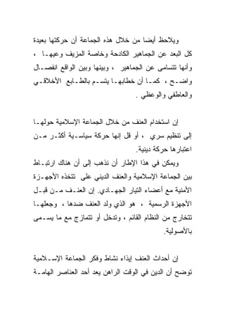 ‫ﻭﻴﻼﺤﻅ ﺃﻴﻀﺎ ﻤﻥ ﺨﻼل ﻫﺫﻩ ﺍﻟﺠﻤﺎﻋﺔ ﺃﻥ ﺤﺭﻜﺘﻬﺎ ﺒﻌﻴﺩﺓ‬
‫ﻜل ﺍﻟﺒﻌﺩ ﻋﻥ ﺍﻟﺠﻤﺎﻫﻴﺭ ﺍﻟﻜﺎﺩﺤﺔ ﻭﺨﺎﺼﺔ ﺍﻟﻤﺯﻴﻑ ﻭﻋﻴﻬـﺎ ،‬
‫ﻭﺃﻨﻬﺎ ﺘﺘﺴﺎﻤﻰ ﻋﻥ ﺍﻟﺠﻤﺎﻫﻴﺭ ، ﻭﺒﻴﻨﻬﺎ ﻭﺒﻴﻥ ﺍﻟﻭﺍﻗﻊ ﺍﻨﻔﺼـﺎل‬
‫ﻭﺍﻀـﺢ ، ﻜﻤـﺎ ﺃﻥ ﺨﻁﺎﺒﻬـﺎ ﻴﺘﺴـﻡ ﺒﺎﻟﻁـﺎﺒﻊ ﺍﻷﺨﻼﻗـﻲ‬
 ‫ـ‬                ‫ـ‬                ‫ـ‬
                                  ‫ﻭﺍﻟﻌﺎﻁﻔﻲ ﻭﺍﻟﻭﻋﻅﻲ .‬


‫ﺇﻥ ﺍﺴﺘﺨﺩﺍﻡ ﺍﻟﻌﻨﻑ ﻤﻥ ﺨﻼل ﺍﻟﺠﻤﺎﻋﺔ ﺍﻹﺴﻼﻤﻴﺔ ﺤﻭﻟﻬـﺎ‬
‫ﺇﻟﻰ ﺘﻨﻅﻴﻡ ﺴﺭﻱ ، ﺃﻭ ﻗل ﺇﻨﻬﺎ ﺤﺭﻜﺔ ﺴﻴﺎﺴـﻴﺔ ﺃﻜﺜـﺭ ﻤـﻥ‬
                                  ‫ﺍﻋﺘﺒﺎﺭﻫﺎ ﺤﺭﻜﺔ ﺩﻴﻨﻴﺔ.‬
‫ﻭﻴﻤﻜﻥ ﻓﻲ ﻫﺫﺍ ﺍﻹﻁﺎﺭ ﺃﻥ ﻨﺫﻫﺏ ﺇﻟﻰ ﺃﻥ ﻫﻨﺎﻙ ﺍﺭﺘﺒـﺎﻁ‬
‫ﺒﻴﻥ ﺍﻟﺠﻤﺎﻋﺔ ﺍﻹﺴﻼﻤﻴﺔ ﻭﺍﻟﻌﻨﻑ ﺍﻟﺩﻴﻨﻲ ﻋﻠﻰ ﺘﺘﺨﺫﻩ ﺍﻷﺠﻬـﺯﺓ‬
‫ﺍﻷﻤﻨﻴﺔ ﻤﻊ ﺃﻋﻀﺎﺀ ﺍﻟﺘﻴﺎﺭ ﺍﻟﺠﻬـﺎﺩﻱ. ﺇﻥ ﺍﻟﻌﻨـﻑ ﻤـﻥ ﻗﺒـل‬
‫ﺍﻷﺠﻬﺯﺓ ﺍﻟﺭﺴﻤﻴﺔ ، ﻫﻭ ﺍﻟﺫﻱ ﻭﻟﺩ ﺍﻟﻌﻨﻑ ﻀﺩﻫﺎ ، ﻭﺠﻌﻠﻬـﺎ‬
‫ﺘﺘﺨﺎﺭﺝ ﻤﻥ ﺍﻟﻨﻅﺎﻡ ﺍﻟﻘﺎﺌﻡ ، ﻭﺘﺩﺨل ﺃﻭ ﺘﺘﻤﺎﺯﺝ ﻤﻊ ﻤﺎ ﻴﺴـﻤﻰ‬
                                           ‫ﺒﺎﻷﺼﻭﻟﻴﺔ.‬


‫ﺇﻥ ﺃﺤﺩﺍﺙ ﺍﻟﻌﻨﻑ ﺇﻴﺫﺍﺀ ﻨﺸﺎﻁ ﻭﻓﻜﺭ ﺍﻟﺠﻤﺎﻋﺔ ﺍﻹﺴـﻼﻤﻴﺔ‬
‫ﺘﻭﻀﺢ ﺃﻥ ﺍﻟﺩﻴﻥ ﻓﻲ ﺍﻟﻭﻗﺕ ﺍﻟﺭﺍﻫﻥ ﻴﻌﺩ ﺃﺤﺩ ﺍﻟﻌﻨﺎﺼﺭ ﺍﻟﻬﺎﻤـﺔ‬
 