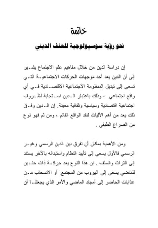 ‫‪‬‬
      ‫‪    ‬‬


‫ﺇﻥ ﺩﺭﺍﺴﺔ ﺍﻟﺩﻴﻥ ﻤﻥ ﺨﻼل ﻤﻔﺎﻫﻴﻡ ﻋﻠﻡ ﺍﻻﺠﺘﻤﺎﻉ ﻴﺸـﻴﺭ‬
‫ﺇﻟﻰ ﺃﻥ ﺍﻟﺩﻴﻥ ﻴﻌﺩ ﺃﺤﺩ ﻤﻭﺠﻬﺎﺕ ﺍﻟﺤﺭﻜﺎﺕ ﺍﻻﺠﺘﻤﺎﻋﻴـﺔ ﺍﻟﺘـﻲ‬
‫ﺘﺴﻌﻰ ﺇﻟﻰ ﺘﺒﺩﻴل ﺍﻟﻤﻨﻅﻭﻤﺔ ﺍﻻﺠﺘﻤﺎﻋﻴﺔ ﺍﻻﻗﺘﺼـﺎﺩﻴﺔ ﻓـﻲ ﺃﻱ‬
‫ﻭﺍﻗﻊ ﺍﺠﺘﻤﺎﻋﻲ ، ﻭﺫﻟﻙ ﺒﺎﻋﺘﺒﺎﺭ ﺍﻟـﺩﻴﻥ ﺍﺴـﺘﺠﺎﺒﺔ ﻟﻅـﺭﻭﻑ‬
‫ﺍﺠﺘﻤﺎﻋﻴﺔ ﺍﻗﺘﺼﺎﺩﻴﺔ ﻭﺴﻴﺎﺴﻴﺔ ﻭﺜﻘﺎﻓﻴﺔ ﻤﻌﻴﻨﺔ. ﺇﻥ ﺍﻟـﺩﻴﻥ ﻭﻓـﻕ‬
‫ﺫﻟﻙ ﻴﻌﺩ ﻤﻥ ﺃﻫﻡ ﺍﻵﻟﻴﺎﺕ ﻟﻨﻘﺩ ﺍﻟﻭﺍﻗﻊ ﺍﻟﻘﺎﺌﻡ ، ﻭﻤﻥ ﺜﻡ ﻓﻬﻭ ﻨﻭﻉ‬
                                    ‫ﻤﻥ ﺍﻟﺼﺭﺍﻉ ﺍﻟﻁﺒﻘﻲ .‬


‫ﻭﻤﻥ ﺍﻷﻫﻤﻴﺔ ﺒﻤﻜﺎﻥ ﺃﻥ ﻨﻔﺭﻕ ﺒﻴﻥ ﺍﻟﺩﻴﻥ ﺍﻟﺭﺴﻤﻲ ﻭﻏﻴـﺭ‬
‫ﺍﻟﺭﺴﻤﻲ ﻓﺎﻷﻭل ﻴﺴﻌﻰ ﺇﻟﻰ ﺘﺄﺒﻴﺩ ﺍﻟﻨﻅﺎﻡ ﻭﺍﺴﺘﺒﺩﺍﻟﻪ ﺒﺎﻵﺨﺭ ﻴﺴﺘﻨﺩ‬
‫ﺇﻟﻰ ﺍﻟﺘﺭﺍﺙ ﻭﺍﻟﺴﻠﻑ . ﺇﻥ ﻫﺫﺍ ﺍﻟﻨﻭﻉ ﻴﻌﺩ ﺤﺭﻜـﺔ ﺫﺍﺕ ﺤﻨـﻴﻥ‬
‫ﻟﻠﻤﺎﻀﻲ ﻴﺴﻌﻰ ﺇﻟﻰ ﺍﻟﻬﺭﻭﺏ ﻤﻥ ﺍﻟﻤﺠﺘﻤﻊ. ﺃﻭ ﺍﻻﻨﺴﺤﺎﺏ ﻤـﻥ‬
‫ﻋﺫﺍﺒﺎﺕ ﺍﻟﺤﺎﻀﺭ ﺇﻟﻰ ﺃﻤﺠﺎﺩ ﺍﻟﻤﺎﻀﻲ ﻭﺍﻷﻤﺭ ﺍﻟﺫﻱ ﻴﺠﻌﻠﻨـﺎ ﺃﻥ‬
 