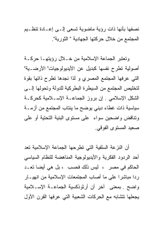 ‫ﻨﺼﻔﻬﺎ ﺒﺄﻨﻬﺎ ﺫﺍﺕ ﺭﺅﻴﺔ ﻤﺎﻀﻭﻴﺔ ﺘﺴﻌﻰ ﺇﻟـﻰ ﺇﻋـﺎﺩﺓ ﺘﻨﻅـﻴﻡ‬
             ‫ﺍﻟﻤﺠﺘﻤﻊ ﻤﻥ ﺨﻼل ﺤﺭﻜﺘﻬﺎ ﺍﻟﺠﻬﺎﺩﻴﺔ " ﺍﻟﺜﻭﺭﻴﺔ".‬


‫ﻭﺘﻌﺘﺒﺭ ﺍﻟﺠﻤﺎﻋﺔ ﺍﻹﺴﻼﻤﻴﺔ ﻤﻥ ﺨـﻼل ﺭﺅﻴﺘﻬـﺎ ﺤﺭﻜـﺔ‬
‫ﺃﺼﻭﻟﻴﺔ ﺘﻁﺭﺡ ﻨﻔﺴﻬﺎ ﻜﺒﺩﻴل ﻋﻥ ﺍﻷﻴﺩﻴﻭﻟﻭﺠﻴﺎﺕ" ﺍﻷﺭﻀـﻴﺔ"‬
‫ﺍﻟﺘﻲ ﻋﺭﻓﻬﺎ ﺍﻟﻤﺠﺘﻤﻊ ﺍﻟﻤﺼﺭﻱ ﻭ ﻟﺫﺍ ﻨﺠﺩﻫﺎ ﺘﻁﺭﺡ ﺫﺍﺘﻬﺎ ﺒﻘﻭﺓ‬
‫ﻟﺘﺨﻠﻴﺹ ﺍﻟﻤﺠﺘﻤﻊ ﻤﻥ ﺍﻟﺴﻴﻁﺭﺓ ﺍﻟﺒﻁﺭﻜﻴﺔ ﻟﻠﺩﻭﻟﺔ ﻭﺘﺤﻭﻟﻬﺎ ﺇﻟـﻰ‬
‫ﺍﻟﺸﻜل ﺍﻹﺴﻼﻤﻲ . ﺇﻥ ﺒﺭﻭﺯ ﺍﻟﺠﻤﺎﻋـﺔ ﺍﻹﺴـﻼﻤﻴﺔ ﻜﺤﺭﻜـﺔ‬
‫ﺴﻴﺎﺴﻴﺔ ﺫﺍﺕ ﻏﻁﺎﺀ ﺩﻴﻨﻲ ﻴﻭﻀﺢ ﻤﺎ ﻴﻨﺘﺎﺏ ﺍﻟﻤﺠﺘﻤﻊ ﻤﻥ ﺃﺯﻤـﺔ‬
‫ﻭﺘﻨﺎﻗﺽ ﻭﺍﻀﺤﻴﻥ ﺴﻭﺍﺀ ﻋﻠﻰ ﻤﺴﺘﻭﻯ ﺍﻟﺒﻨﻴﺔ ﺍﻟﺘﺤﺘﻴﺔ ﺃﻭ ﻋﻠﻰ‬
                                 ‫ﺼﻌﻴﺩ ﺍﻟﻤﺴﺘﻭﻯ ﺍﻟﻔﻭﻗﻲ.‬


‫ﺃﻥ ﺍﻟﻨﺯﻋﺔ ﺍﻟﺴﻠﻔﻴﺔ ﺍﻟﺘﻲ ﺘﻁﺭﺤﻬﺎ ﺍﻟﺠﻤﺎﻋﺔ ﺍﻹﺴﻼﻤﻴﺔ ﺘﻌﺩ‬
‫ﺃﺤﺩ ﺍﻟﺭﺩﻭﺩ ﺍﻟﻔﻜﺭﻴﺔ ﻭﺍﻷﻴﺩﻴﻭﻟﻭﺠﻴﺔ ﺍﻟﻤﻨﺎﻫﻀﺔ ﻟﻠﻨﻅﺎﻡ ﺍﻟﺴﻴﺎﺴﻲ‬
‫ﺍﻟﺤﺎﻜﻡ ﻓﻲ ﻤﺼﺭ ، ﻟﻴﺱ ﺫﻟﻙ ﻓﺤﺴﺏ ، ﺒل ﻫﻲ ﺃﻴﻀﺎ ﺘﻌـﺩ‬
‫ﺭﺩﺍ ﻤﺒﺎﺸﺭﺍ ﻋﻠﻰ ﻤﺎ ﺃﺼﺎﺏ ﺍﻟﻤﺠﺘﻤﻌﺎﺕ ﺍﻹﺴﻼﻤﻴﺔ ﻤﻥ ﺍﻨﻬﻴـﺎﺭ‬
                                         ‫ﹰ‬      ‫ﹰ‬
‫ﻭﺍﻀﺢ . ﺒﻤﻌﻨﻰ ﺁﺨﺭ ﺃﻥ ﺃﺭﺜﻭﺫﻜﺴﻴﺔ ﺍﻟﺠﻤﺎﻋـﺔ ﺍﻹﺴـﻼﻤﻴﺔ‬
‫ﻴﺠﻌﻠﻬﺎ ﺘﺘﺸﺎﺒﻪ ﻤﻊ ﺍﻟﺤﺭﻜﺎﺕ ﺍﻟﺸﻌﺒﻴﺔ ﺍﻟﺘﻲ ﻋﺭﻓﻬﺎ ﺍﻟﻘﺭﻥ ﺍﻷﻭل‬
 