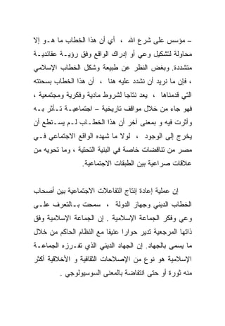 ‫– ﻤﺅﺴﺱ ﻋﻠﻰ ﺸﺭﻉ ﺍﷲ ، ﺃﻱ ﺃﻥ ﻫﺫﺍ ﺍﻟﺨﻁﺎﺏ ﻤﺎ ﻫـﻭ ﺇﻻ‬
‫ﻤﺤﺎﻭﻟﺔ ﻟﺘﺸﻜﻴل ﻭﻋﻲ ﺃﻭ ﺇﺩﺭﺍﻙ ﺍﻟﻭﺍﻗﻊ ﻭﻓﻕ ﺭﺅﻴـﺔ ﻋﻘﺎﺌﺩﻴـﺔ‬
‫ﻤﺘﺸﺩﺩﺓ. ﻭﺒﻐﺽ ﺍﻟﻨﻅﺭ ﻋﻥ ﻁﺒﻴﻌﺔ ﻭﺸﻜل ﺍﻟﺨﻁﺎﺏ ﺍﻹﺴﻼﻤﻲ‬
‫، ﻓﺈﻥ ﻤﺎ ﻨﺭﻴﺩ ﺃﻥ ﻨﺸﺩﺩ ﻋﻠﻴﻪ ﻫﻨﺎ ، ﺃﻥ ﻫﺫﺍ ﺍﻟﺨﻁﺎﺏ ﺒﺴﺤﻨﺘﻪ‬
‫ﺍﻟﺘﻲ ﻗﺩﻤﻨﺎﻫﺎ ، ﻴﻌﺩ ﻨﺘﺎﺠﺎ ﻟﺸﺭﻭﻁ ﻤﺎﺩﻴﺔ ﻭﻓﻜﺭﻴﺔ ﻭﻤﺠﺘﻤﻌﻴﺔ ،‬
‫ﻓﻬﻭ ﺠﺎﺀ ﻤﻥ ﺨﻼل ﻤﻭﺍﻗﻑ ﺘﺎﺭﻴﺨﻴﺔ – ﺍﺠﺘﻤﺎﻋﻴـﺔ ﺘـﺄﺜﺭ ﺒـﻪ‬
‫ﻭﺃﺜﺭﺕ ﻓﻴﻪ ﻭ ﺒﻤﻌﻨﻰ ﺁﺨﺭ ﺃﻥ ﻫﺫﺍ ﺍﻟﺨﻁـﺎﺏ ﻟـﻡ ﻴﺴـﺘﻁﻊ ﺃﻥ‬
‫ﻴﺨﺭﺝ ﺇﻟﻰ ﺍﻟﻭﺠﻭﺩ ، ﻟﻭﻻ ﻤﺎ ﺸﻬﺩﻩ ﺍﻟﻭﺍﻗﻊ ﺍﻻﺠﺘﻤﺎﻋﻲ ﻓـﻲ‬
‫ﻤﺼﺭ ﻤﻥ ﺘﻨﺎﻗﻀﺎﺕ ﺨﺎﺼﺔ ﻓﻲ ﺍﻟﺒﻨﻴﺔ ﺍﻟﺘﺤﺘﻴﺔ ، ﻭﻤﺎ ﺘﺤﻭﻴﻪ ﻤﻥ‬
                ‫ﻋﻼﻗﺎﺕ ﺼﺭﺍﻋﻴﺔ ﺒﻴﻥ ﺍﻟﻁﺒﻘﺎﺕ ﺍﻻﺠﺘﻤﺎﻋﻴﺔ.‬


‫ﺇﻥ ﻋﻤﻠﻴﺔ ﺇﻋﺎﺩﺓ ﺇﻨﺘﺎﺝ ﺍﻟﺘﻔﺎﻋﻼﺕ ﺍﻻﺠﺘﻤﺎﻋﻴﺔ ﺒﻴﻥ ﺃﺼﺤﺎﺏ‬
‫ﺍﻟﺨﻁﺎﺏ ﺍﻟﺩﻴﻨﻲ ﻭﺠﻬﺎﺯ ﺍﻟﺩﻭﻟﺔ ، ﺴﻤﺤﺕ ﺒـﺎﻟﺘﻌﺭﻑ ﻋﻠـﻰ‬
‫ﻭﻋﻲ ﻭﻓﻜﺭ ﺍﻟﺠﻤﺎﻋﺔ ﺍﻹﺴﻼﻤﻴﺔ . ﺇﻥ ﺍﻟﺠﻤﺎﻋﺔ ﺍﻹﺴﻼﻤﻴﺔ ﻭﻓﻕ‬
‫ﺫﺍﺘﻬﺎ ﺍﻟﻤﺭﺠﻌﻴﺔ ﺘﺩﻴﺭ ﺤﻭﺍﺭﺍ ﻋﻨﻴﻔﺎ ﻤﻊ ﺍﻟﻨﻅﺎﻡ ﺍﻟﺤﺎﻜﻡ ﻤﻥ ﺨﻼل‬
                        ‫ﹰ‬     ‫ﹰ‬
‫ﻤﺎ ﻴﺴﻤﻰ ﺒﺎﻟﺠﻬﺎﺩ. ﺇﻥ ﺍﻟﺠﻬﺎﺩ ﺍﻟﺩﻴﻨﻲ ﺍﻟﺫﻱ ﺘﻔـﺭﺯﻩ ﺍﻟﺠﻤﺎﻋـﺔ‬
‫ﺍﻹﺴﻼﻤﻴﺔ ﻫﻭ ﻨﻭﻉ ﻤﻥ ﺍﻹﺼﻼﺤﺎﺕ ﺍﻟﺜﻘﺎﻓﻴﺔ ﻭ ﺍﻷﺨﻼﻗﻴﺔ ﺃﻜﺜﺭ‬
         ‫ﻤﻨﻪ ﺜﻭﺭﺓ ﺃﻭ ﺤﺘﻰ ﺍﻨﺘﻔﺎﻀﺔ ﺒﺎﻟﻤﻌﻨﻰ ﺍﻟﺴﻭﺴﻴﻭﻟﻭﺠﻲ .‬
 