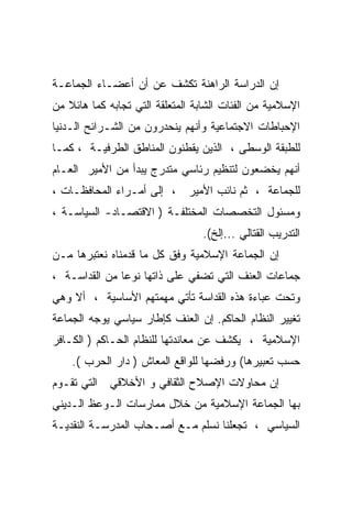 ‫ﺇﻥ ﺍﻟﺩﺭﺍﺴﺔ ﺍﻟﺭﺍﻫﻨﺔ ﺘﻜﺸﻑ ﻋﻥ ﺃﻥ ﺃﻋﻀـﺎﺀ ﺍﻟﺠﻤﺎﻋـﺔ‬
‫ﺍﻹﺴﻼﻤﻴﺔ ﻤﻥ ﺍﻟﻔﺌﺎﺕ ﺍﻟﺸﺎﺒﺔ ﺍﻟﻤﺘﻌﻠﻘﺔ ﺍﻟﺘﻲ ﺘﺠﺎﺒﻪ ﻜﻤﺎ ﻫﺎﺌﻼ ﻤﻥ‬
‫ﺍﻹﺤﺒﺎﻁﺎﺕ ﺍﻻﺠﺘﻤﺎﻋﻴﺔ ﻭﺃﻨﻬﻡ ﻴﻨﺤﺩﺭﻭﻥ ﻤﻥ ﺍﻟﺸـﺭﺍﺌﺢ ﺍﻟـﺩﻨﻴﺎ‬
‫ﻟﻠﻁﺒﻘﺔ ﺍﻟﻭﺴﻁﻰ ، ﺍﻟﺫﻴﻥ ﻴﻘﻁﻨﻭﻥ ﺍﻟﻤﻨﺎﻁﻕ ﺍﻟﻁﺭﻓﻴـﺔ ، ﻜﻤـﺎ‬
‫ﺃﻨﻬﻡ ﻴﺨﻀﻌﻭﻥ ﻟﺘﻨﻅﻴﻡ ﺭﺌﺎﺴﻲ ﻤﺘﺩﺭﺝ ﻴﺒﺩﺃ ﻤﻥ ﺍﻷﻤﻴﺭ ﺍﻟﻌـﺎﻡ‬
‫ﻟﻠﺠﻤﺎﻋﺔ ، ﺜﻡ ﻨﺎﺌﺏ ﺍﻷﻤﻴﺭ ، ﺇﻟﻰ ﺃﻤـﺭﺍﺀ ﺍﻟﻤﺤﺎﻓﻅـﺎﺕ ،‬
‫ﻭﻤﺴﺌﻭل ﺍﻟﺘﺨﺼﺼﺎﺕ ﺍﻟﻤﺨﺘﻠﻔـﺔ ) ﺍﻻﻗﺘﺼـﺎﺩ- ﺍﻟﺴﻴﺎﺴـﺔ ،‬
                                  ‫ﺍﻟﺘﺩﺭﻴﺏ ﺍﻟﻘﺘﺎﻟﻲ ...ﺇﻟﺦ(.‬
‫ﺇﻥ ﺍﻟﺠﻤﺎﻋﺔ ﺍﻹﺴﻼﻤﻴﺔ ﻭﻓﻕ ﻜل ﻤﺎ ﻗﺩﻤﻨﺎﻩ ﻨﻌﺘﺒﺭﻫﺎ ﻤـﻥ‬
‫ﺠﻤﺎﻋﺎﺕ ﺍﻟﻌﻨﻑ ﺍﻟﺘﻲ ﺘﻀﻔﻲ ﻋﻠﻰ ﺫﺍﺘﻬﺎ ﻨﻭﻋﺎ ﻤﻥ ﺍﻟﻘﺩﺍﺴـﺔ ،‬
              ‫ﹰ‬
‫ﻭﺘﺤﺕ ﻋﺒﺎﺀﺓ ﻫﺫﻩ ﺍﻟﻘﺩﺍﺴﺔ ﺘﺄﺘﻲ ﻤﻬﻤﺘﻬﻡ ﺍﻷﺴﺎﺴﻴﺔ ، ﺃﻻ ﻭﻫﻲ‬
‫ﺘﻐﻴﻴﺭ ﺍﻟﻨﻅﺎﻡ ﺍﻟﺤﺎﻜﻡ. ﺇﻥ ﺍﻟﻌﻨﻑ ﻜﺈﻁﺎﺭ ﺴﻴﺎﺴﻲ ﻴﻭﺠﻪ ﺍﻟﺠﻤﺎﻋﺔ‬
‫ﺍﻹﺴﻼﻤﻴﺔ ، ﻴﻜﺸﻑ ﻋﻥ ﻤﻌﺎﻨﺩﺘﻬﺎ ﻟﻠﻨﻅﺎﻡ ﺍﻟﺤـﺎﻜﻡ ) ﺍﻟﻜـﺎﻓﺭ‬
    ‫ﺤﺴﺏ ﺘﻌﺒﻴﺭﻫﺎ( ﻭﺭﻓﻀﻬﺎ ﻟﻠﻭﺍﻗﻊ ﺍﻟﻤﻌﺎﺵ ) ﺩﺍﺭ ﺍﻟﺤﺭﺏ (.‬
‫ﺇﻥ ﻤﺤﺎﻭﻻﺕ ﺍﻹﺼﻼﺡ ﺍﻟﺜﻘﺎﻓﻲ ﻭ ﺍﻷﺨﻼﻗﻲ ﺍﻟﺘﻲ ﺘﻘـﻭﻡ‬
‫ﺒﻬﺎ ﺍﻟﺠﻤﺎﻋﺔ ﺍﻹﺴﻼﻤﻴﺔ ﻤﻥ ﺨﻼل ﻤﻤﺎﺭﺴﺎﺕ ﺍﻟـﻭﻋﻅ ﺍﻟـﺩﻴﻨﻲ‬
‫ﺍﻟﺴﻴﺎﺴﻲ ، ﺘﺠﻌﻠﻨﺎ ﻨﺴﻠﻡ ﻤـﻊ ﺃﺼـﺤﺎﺏ ﺍﻟﻤﺩﺭﺴـﺔ ﺍﻟﻨﻘﺩﻴـﺔ‬
 