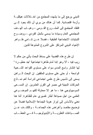 ‫ﺍﻟﺩﻴﻨﻲ ﻴﺭﺠﻊ ﺇﻟﻰ ﻤﺎ ﻴﺸﻬﺩﻩ ﺍﻟﻤﺠﺘﻤﻊ ﻤﻥ ﺍﺨـﺘﻼﻻﺕ ﻫﻴﻜﻠﻴـﺔ‬
‫ﻭﺃﺯﻤﺔ ﺍﻗﺘﺼﺎﺩﻴﺔ. ﻜﻤﺎ ﺃﻥ ﻫﻨﺎﻙ ﻤﻥ ﻴﺭﻱ ﺃﻥ ﺫﻟﻙ ﻴﻌﻭﺩ ﺇﻟـﻰ‬
‫ﺍﻓﺘﻘﺎﺩ ﺍﻟﻤﺠﺘﻤﻊ ﺇﻟﻰ ﺍﻟﻤﺸـﺭﻭﻉ ﺍﻟﻘـﻭﻤﻲ ، ﻭﻏﻴـﺎﺏ ﺍﻟﻬـﺩﻑ‬
‫ﺍﻟﻤﺠﺘﻤﻌﻲ ﺍﻟﻌﺎﻡ ﻭﺴﻴﺎﺩﺓ ﻤﺎ ﻴﺴﻤﻲ ﺒﺎﻟﺤل ﺍﻟﻔﺭﺩﻱ ، ﻭﻭﻀـﻭﺡ‬
‫ﺍﻟﺘﺒﺎﻴﻨﺎﺕ ﺍﻻﺠﺘﻤﺎﻋﻴﺔ ﺍﻟﻁﺒﻘﻴﺔ ، ﻓﻀﻼ ﻋـﻥ ﺘﻨـﺎﻤﻲ ﻅـﻭﺍﻫﺭ‬
       ‫ﺍﻹﺤﻴﺎﺀ ﺍﻟﺩﻴﻨﻲ ﺍﻟﻤﺭﺘﻜﺯ ﻋﻠﻰ ﺍﻟﺸﺭﻭﺡ ﺍﻟﻤﺸﻭﻫﺔ ﻟﻠﺩﻴﻥ.‬


‫ﺇﻥ ﻁﺭﺡ ﻫﺫﻩ ﺍﻟﻘﻀﻴﺔ ﻋﻠﻰ ﺒﺴﺎﻁ ﺍﻟﺒﺤﺙ ﻴﺄﺘﻲ ﻤﻥ ﺤﻜﻡ ﻻ‬
‫ﺭﻴﺏ ﻓﻴﻪ ، ﺃﻻ ﻭﻫﻭ ﺇﻨﻨﺎ ﺃﻤﺎﻡ ﻅﺎﻫﺭﺓ ﺍﺠﺘﻤﺎﻋﻴﺔ "ﺠﺩ ﺨﻁﻴـﺭﺓ "‬
‫ﻟﻬﺎ ﺍﻨﺘﺸﺎﺭ ﻭﺍﺴﻊ ﺍﻟﻤﺩﻯ ﺴﻭﺍﺀ ﻋﻠﻰ ﻤﺴﺘﻭﻯ ﺍﻟﻘﻭﺍﻋﺩ ﺍﻟﺸـﻌﺒﻴﺔ‬
‫ﺍﻟﻭﺍﺴﻌﺔ ، ﺃﻭ ﺤﺘﻰ ﻋﻠﻰ ﻤﺴﺘﻭﻯ ﺍﻟﻤﺜﻘﻔﻴﻥ. ﺇﻥ ﺍﻟﺒﺤﺙ ﺍﻟـﺭﺍﻫﻥ‬
‫ﻴﺴﻌﻰ ﺇﻟﻰ ﺘﺄﺴﻴﺱ ﻁﺭﺡ ﻋﻠﻤﻲ ﺍﺠﺘﻤﺎﻋﻲ ﻟﺩﺭﺍﺴﺔ ﺃﻫﻡ ﻨﻤـﺎﺫﺝ‬
‫ﺍﻟﺤﺭﻜﺎﺕ ﺍﻟﺩﻴﻨﻴﺔ ﻓﻲ ﻤﺼﺭ ﻓﻲ ﺍﻟﻘﺭﻥ ﺍﻟﻌﺸﺭﻴﻥ. ﺇﻥ ﺍﻟﻤﺴـﻌﻰ‬
‫ﺍﻟﺴﻭﺴﻴﻭﻟﻭﺠﻲ ﻫﻨﺎ ، ﻤﺎ ﻫﻭ ﺇﻻ ﻤﺤﺎﻭﻟﺔ ﻟﻠﻔﻬـﻡ ﺍﻟﻤﻭﻀـﻭﻋﻲ‬
‫ﺍﻟﻌﻠﻤﻲ ﻤﻥ ﺍﺠل ﺼﻴﺎﻏﺔ ﺃﻁﺎﺭ ﺘﻔﺴﻴﺭﻱ ﻋﺎﻡ ﻟﻠﻅﺎﻫﺭﺓ. ﺃﻨﻨﺎ ﻫﻨﺎ‬
‫ﻨﻌﻨﻲ ﺒﺎﻷﺴﺎﺱ ﺇﻟﻰ ﺇﺒﺭﺍﺯ ﻫﻭﻴﺔ ﺍﻟﺠﻤﺎﻋﺔ ﺍﻹﺴﻼﻤﻴﺔ ﻓﻀﻼ ﻋﻥ‬
‫ﺘﻭﻀﻴﺢ ﻤﻘﺎﺼﺩ ﻭﺃﻏﺭﺍﺽ ﻫﺫﻩ ﺍﻟﺠﻤﺎﻋـﺔ ، ﻭﺍﻟﻜﺸـﻑ ﻋـﻥ‬
‫ـﺎﺏ‬‫ـﺔ ـﻲ ﺍﻟﺨﻁـ‬
           ‫ـﺔ ﻭﺍﻷﻴﺩﻴﻭﻟﻭﺠﻴـ ﻓـ‬‫ـﻴﺎﻏﺎﺕ ﺍﻟﻨﻅﺭﻴـ‬‫ﺍﻟﺼـ‬
 