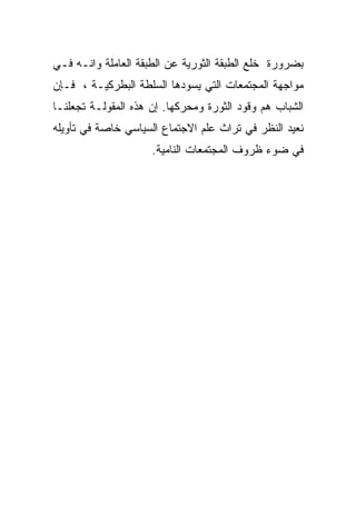 ‫ﺒﻀﺭﻭﺭﺓ ﺨﻠﻊ ﺍﻟﻁﺒﻘﺔ ﺍﻟﺜﻭﺭﻴﺔ ﻋﻥ ﺍﻟﻁﺒﻘﺔ ﺍﻟﻌﺎﻤﻠﺔ ﻭﺍﻨـﻪ ﻓـﻲ‬
‫ﻤﻭﺍﺠﻬﺔ ﺍﻟﻤﺠﺘﻤﻌﺎﺕ ﺍﻟﺘﻲ ﻴﺴﻭﺩﻫﺎ ﺍﻟﺴﻠﻁﺔ ﺍﻟﺒﻁﺭﻜﻴـﺔ ، ﻓـﺈﻥ‬
‫ﺍﻟﺸﺒﺎﺏ ﻫﻡ ﻭﻗﻭﺩ ﺍﻟﺜﻭﺭﺓ ﻭﻤﺤﺭﻜﻬﺎ. ﺇﻥ ﻫﺫﻩ ﺍﻟﻤﻘﻭﻟـﺔ ﺘﺠﻌﻠﻨـﺎ‬
‫ﻨﻌﻴﺩ ﺍﻟﻨﻅﺭ ﻓﻲ ﺘﺭﺍﺙ ﻋﻠﻡ ﺍﻻﺠﺘﻤﺎﻉ ﺍﻟﺴﻴﺎﺴﻲ ﺨﺎﺼﺔ ﻓﻲ ﺘﺄﻭﻴﻠﻪ‬
                     ‫ﻓﻲ ﻀﻭﺀ ﻅﺭﻭﻑ ﺍﻟﻤﺠﺘﻤﻌﺎﺕ ﺍﻟﻨﺎﻤﻴﺔ.‬
 