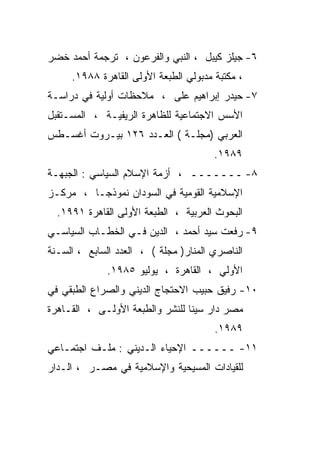 ‫٦- ﺠﻴﻠﺯ ﻜﻴﺒل ، ﺍﻟﻨﺒﻲ ﻭﺍﻟﻔﺭﻋﻭﻥ ، ﺘﺭﺠﻤﺔ ﺃﺤﻤﺩ ﺨﻀﺭ‬
     ‫، ﻤﻜﺘﺒﺔ ﻤﺩﺒﻭﻟﻲ ﺍﻟﻁﺒﻌﺔ ﺍﻷﻭﻟﻰ ﺍﻟﻘﺎﻫﺭﺓ ٨٨٩١.‬
‫٧- ﺤﻴﺩﺭ ﺇﺒﺭﺍﻫﻴﻡ ﻋﻠﻰ ، ﻤﻼﺤﻅﺎﺕ ﺃﻭﻟﻴﺔ ﻓﻲ ﺩﺭﺍﺴـﺔ‬
‫ﺍﻷﺴﺱ ﺍﻻﺠﺘﻤﺎﻋﻴﺔ ﻟﻠﻅﺎﻫﺭﺓ ﺍﻟﺭﻴﻔﻴـﺔ ، ﺍﻟﻤﺴـﺘﻘﺒل‬
‫ﺍﻟﻌﺭﺒﻲ )ﻤﺠﻠـﺔ ( ﺍﻟﻌـﺩﺩ ٦٢١ ﺒﻴـﺭﻭﺕ ﺃﻏﺴـﻁﺱ‬
                                       ‫٩٨٩١.‬
‫٨- ـــــــ ، ﺃﺯﻤﺔ ﺍﻹﺴﻼﻡ ﺍﻟﺴﻴﺎﺴﻲ : ﺍﻟﺠﺒﻬـﺔ‬
‫ﺍﻹﺴﻼﻤﻴﺔ ﺍﻟﻘﻭﻤﻴﺔ ﻓﻲ ﺍﻟﺴﻭﺩﺍﻥ ﻨﻤﻭﺫﺠـﺎ ، ﻤﺭﻜـﺯ‬
        ‫ﹰ‬
  ‫ﺍﻟﺒﺤﻭﺙ ﺍﻟﻌﺭﺒﻴﺔ ، ﺍﻟﻁﺒﻌﺔ ﺍﻷﻭﻟﻰ ﺍﻟﻘﺎﻫﺭﺓ ١٩٩١.‬
‫٩- ﺭﻓﻌﺕ ﺴﻴﺩ ﺃﺤﻤﺩ ، ﺍﻟﺩﻴﻥ ﻓـﻲ ﺍﻟﺨﻁـﺎﺏ ﺍﻟﺴﻴﺎﺴـﻲ‬
‫ﺍﻟﻨﺎﺼﺭﻱ ﺍﻟﻤﻨﺎﺭ) ﻤﺠﻠﺔ ( ، ﺍﻟﻌﺩﺩ ﺍﻟﺴﺎﺒﻊ ، ﺍﻟﺴـﻨﺔ‬
              ‫ﺍﻷﻭﻟﻲ ، ﺍﻟﻘﺎﻫﺭﺓ ، ﻴﻭﻟﻴﻭ ٥٨٩١.‬
‫٠١- ﺭﻓﻴﻕ ﺤﺒﻴﺏ ﺍﻻﺤﺘﺠﺎﺝ ﺍﻟﺩﻴﻨﻲ ﻭﺍﻟﺼﺭﺍﻉ ﺍﻟﻁﺒﻘﻲ ﻓﻲ‬
‫ﻤﺼﺭ ﺩﺍﺭ ﺴﻴﻨﺎ ﻟﻠﻨﺸﺭ ﻭﺍﻟﻁﺒﻌﺔ ﺍﻷﻭﻟـﻰ ، ﺍﻟﻘـﺎﻫﺭﺓ‬
                                       ‫٩٨٩١.‬
‫١١- ــــــ ﺍﻹﺤﻴﺎﺀ ﺍﻟـﺩﻴﻨﻲ : ﻤﻠـﻑ ﺍﺠﺘﻤـﺎﻋﻲ‬
‫ﻟﻠﻘﻴﺎﺩﺍﺕ ﺍﻟﻤﺴﻴﺤﻴﺔ ﻭﺍﻹﺴﻼﻤﻴﺔ ﻓﻲ ﻤﺼـﺭ ، ﺍﻟـﺩﺍﺭ‬
 