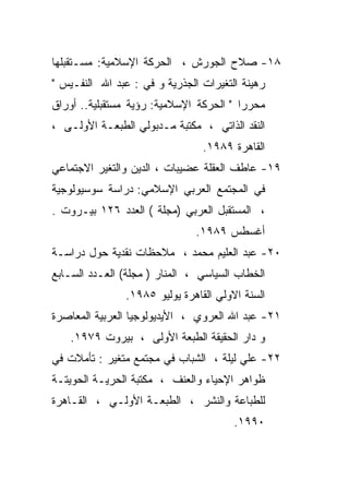 ‫٨١- ﺼﻼﺡ ﺍﻟﺠﻭﺭﺵ ، ﺍﻟﺤﺭﻜﺔ ﺍﻹﺴﻼﻤﻴﺔ: ﻤﺴـﺘﻘﺒﻠﻬﺎ‬
‫ﺭﻫﻴﻨﺔ ﺍﻟﺘﻐﻴﺭﺍﺕ ﺍﻟﺠﺫﺭﻴﺔ ﻭ ﻓﻲ : ﻋﺒﺩ ﺍﷲ ﺍﻟﻨﻔـﻴﺱ "‬
‫ﻤﺤﺭﺭﺍ " ﺍﻟﺤﺭﻜﺔ ﺍﻹﺴﻼﻤﻴﺔ: ﺭﺅﻴﺔ ﻤﺴﺘﻘﺒﻠﻴﺔ.. ﺃﻭﺭﺍﻕ‬
                                        ‫ﹰ‬
‫ﺍﻟﻨﻘﺩ ﺍﻟﺫﺍﺘﻲ ، ﻤﻜﺘﺒﺔ ﻤـﺩﺒﻭﻟﻲ ﺍﻟﻁﺒﻌـﺔ ﺍﻷﻭﻟـﻰ ،‬
                                ‫ﺍﻟﻘﺎﻫﺭﺓ ٩٨٩١.‬
‫٩١- ﻋﺎﻁﻑ ﺍﻟﻌﻘﻠﺔ ﻋﻀﻴﺒﺎﺕ ، ﺍﻟﺩﻴﻥ ﻭﺍﻟﺘﻐﻴﺭ ﺍﻻﺠﺘﻤﺎﻋﻲ‬
‫ﻓﻲ ﺍﻟﻤﺠﺘﻤﻊ ﺍﻟﻌﺭﺒﻲ ﺍﻹﺴﻼﻤﻲ: ﺩﺭﺍﺴﺔ ﺴﻭﺴﻴﻭﻟﻭﺠﻴﺔ‬
‫، ﺍﻟﻤﺴﺘﻘﺒل ﺍﻟﻌﺭﺒﻲ )ﻤﺠﻠﺔ ( ﺍﻟﻌﺩﺩ ٦٢١ ﺒﻴـﺭﻭﺕ .‬
                               ‫ﺃﻏﺴﻁﺱ ٩٨٩١.‬
‫٠٢- ﻋﺒﺩ ﺍﻟﻌﻠﻴﻡ ﻤﺤﻤﺩ ، ﻤﻼﺤﻅﺎﺕ ﻨﻘﺩﻴﺔ ﺤﻭل ﺩﺭﺍﺴـﺔ‬
‫ﺍﻟﺨﻁﺎﺏ ﺍﻟﺴﻴﺎﺴﻲ ، ﺍﻟﻤﻨﺎﺭ ) ﻤﺠﻠﺔ( ﺍﻟﻌـﺩﺩ ﺍﻟﺴـﺎﺒﻊ‬
               ‫ﺍﻟﺴﻨﺔ ﺍﻻﻭﻟﻲ ﺍﻟﻘﺎﻫﺭﺓ ﻴﻭﻟﻴﻭ ٥٨٩١.‬
‫١٢- ﻋﺒﺩ ﺍﷲ ﺍﻟﻌﺭﻭﻱ ، ﺍﻷﻴﺩﻴﻭﻟﻭﺠﻴﺎ ﺍﻟﻌﺭﺒﻴﺔ ﺍﻟﻤﻌﺎﺼﺭﺓ‬
    ‫ﻭ ﺩﺍﺭ ﺍﻟﺤﻘﻴﻘﺔ ﺍﻟﻁﺒﻌﺔ ﺍﻷﻭﻟﻰ ، ﺒﻴﺭﻭﺕ ٩٧٩١.‬
‫٢٢- ﻋﻠﻲ ﻟﻴﻠﺔ ، ﺍﻟﺸﺒﺎﺏ ﻓﻲ ﻤﺠﺘﻤﻊ ﻤﺘﻐﻴﺭ : ﺘﺄﻤﻼﺕ ﻓﻲ‬
‫ﻅﻭﺍﻫﺭ ﺍﻹﺤﻴﺎﺀ ﻭﺍﻟﻌﻨﻑ ، ﻤﻜﺘﺒﺔ ﺍﻟﺤﺭﻴـﺔ ﺍﻟﺤﻭﻴﺘـﺔ‬
‫ﻟﻠﻁﺒﺎﻋﺔ ﻭﺍﻟﻨﺸﺭ ، ﺍﻟﻁﺒﻌـﺔ ﺍﻷﻭﻟـﻲ ، ﺍﻟﻘـﺎﻫﺭﺓ‬
                                       ‫٠٩٩١.‬
 