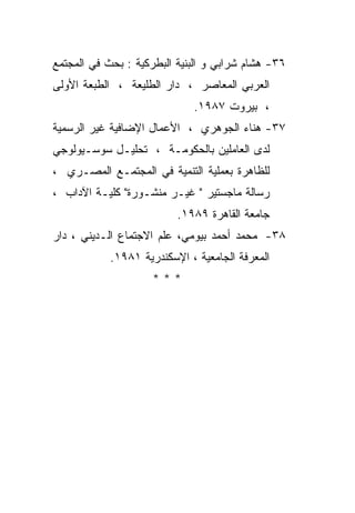 ‫٦٣- ﻫﺸﺎﻡ ﺸﺭﺍﺒﻲ ﻭ ﺍﻟﺒﻨﻴﺔ ﺍﻟﺒﻁﺭﻜﻴﺔ : ﺒﺤﺙ ﻓﻲ ﺍﻟﻤﺠﺘﻤﻊ‬
‫ﺍﻟﻌﺭﺒﻲ ﺍﻟﻤﻌﺎﺼﺭ ، ﺩﺍﺭ ﺍﻟﻁﻠﻴﻌﺔ ، ﺍﻟﻁﺒﻌﺔ ﺍﻷﻭﻟﻰ‬
                             ‫، ﺒﻴﺭﻭﺕ ٧٨٩١.‬
‫٧٣- ﻫﻨﺎﺀ ﺍﻟﺠﻭﻫﺭﻱ ، ﺍﻷﻋﻤﺎل ﺍﻹﻀﺎﻓﻴﺔ ﻏﻴﺭ ﺍﻟﺭﺴﻤﻴﺔ‬
‫ﻟﺩﻯ ﺍﻟﻌﺎﻤﻠﻴﻥ ﺒﺎﻟﺤﻜﻭﻤـﺔ ، ﺘﺤﻠﻴـل ﺴﻭﺴـﻴﻭﻟﻭﺠﻲ‬
‫ﻟﻠﻅﺎﻫﺭﺓ ﺒﻌﻤﻠﻴﺔ ﺍﻟﺘﻨﻤﻴﺔ ﻓﻲ ﺍﻟﻤﺠﺘﻤـﻊ ﺍﻟﻤﺼـﺭﻱ ،‬
‫ﺭﺴﺎﻟﺔ ﻤﺎﺠﺴﺘﻴﺭ " ﻏﻴـﺭ ﻤﻨﺸـﻭﺭﺓ" ﻜﻠﻴـﺔ ﺍﻵﺩﺍﺏ ،‬
                          ‫ﺠﺎﻤﻌﺔ ﺍﻟﻘﺎﻫﺭﺓ ٩٨٩١.‬
‫٨٣- ﻤﺤﻤﺩ ﺃﺤﻤﺩ ﺒﻴﻭﻤﻲ، ﻋﻠﻡ ﺍﻻﺠﺘﻤﺎﻉ ﺍﻟـﺩﻴﻨﻲ ، ﺩﺍﺭ‬
            ‫ﺍﻟﻤﻌﺭﻓﺔ ﺍﻟﺠﺎﻤﻌﻴﺔ ، ﺍﻹﺴﻜﻨﺩﺭﻴﺔ ١٨٩١.‬
                     ‫***‬
 