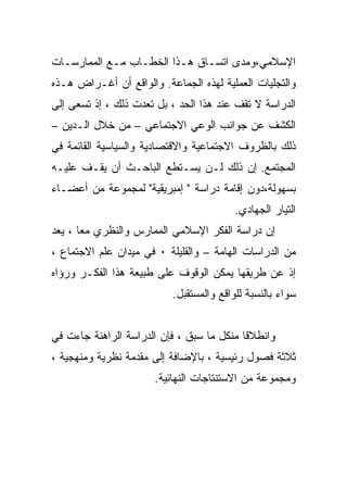 ‫ﺍﻹﺴﻼﻤﻲ،ﻭﻤﺩﻯ ﺍﺘﺴـﺎﻕ ﻫـﺫﺍ ﺍﻟﺨﻁـﺎﺏ ﻤـﻊ ﺍﻟﻤﻤﺎﺭﺴـﺎﺕ‬
‫ﻭﺍﻟﺘﺠﻠﻴﺎﺕ ﺍﻟﻌﻤﻠﻴﺔ ﻟﻬﺫﻩ ﺍﻟﺠﻤﺎﻋﺔ. ﻭﺍﻟﻭﺍﻗﻊ ﺃﻥ ﺃﻏـﺭﺍﺽ ﻫـﺫﻩ‬
‫ﺍﻟﺩﺭﺍﺴﺔ ﻻ ﺘﻘﻑ ﻋﻨﺩ ﻫﺫﺍ ﺍﻟﺤﺩ ، ﺒل ﺘﻌﺩﺕ ﺫﻟﻙ ، ﺇﺫ ﺘﺴﻌﻰ ﺇﻟﻰ‬
‫ﺍﻟﻜﺸﻑ ﻋﻥ ﺠﻭﺍﻨﺏ ﺍﻟﻭﻋﻲ ﺍﻻﺠﺘﻤﺎﻋﻲ – ﻤﻥ ﺨﻼل ﺍﻟـﺩﻴﻥ –‬
‫ﺫﻟﻙ ﺒﺎﻟﻅﺭﻭﻑ ﺍﻻﺠﺘﻤﺎﻋﻴﺔ ﻭﺍﻻﻗﺘﺼﺎﺩﻴﺔ ﻭﺍﻟﺴﻴﺎﺴﻴﺔ ﺍﻟﻘﺎﺌﻤﺔ ﻓﻲ‬
‫ﺍﻟﻤﺠﺘﻤﻊ. ﺇﻥ ﺫﻟﻙ ﻟـﻥ ﻴﺴـﺘﻁﻊ ﺍﻟﺒﺎﺤـﺙ ﺃﻥ ﻴﻘـﻑ ﻋﻠﻴـﻪ‬
‫ﺒﺴﻬﻭﻟﺔ،ﺩﻭﻥ ﺇﻗﺎﻤﺔ ﺩﺭﺍﺴﺔ " ﺇﻤﺒﺭﻴﻘﻴﺔ" ﻟﻤﺠﻤﻭﻋﺔ ﻤﻥ ﺃﻋﻀـﺎﺀ‬
                                         ‫ﺍﻟﺘﻴﺎﺭ ﺍﻟﺠﻬﺎﺩﻱ.‬
‫ﺇﻥ ﺩﺭﺍﺴﺔ ﺍﻟﻔﻜﺭ ﺍﻹﺴﻼﻤﻲ ﺍﻟﻤﻤﺎﺭﺱ ﻭﺍﻟﻨﻅﺭﻱ ﻤﻌﺎ ، ﻴﻌﺩ‬
      ‫ﹰ‬
‫ﻤﻥ ﺍﻟﺩﺭﺍﺴﺎﺕ ﺍﻟﻬﺎﻤﺔ – ﻭﺍﻟﻘﻠﻴﻠﺔ ٠ ﻓﻲ ﻤﻴﺩﺍﻥ ﻋﻠﻡ ﺍﻻﺠﺘﻤﺎﻉ ،‬
‫ﺇﺫ ﻋﻥ ﻁﺭﻴﻘﻬﺎ ﻴﻤﻜﻥ ﺍﻟﻭﻗﻭﻑ ﻋﻠﻰ ﻁﺒﻴﻌﺔ ﻫﺫﺍ ﺍﻟﻔﻜـﺭ ﻭﺭﺅﺍﻩ‬
                          ‫ﺴﻭﺍﺀ ﺒﺎﻟﻨﺴﺒﺔ ﻟﻠﻭﺍﻗﻊ ﻭﺍﻟﻤﺴﺘﻘﺒل.‬


‫ﻭﺍﻨﻁﻼﻗﺎ ﻤﻨﻜل ﻤﺎ ﺴﺒﻕ ، ﻓﺈﻥ ﺍﻟﺩﺭﺍﺴﺔ ﺍﻟﺭﺍﻫﻨﺔ ﺠﺎﺀﺕ ﻓﻲ‬
‫ﺜﻼﺜﺔ ﻓﺼﻭل ﺭﺌﻴﺴﻴﺔ ، ﺒﺎﻹﻀﺎﻓﺔ ﺇﻟﻰ ﻤﻘﺩﻤﺔ ﻨﻅﺭﻴﺔ ﻭﻤﻨﻬﺠﻴﺔ ،‬
                      ‫ﻭﻤﺠﻤﻭﻋﺔ ﻤﻥ ﺍﻻﺴﺘﻨﺘﺎﺠﺎﺕ ﺍﻟﻨﻬﺎﺌﻴﺔ.‬
 