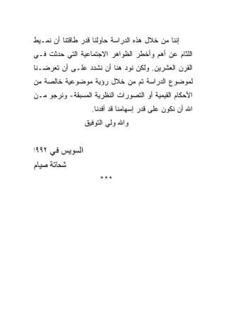 ‫ﺇﻨﻨﺎ ﻤﻥ ﺨﻼل ﻫﺫﻩ ﺍﻟﺩﺭﺍﺴﺔ ﺤﺎﻭﻟﻨﺎ ﻗﺩﺭ ﻁﺎﻗﺘﻨﺎ ﺃﻥ ﻨﻤـﻴﻁ‬
‫ﺍﻟﻠﺜﺎﻡ ﻋﻥ ﺃﻫﻡ ﻭﺃﺨﻁﺭ ﺍﻟﻅﻭﺍﻫﺭ ﺍﻻﺠﺘﻤﺎﻋﻴﺔ ﺍﻟﺘﻲ ﺤﺩﺜﺕ ﻓـﻲ‬
‫ﺍﻟﻘﺭﻥ ﺍﻟﻌﺸﺭﻴﻥ. ﻭﻟﻜﻥ ﻨﻭﺩ ﻫﻨﺎ ﺃﻥ ﻨﺸﺩﺩ ﻋﻠـﻰ ﺃﻥ ﺘﻌﺭﻀـﻨﺎ‬
‫ﻟﻤﻭﻀﻭﻉ ﺍﻟﺩﺭﺍﺴﺔ ﺘﻡ ﻤﻥ ﺨﻼل ﺭﺅﻴﺔ ﻤﻭﻀﻭﻋﻴﺔ ﺨﺎﻟﺼﺔ ﻤﻥ‬
‫ﺍﻷﺤﻜﺎﻡ ﺍﻟﻘﻴﻤﻴﺔ ﺃﻭ ﺍﻟﺘﺼﻭﺭﺍﺕ ﺍﻟﻨﻅﺭﻴﺔ ﺍﻟﻤﺴﺒﻘﺔ- ﻭﻨﺭﺠﻭ ﻤـﻥ‬
                   ‫ﺍﷲ ﺃﻥ ﻨﻜﻭﻥ ﻋﻠﻰ ﻗﺩﺭ ﺇﺴﻬﺎﻤﻨﺎ ﻗﺩ ﺃﻓﺩﻨﺎ.‬
                 ‫ﻭﺍﷲ ﻭﻟﻲ ﺍﻟﺘﻭﻓﻴﻕ‬


‫ﺍﻟﺴﻮﻳﺲ ﻓﻲ ٢٩٩١‬
‫ﺷﺤﺎﺗﺔ ﺻﻴﺎﻡ‬
                      ‫***‬
 