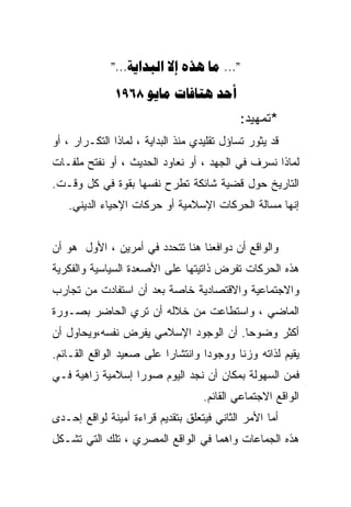 ‫"... ‪"...   ‬‬
              ‫‪1968   ‬‬
                                            ‫*ﺘﻤﻬﻴﺩ:‬
‫ﻗﺩ ﻴﺜﻭﺭ ﺘﺴﺎﺅل ﺘﻘﻠﻴﺩﻱ ﻤﻨﺫ ﺍﻟﺒﺩﺍﻴﺔ ، ﻟﻤﺎﺫﺍ ﺍﻟﺘﻜـﺭﺍﺭ ، ﺃﻭ‬
‫ﻟﻤﺎﺫﺍ ﻨﺴﺭﻑ ﻓﻲ ﺍﻟﺠﻬﺩ ، ﺃﻭ ﻨﻌﺎﻭﺩ ﺍﻟﺤﺩﻴﺙ ، ﺃﻭ ﻨﻔﺘﺢ ﻤﻠﻔـﺎﺕ‬
‫ﺍﻟﺘﺎﺭﻴﺦ ﺤﻭل ﻗﻀﻴﺔ ﺸﺎﺌﻜﺔ ﺘﻁﺭﺡ ﻨﻔﺴﻬﺎ ﺒﻘﻭﺓ ﻓﻲ ﻜل ﻭﻗـﺕ.‬
   ‫ﺇﻨﻬﺎ ﻤﺴﺎﻟﺔ ﺍﻟﺤﺭﻜﺎﺕ ﺍﻹﺴﻼﻤﻴﺔ ﺃﻭ ﺤﺭﻜﺎﺕ ﺍﻹﺤﻴﺎﺀ ﺍﻟﺩﻴﻨﻲ.‬


‫ﻭﺍﻟﻭﺍﻗﻊ ﺃﻥ ﺩﻭﺍﻓﻌﻨﺎ ﻫﻨﺎ ﺘﺘﺤﺩﺩ ﻓﻲ ﺃﻤﺭﻴﻥ ، ﺍﻷﻭل ﻫﻭ ﺃﻥ‬
‫ﻫﺫﻩ ﺍﻟﺤﺭﻜﺎﺕ ﺘﻔﺭﺽ ﺫﺍﺘﻴﺘﻬﺎ ﻋﻠﻰ ﺍﻷﺼﻌﺩﺓ ﺍﻟﺴﻴﺎﺴﻴﺔ ﻭﺍﻟﻔﻜﺭﻴﺔ‬
‫ﻭﺍﻻﺠﺘﻤﺎﻋﻴﺔ ﻭﺍﻻﻗﺘﺼﺎﺩﻴﺔ ﺨﺎﺼﺔ ﺒﻌﺩ ﺃﻥ ﺍﺴﺘﻔﺎﺩﺕ ﻤﻥ ﺘﺠﺎﺭﺏ‬
‫ﺍﻟﻤﺎﻀﻲ ، ﻭﺍﺴﺘﻁﺎﻋﺕ ﻤﻥ ﺨﻼﻟﻪ ﺃﻥ ﺘﺭﻱ ﺍﻟﺤﺎﻀﺭ ﺒﺼـﻭﺭﺓ‬
‫ﺃﻜﺜﺭ ﻭﻀﻭﺤﺎ. ﺃﻥ ﺍﻟﻭﺠﻭﺩ ﺍﻹﺴﻼﻤﻲ ﻴﻔﺭﺽ ﻨﻔﺴﻪ،ﻭﻴﺤﺎﻭل ﺃﻥ‬
                                      ‫ﹰ‬
‫ﻴﻘﻴﻡ ﻟﺫﺍﺘﻪ ﻭﺯﻨﺎ ﻭﻭﺠﻭﺩﺍ ﻭﺍﻨﺘﺸﺎﺭﺍ ﻋﻠﻰ ﺼﻌﻴﺩ ﺍﻟﻭﺍﻗﻊ ﺍﻟﻘـﺎﺌﻡ.‬
                                  ‫ﹰ‬      ‫ﹰ‬
‫ﻓﻤﻥ ﺍﻟﺴﻬﻭﻟﺔ ﺒﻤﻜﺎﻥ ﺃﻥ ﻨﺠﺩ ﺍﻟﻴﻭﻡ ﺼﻭﺭﺍ ﺇﺴﻼﻤﻴﺔ ﺯﺍﻫﻴﺔ ﻓـﻲ‬
                 ‫ﹰ‬
                                    ‫ﺍﻟﻭﺍﻗﻊ ﺍﻻﺠﺘﻤﺎﻋﻲ ﺍﻟﻘﺎﺌﻡ.‬
‫ﺃﻤﺎ ﺍﻷﻤﺭ ﺍﻟﺜﺎﻨﻲ ﻓﻴﺘﻌﻠﻕ ﺒﺘﻘﺩﻴﻡ ﻗﺭﺍﺀﺓ ﺃﻤﻴﻨﺔ ﻟﻭﺍﻗﻊ ﺇﺤـﺩﻯ‬
‫ﻫﺫﻩ ﺍﻟﺠﻤﺎﻋﺎﺕ ﻭﺍﻫﻤﺎ ﻓﻲ ﺍﻟﻭﺍﻗﻊ ﺍﻟﻤﺼﺭﻱ ، ﺘﻠﻙ ﺍﻟﺘﻲ ﺘﺸـﻜل‬
 