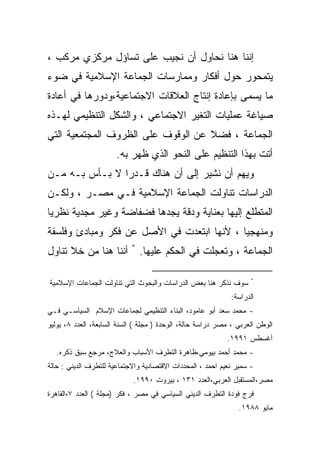 ‫ﺇﻨﻨﺎ ﻫﻨﺎ ﻨﺤﺎﻭل ﺃﻥ ﻨﺠﻴﺏ ﻋﻠﻰ ﺘﺴﺎﺅل ﻤﺭﻜﺯﻱ ﻤﺭﻜﺏ ،‬
‫ﻴﺘﻤﺤﻭﺭ ﺤﻭل ﺃﻓﻜﺎﺭ ﻭﻤﻤﺎﺭﺴﺎﺕ ﺍﻟﺠﻤﺎﻋﺔ ﺍﻹﺴﻼﻤﻴﺔ ﻓﻲ ﻀﻭﺀ‬
‫ﻤﺎ ﻴﺴﻤﻰ ﺒﺈﻋﺎﺩﺓ ﺇﻨﺘﺎﺝ ﺍﻟﻌﻼﻗﺎﺕ ﺍﻻﺠﺘﻤﺎﻋﻴﺔ،ﻭﺩﻭﺭﻫﺎ ﻓﻲ ﺃﻋﺎﺩﺓ‬
‫ﺼﻴﺎﻏﺔ ﻋﻤﻠﻴﺎﺕ ﺍﻟﺘﻐﻴﺭ ﺍﻻﺠﺘﻤﺎﻋﻲ ، ﻭﺍﻟﺸﻜل ﺍﻟﺘﻨﻅﻴﻤﻲ ﻟﻬـﺫﻩ‬
‫ﺍﻟﺠﻤﺎﻋﺔ ، ﻓﻀﻼ ﻋﻥ ﺍﻟﻭﻗﻭﻑ ﻋﻠﻰ ﺍﻟﻅﺭﻭﻑ ﺍﻟﻤﺠﺘﻤﻌﻴﺔ ﺍﻟﺘﻲ‬
                       ‫ﺃﺘﺕ ﺒﻬﺫﺍ ﺍﻟﺘﻨﻅﻴﻡ ﻋﻠﻰ ﺍﻟﻨﺤﻭ ﺍﻟﺫﻱ ﻅﻬﺭ ﺒﻪ.‬
‫ﻭﻴﻬﻡ ﺃﻥ ﻨﺸﻴﺭ ﺇﻟﻰ ﺃﻥ ﻫﻨﺎﻙ ﻗـﺩﺭﺍ ﻻ ﺒـﺄﺱ ﺒـﻪ ﻤـﻥ‬
               ‫ﹰ‬
‫ﺍﻟﺩﺭﺍﺴﺎﺕ ﺘﻨﺎﻭﻟﺕ ﺍﻟﺠﻤﺎﻋﺔ ﺍﻹﺴﻼﻤﻴﺔ ﻓـﻲ ﻤﺼـﺭ ، ﻭﻟﻜـﻥ‬
‫ﺍﻟﻤﺘﻁﻠﻊ ﺇﻟﻴﻬﺎ ﺒﻌﻨﺎﻴﺔ ﻭﺩﻗﺔ ﻴﺠﺩﻫﺎ ﻓﻀﻔﺎﻀﺔ ﻭﻏﻴﺭ ﻤﺠﺩﻴﺔ ﻨﻅﺭﻴﺎ‬
‫ﻭﻤﻨﻬﺠﻴﺎ ، ﻷﻨﻬﺎ ﺍﺒﺘﻌﺩﺕ ﻓﻲ ﺍﻷﺼل ﻋﻥ ﻓﻜﺭ ﻭﻤﺒﺎﺩﺉ ﻭﻓﻠﺴﻔﺔ‬
                                           ‫ﹰ‬
‫ﺍﻟﺠﻤﺎﻋﺔ ، ﻭﺘﻌﺠﻠﺕ ﻓﻲ ﺍﻟﺤﻜﻡ ﻋﻠﻴﻬﺎ. * ﺃﻨﻨﺎ ﻫﻨﺎ ﻤﻥ ﺨﻼ ﺘﻨﺎﻭل‬

                                                                    ‫*‬
‫ﺴﻭﻑ ﻨﺫﻜﺭ ﻫﻨﺎ ﺒﻌﺽ ﺍﻟﺩﺭﺍﺴﺎﺕ ﻭﺍﻟﺒﺤﻭﺙ ﺍﻟﺘﻲ ﺘﻨﺎﻭﻟﺕ ﺍﻟﺠﻤﺎﻋﺎﺕ ﺍﻹﺴﻼﻤﻴﺔ‬
                                                              ‫ﺍﻟﺩﺭﺍﺴﺔ:‬
‫- ﻤﺤﻤﺩ ﺴﻌﺩ ﺃﺒﻭ ﻋﺎﻤﻭﺩ، ﺍﻟﺒﻨﺎﺀ ﺍﻟﺘﻨﻅﻴﻤﻲ ﻟﺠﻤﺎﻋﺎﺕ ﺍﻹﺴﻼﻡ ﺍﻟﺴﻴﺎﺴـﻲ ﻓـﻲ‬
‫ﺍﻟﻭﻁﻥ ﺍﻟﻌﺭﺒﻲ ، ﻤﺼﺭ ﺩﺭﺍﺴﺔ ﺤﺎﻟﺔ، ﺍﻟﻭﺤﺩﺓ ) ﻤﺠﻠﺔ ( ﺍﻟﺴﻨﺔ ﺍﻟﺴﺎﺒﻌﺔ، ﺍﻟﻌﺩﺩ ٨، ﻴﻭﻟﻴﻭ‬
                                                            ‫ﺃﻏﺴﻁﺱ ١٩٩١.‬
   ‫- ﻤﺤﻤﺩ ﺃﺤﻤﺩ ﺒﻴﻭﻤﻲ،ﻅﺎﻫﺭﺓ ﺍﻟﺘﻁﺭﻑ ﺍﻷﺴﺒﺎﺏ ﻭﺍﻟﻌﻼﺝ، ﻤﺭﺠﻊ ﺴﺒﻕ ﺫﻜﺭﻩ.‬
‫- ﺴﻤﻴﺭ ﻨﻌﻴﻡ ﺍﺤﻤﺩ ، ﺍﻟﻤﺤﺩﺩﺍﺕ ﺍﻻﻗﺘﺼﺎﺩﻴﺔ ﻭﺍﻻﺠﺘﻤﺎﻋﻴﺔ ﻟﻠﺘﻁﺭﻑ ﺍﻟﺩﻴﻨﻲ : ﺤﺎﻟﺔ‬
                            ‫ﻤﺼﺭ،ﺍﻟﻤﺴﺘﻘﺒل ﺍﻟﻌﺭﺒﻲ،ﺍﻟﻌﺩﺩ ١٣١ ، ﺒﻴﺭﻭﺕ ٠٩٩١.‬
‫ﻓﺭﺝ ﻓﻭﺩﺓ ﺍﻟﺘﻁﺭﻑ ﺍﻟﺩﻴﻨﻲ ﺍﻟﺴﻴﺎﺴﻲ ﻓﻲ ﻤﺼﺭ ، ﻓﻜﺭ )ﻤﺠﻠﺔ ( ﺍﻟﻌﺩﺩ ٧،ﺍﻟﻘﺎﻫﺭﺓ‬
                                                                ‫ﻤﺎﻴﻭ ٨٨٩١.‬
 