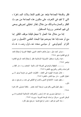 ‫ﻓﻜﺭ ﻭﻓﻠﺴﻔﺔ ﺍﻟﺠﻤﺎﻋﺔ ﻨﺒﺘﻌﺩ ﻋﻥ ﺘﻘﺩﻴﻡ ﺍﻟﺘﺤﻠـﻴﻼﺕ ﺍﻟﺠـﺎﻫﺯﺓ ،‬
‫ﺍﻟﺘﻲ ﻻ ﺘﻔﻴﺩ ﻓﻲ ﺍﻟﺘﻌﺭﻑ ﻋﻠﻰ ﻤﻜﻨﻭﻥ ﻫﺫﻩ ﺍﻟﺠﻤﺎﻋﺔ ﻤﻥ ﺤﻴـﺙ‬
‫ﺍﻟﻔﻜﺭ ﻭﺍﻟﻤﻤﺎﺭﺴﺔ،ﻭﺫﻟﻙ ﻤﻥ ﺨﻼل ﺇﻁﺎﺭ ﺘﺤﻠﻴﻠﻲ ﺇﻤﺒﺭﻴﻘﻲ ﻴﺴﻌﻰ‬
                                  ‫ﺇﻟﻰ ﻓﻬﻡ ﺍﻟﺤﺎﻀﺭ ﻭﺭﺅﻴﺔ ﺍﻟﻤﺴﺘﻘﺒل.‬
‫ﺇﻨﻨﺎ ﻤﻥ ﺨﻼل ﻫﺫﺍ ﺍﻟﻌﻤل ﻻ ﻨﺠﻌل ﻗﺒﻠﺘﻨﺎ ﻤﻭﻗﻑ ﺍﻟﻜﺜﻴﺭ ﺇﻤﺎ‬
‫ﻤﻊ ﺃﻭ ﻀﺩ،ﺇﻨﻨﺎ ﻫﻨﺎ ﺒﻤﻭﻀﻭﻋﻴﺔ ﺍﻟﺒﺤﺙ ﺍﻟﻌﻠﻤﻲ ﺍﻷﺼﻴل ﻭ ﺩﻭﻥ‬
‫ﺍﻟﺘﺯﺍﻡ ﺃﻴﺩﻴﻭﻟﻭﺠﻲ ﺃﻭ ﺴﻴﺎﺴﻲ ﻤﺤﺩﺩ ﻨﺤـﺎﻭل ﺭﺼـﺩ ﻫـﺫﻩ‬

‫- ﺼﺎﺒﺭ ﺃﺤﻤﺩ ﻨﺎﻴل ، ﺤﻭل ﻅﺎﻫﺭﺓ ﺍﻟﻌﻨﻑ ﺍﻟﺩﻴﻨﻲ، ﺍﻟﻴﻘﻅﺔ ﺍﻟﻌﺭﺒﻴﺔ ) ﻤﺠﻠﺔ( ﺍﻟﻌﺩﺩ‬
                                                    ‫ﺍﻟﺭﺍﺒﻊ ﺍﻟﻘﺎﻫﺭﺓ ﻤﺎﻴﻭ ٨٨٩١.‬
‫- ﻓﺅﺍﺩ ﺯﻜﺭﻴﺎ، ﻤﺴﺘﻘﺒل ﺍﻷﺼﻭﻟﻴﺔ ﺍﻹﺴﻼﻤﻴﺔ، ﻓﻜﺭ ) ﻤﺠﻠﺔ( ﺍﻟﻌﺩﺩ ﺍﻟﺭﺍﺒﻊ ﺍﻟﻘﺎﻫﺭﺓ‬
                                                               ‫ﻨﻭﻓﻤﺒﺭ ٥٨٩١.‬
‫ـــــ ﺍﻟﺤﻘﻴﻘﺔ ﻭﺍﻟﻭﻫﻡ ﻓﻲ ﺍﻟﺤﺭﻜﺔ ﺍﻹﺴـﻼﻤﻴﺔ ﺍﻟﻤﻌﺎﺼـﺭﺓ ، ﺩﺍﺭ ﺍﻟﻔﻜـﺭ‬
                                     ‫ﻟﻠﺩﺭﺍﺴﺎﺕ ﻭﺍﻟﻨﺸﺭ ﻭﺍﻟﺘﻭﺯﻴﻊ، ﺍﻟﻘﺎﻫﺭﺓ ٦٨٩١.‬
‫- ﻋﺎﺩل ﺤﻤﻭﺩﺓ، ﺍﻟﻬﺠﺭﺓ ﺇﻟﻰ ﺍﻟﻌﻨﻑ : ﺍﻟﺘﻁﺭﻑ ﺍﻟﺩﻴﻨﻲ ﻤﻥ ﻫﺯﻴﻤﺔ ﻴﻭﻨﻴﻭ ﺇﻟـﻰ‬
                                 ‫ﺍﻏﺘﻴﺎل ﺃﻜﺘﻭﺒﺭ ، ﺩﺍﺭ ﺴﻴﻨﺎ ﻟﻠﻨﺸﺭ، ﺍﻟﻘﺎﻫﺭﺓ ٧٨٩١.‬
‫- ﺭﻓﻴﻕ ﺤﺒﻴﺏ، ﺍﻻﺤﺘﺠﺎﺝ ﺍﻟﺩﻴﻨﻲ ﻭﺍﻟﺼﺭﺍﻉ ﺍﻟﻁﺒﻘﻲ ﻓﻲ ﻤﺼـﺭ،ﻤﺭﺠﻊ ﺴـﺒﻕ‬
                                                                          ‫ﺫﻜﺭﻩ.‬
‫- ﺠﻴﻠﺯ ﻜﻴﺒل،ﺍﻟﻨﺒﻲ ﻭﺍﻟﻔﺭﻋﻭﻥ، ﺘﺭﺠﻤﺔ ﺃﺤﻤﺩ ﺨﻀﺭ . ﻤﻜﺘﺒﺔ ﻤﺩﺒﻭﻟﻲ، ﺍﻟﻘـﺎﻫﺭﺓ‬
                                                                      ‫٨٨٩١.‬
‫= - ﺇﺴﻤﺎﻋﻴل ﺼﺒﺭﻱ ﻋﺒﺩ ﺍﷲ ) ﻤﺤﺭﺭ (،ﺍﻟﺤﺭﻜﺎﺕ ﺍﻹﺴﻼﻤﻴﺔ ﺍﻟﻤﻌﺎﺼﺭﺓ ﻓـﻲ‬
                  ‫ﺍﻟﻭﻁﻥ ﺍﻟﻌﺭﺒﻲ ، ﻤﺭﻜﺯ ﺩﺭﺍﺴﺎﺕ ﺍﻟﻭﺤﺩﺓ ﺍﻟﻌﺭﺒﻴﺔ ، ﺒﻴﺭﻭﺕ ٧٨٩١.‬
             ‫- ﺴﻌﺩ ﺍﻟﺩﻴﻥ ﺇﺒﺭﺍﻫﻴﻡ ، ﻤﺼﺭ ﺘﺭﺍﺠﻊ ﻨﻔﺴﻬﺎ ، ﻤﺭﺠﻊ ﺴﺒﻕ ﺫﻜﺭﻩ.‬
 