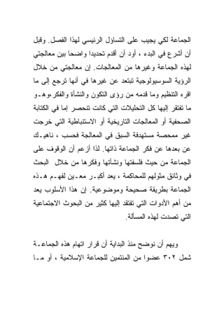 ‫ﺍﻟﺠﻤﺎﻋﺔ ﻟﻜﻲ ﻴﺠﻴﺏ ﻋﻠﻰ ﺍﻟﺘﺴﺎﺅل ﺍﻟﺭﺌﻴﺴﻲ ﻟﻬﺫﺍ ﺍﻟﻔﺼل. ﻭﻗﺒل‬
‫ﺃﻥ ﺃﺸﺭﻉ ﻓﻲ ﺍﻟﺒﺩﺀ ، ﺃﻭﺩ ﺃﻥ ﺃﻗﺩﻡ ﺘﺤﺩﻴﺩﺍ ﻭﺍﻀﺤﺎ ﺒﻴﻥ ﻤﻌﺎﻟﺠﺘﻲ‬
            ‫ﹰ‬     ‫ﹰ‬
‫ﻟﻬﺫﻩ ﺍﻟﺠﻤﺎﻋﺔ ﻭﻏﻴﺭﻫﺎ ﻤﻥ ﺍﻟﻤﻌﺎﻟﺠﺎﺕ. ﺇﻥ ﻤﻌﺎﻟﺠﺘﻲ ﻤﻥ ﺨﻼل‬
‫ﺍﻟﺭﺅﻴﺔ ﺍﻟﺴﻭﺴﻴﻭﻟﻭﺠﻴﺔ ﺘﺒﺘﻌﺩ ﻋﻥ ﻏﻴﺭﻫﺎ ﻓﻲ ﺃﻨﻬﺎ ﺘﺭﺠﻊ ﺇﻟﻰ ﻤﺎ‬
‫ﺍﻗﺭﻩ ﺍﻟﺘﻨﻅﻴﻡ ﻭﻤﺎ ﻗﺩﻤﻪ ﻤﻥ ﺭﺅﻯ ﺍﻟﺘﻜﻭﻥ ﻭﺍﻟﻨﺸﺄﺓ ﻭﺍﻟﻔﻜﺭ،ﻭﻫـﻭ‬
‫ﻤﺎ ﺘﻔﺘﻘﺭ ﺇﻟﻴﻬﺎ ﻜل ﺍﻟﺘﺤﻠﻴﻼﺕ ﺍﻟﺘﻲ ﻜﺎﻨﺕ ﺘﻨﺤﺼﺭ ﺇﻤﺎ ﻓﻲ ﺍﻟﻜﺘﺎﺒﺔ‬
‫ﺍﻟﺼﺤﻔﻴﺔ ﺃﻭ ﺍﻟﻤﻌﺎﻟﺠﺎﺕ ﺍﻟﺘﺎﺭﻴﺨﻴﺔ ﺃﻭ ﺍﻻﺴﺘﻨﺒﺎﻁﻴﺔ ﺍﻟﺘﻲ ﺨﺭﺠﺕ‬
‫ﻏﻴﺭ ﻤﻤﺤﺼﺔ ﻤﺴﺘﻬﺩﻓﺔ ﺍﻟﺴﺒﻕ ﻓﻲ ﺍﻟﻤﻌﺎﻟﺠﺔ ﻓﺤﺴﺏ ، ﻨﺎﻫﻴـﻙ‬
‫ﻋﻥ ﺒﻌﺩﻫﺎ ﻋﻥ ﻓﻜﺭ ﺍﻟﺠﻤﺎﻋﺔ ﺫﺍﺘﻬﺎ. ﻟﺫﺍ ﺃﺯﻋﻡ ﺃﻥ ﺍﻟﻭﻗﻭﻑ ﻋﻠﻰ‬
‫ﺍﻟﺠﻤﺎﻋﺔ ﻤﻥ ﺤﻴﺙ ﻓﻠﺴﻔﺘﻬﺎ ﻭﻨﺸﺄﺘﻬﺎ ﻭﻓﻜﺭﻫﺎ ﻤﻥ ﺨﻼل ﺍﻟﺒﺤﺙ‬
‫ﻓﻲ ﻭﺜﺎﺌﻕ ﻤﺜﻭﻟﻬﻡ ﻟﻠﻤﺤﺎﻜﻤﺔ ، ﻴﻌﺩ ﺃﻜﺒـﺭ ﻤﻌـﻴﻥ ﻟﻔﻬـﻡ ﻫـﺫﻩ‬
‫ﺍﻟﺠﻤﺎﻋﺔ ﺒﻁﺭﻴﻘﺔ ﺼﺤﻴﺤﺔ ﻭﻤﻭﻀﻭﻋﻴﺔ. ﺇﻥ ﻫﺫﺍ ﺍﻷﺴﻠﻭﺏ ﻴﻌﺩ‬
‫ﻤﻥ ﺃﻫﻡ ﺍﻷﺩﻭﺍﺕ ﺍﻟﺘﻲ ﺘﻔﺘﻘﺩ ﺇﻟﻴﻬﺎ ﻜﺜﻴﺭ ﻤﻥ ﺍﻟﺒﺤﻭﺙ ﺍﻻﺠﺘﻤﺎﻋﻴﺔ‬
                                 ‫ﺍﻟﺘﻲ ﺘﺼﺩﺕ ﻟﻬﺫﻩ ﺍﻟﻤﺴﺄﻟﺔ.‬


‫ﻭﻴﻬﻡ ﺃﻥ ﻨﻭﻀﺢ ﻤﻨﺫ ﺍﻟﺒﺩﺍﻴﺔ ﺃﻥ ﻗﺭﺍﺭ ﺍﺘﻬﺎﻡ ﻫﺫﻩ ﺍﻟﺠﻤﺎﻋـﺔ‬
‫ﺸﻤل ٢٠٣ ﻋﻀﻭﺍ ﻤﻥ ﺍﻟﻤﻨﺘﻤﻴﻥ ﻟﻠﺠﻤﺎﻋﺔ ﺍﻹﺴﻼﻤﻴﺔ ، ﺃﻭ ﻤـﺎ‬
 