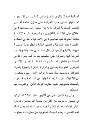 ‫ﺍﻟﻤﺴﻠﺤﺔ ﺍﺤﺘﻔﺎﻻ ﺒﺫﻜﺭﻱ ﺍﻨﺘﺼﺎﺭﻫﺎ ﻓﻲ ﺍﻟﺴﺎﺩﺱ ﻤﻥ ﺃﻜﺘـﻭﺒﺭ ،‬
‫ﻜﻤﺎ ﺤﺎﻭﻟﻭﺍ ﺘﺤﺫﻴﺭ ﺠﻨﻭﺩ ﺍﻟﺤﺭﺍﺴﺔ ﻋﻠﻰ ﻤﺨﺯﻥ ﺃﺴﻠﺤﺔ ﺃﺤـﺩﻱ‬
‫ﺍﻟﻜﺘﺎﺌﺏ ﺍﻟﻌﺴﻜﺭﻴﺔ ﻟﺴﺭﻗﺔ ﻤﺎ ﺒﻪ ﻤﻥ ﺃﺴﻠﺤﺔ ﻭﺍﺴـﺘﺨﺩﺍﻤﻬﺎ ﻓـﻲ‬
‫ﺍﺤﺘﻼل ﻤﺒﻨﻲ ﺍﻹﺫﺍﻋﺔ ﻭﺍﻟﺘﻠﻔﺯﻴﻭﻥ ، ﻭﺍﻟﺴﻴﻁﺭﺓ ﻋﻠﻴـﻪ ﻹﺫﺍﻋـﺔ‬
‫ﺒﻴﺎﻨﺎﺕ ﺃﻋﺩﻭﻫﺎ ﺘﻔﻴﺩ ﻨﺠﺎﺤﻬﻡ ﻓـﻲ ﺍﻻﺴـﺘﻴﻼﺀ ﻋﻠـﻰ ﺍﻟﺤﻜـﻡ‬
‫ﻭﺍﻗﺘﺤﻤﻭﺍ ﻤﻘﺎﺭ ﺍﻟﺸﺭﻁﺔ ﻭﺍﻟﻤﺒﺎﻨﻲ ﺍﻟﻌﺎﻤﺔ ﻭﺍﻟﺤﻜﻭﻤﻴـﺔ ﺒﻤﺩﻴﻨـﺔ‬
‫ﺃﺴﻴﻭﻁ ﻭﻗﺘﻠﻭﺍ ﻭﺸﺭﻋﻭﺍ ﻓﻲ ﻗﺘل ﻋﺩﺩ ﻤـﻥ ﻀـﺒﺎﻁ ﻭﺠﻨـﻭﺩ‬
‫ﺍﻟﺸﺭﻁﺔ ﻓﻴﻬﺎ ﻭﺍﺴﺘﻭﻟﻭﺍ ﻋﻠﻰ ﺃﺴﻠﺤﺘﻬﻡ ﺒﻐﻴـﺔ ﺍﻟﺴـﻴﻁﺭﺓ ﻋﻠـﻰ‬
‫ﺍﻟﻤﺩﻴﻨﺔ ، ﻭﺨﻁﻁﻭﺍ ﻟﻘﻑ ﺍﻟﺴﻴﺎﺭﺍﺕ ﺍﻟﺤﺎﻤﻠـﺔ ﻟﺠﻨـﻭﺩ ﺍﻷﻤـﻥ‬
‫ﺍﻟﻤﺭﻜﺯﻱ ﺍﻟﻤﺘﻭﺍﺠﺩﺓ ﺒﻤﻴﺎﺩﻴﻥ ﻭﺸﻭﺍﺭﻉ ﺍﻟﻘﺎﻫﺭﺓ ﻭﺍﻟﺠﻴﺯﺓ ﺒﺎﻟﻤﻭﺍﺩ‬
‫ﺍﻟﻤﻔﺭﻗﻌﺔ ، ﺘﻭﺼﻼ ﻟﺸل ﻤﻘﺎﻭﻤﺔ ﻗﻭﺍﺕ ﺍﻷﻤﻥ ﻟﻬﻡ ﻭﻟﺘﻤﻜﻨـﻭﺍ‬
                                   ‫ﹰ‬
‫ﻤﻥ ﺍﻻﺴﺘﻴﻼﺀ ﻋﻠﻰ ﻤﺎ ﻴﺤﻤﻠﻪ ﺍﻟﺠﻨﻭﺩ ﻤﻥ ﺃﺴـﻠﺤﺔ ﻭﺫﺨـﺎﺌﺭ ،‬
‫ﻭﺃﺤﺒﻁﺕ ﻤﺤﺎﻭﻟﺘﻬﻡ ﻨﺘﻴﺠﺔ ﻤﻘﺎﻭﻤﺔ ﻗﻭﺍﺕ ﺍﻷﻤﻥ ﻭﺍﻟﺸﺭﻁﺔ ﻟﻬﻡ‬
                                              ‫ﻭﻀﺒﻁﻬﻡ.‬
‫ﻭﻓﻲ ﻴﻭﻡ ﺍﻟﺜﺎﻤﻥ ﻋﺸﺭ ﻤﻥ ﺃﻜﺘﻭﺒﺭ ﻋﺎﻡ ١٨٩١ ﺸـﺎﺭﻜﻭﺍ‬
‫ﻓﻲ ﺘﺠﻤﻬﺭ – ﻤﺅﻟﻑ ﻤﻥ ﺃﻜﺜﺭ ﻤﻥ ﺨﻤﺴﺔ ﺃﺸـﺨﺎﺹ- ﺩﺒـﺭﻩ‬
‫ﻭﺘﻭﻟﻲ ﻗﻴﺎﺩﺘﻪ ﺃﻋﻀﺎﺀ ﺘﻨﻅﻴﻡ ﺍﻟﺠﻬﺎﺩ ، ﻤﻥ ﺸﺄﻨﻪ ﺘﻌﺭﻴﺽ ﺍﻟﺴﻠﻡ‬
‫ﺍﻟﻌﺎﻡ ﻟﻠﺨﻁﺭ ، ﻭﻤﻨﻊ ﺍﻟﻬﻴﺌﺎﺕ ﺍﻟﺤﻜﻭﻤﻴﺔ ﻤﻥ ﻤﻤﺎﺭﺴـﺔ ﻋﻤﻠﻬـﺎ‬
 