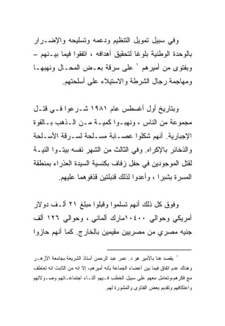 ‫ﻭﻓﻲ ﺴﺒﻴل ﺘﻤﻭﻴل ﺍﻟﺘﻨﻅﻴﻡ ﻭﺩﻋﻤﻪ ﻭﺘﺴﻠﻴﺤﻪ ﻭﺍﻹﻀـﺭﺍﺭ‬
‫ﺒﺎﻟﻭﺤﺩﺓ ﺍﻟﻭﻁﻨﻴﺔ ﺒﻠﻭﻏﺎ ﻟﺘﺤﻘﻴﻕ ﺃﻫﺩﺍﻓﻪ ، ﺍﺘﻔﻘﻭﺍ ﻓﻴﻤﺎ ﺒﻴـﻨﻬﻡ –‬
                                     ‫ﹰ‬
                                                  ‫١‬
‫ﻋﻠﻰ ﺴﺭﻗﺔ ﺒﻌـﺽ ﺍﻟﻤﺤـﺎل ﻭﻨﻬﺒﻬـﺎ‬                         ‫ﻭﺒﻔﺘﻭﻯ ﻤﻥ ﺃﻤﻴﺭﻫﻡ‬
              ‫ﻭﻤﻬﺎﺠﻤﺔ ﺭﺠﺎل ﺍﻟﺸﺭﻁﺔ ﻭﺍﻻﺴﺘﻴﻼﺀ ﻋﻠﻰ ﺃﺴﻠﺤﺘﻬﻡ.‬


‫ﻭﺒﺘﺎﺭﻴﺦ ﺃﻭل ﺃﻏﺴﻁﺱ ﻋﺎﻡ ١٨٩١ ﺸـﺭﻋﻭﺍ ﻓـﻲ ﻗﺘـل‬
‫ﻤﺠﻤﻭﻋﺔ ﻤﻥ ﺍﻟﻨﺎﺱ ، ﻭﻨﻬﺒـﻭﺍ ﻜﻤﻴـﺔ ﻤـﻥ ﺍﻟـﺫﻫﺏ ﺒـﺎﻟﻘﻭﺓ‬
‫ﺍﻹﺠﺒﺎﺭﻴﺔ. ﺃﻨﻬﻡ ﺸﻜﻠﻭﺍ ﻋﺼـﺎﺒﺔ ﻤﺴـﻠﺤﺔ ﻟﺴـﺭﻗﺔ ﺍﻷﺴـﻠﺤﺔ‬
‫ﻭﺍﻟﺫﺨﺎﺌﺭ ﺒﺎﻹﻜﺭﺍﻩ. ﻭﻓﻲ ﺍﻟﺜﺎﻟﺙ ﻤﻥ ﺍﻟﺸﻬﺭ ﻨﻔﺴﻪ ﺒﻴﺘـﻭﺍ ﺍﻟﻨﻴـﺔ‬
‫ﻟﻘﺘل ﺍﻟﻤﻭﺠﻭﺩﻴﻥ ﻓﻲ ﺤﻔل ﺯﻓﺎﻑ ﺒﻜﻨﺴﻴﺔ ﺍﻟﺴﻴﺩﺓ ﺍﻟﻌﺫﺭﺍﺀ ﺒﻤﻨﻁﻘﺔ‬
            ‫ﺍﻟﻤﺴﺭﺓ ﺒﺸﺒﺭﺍ ، ﻭﺃﻋﺩﻭﺍ ﻟﺫﻟﻙ ﻗﻨﺒﻠﺘﻴﻥ ﻗﺫﻓﻭﻫﻤﺎ ﻋﻠﻴﻬﻡ.‬


‫ﻭﻓﻭﻕ ﻜل ﺫﻟﻙ ﺃﻨﻬﻡ ﺘﺴﻠﻤﻭﺍ ﻭﻗﺒﻠﻭﺍ ﻤﺒﻠﻎ ١٢ ﺃﻟـﻑ ﺩﻭﻻﺭ‬
‫ﺃﻤﺭﻴﻜﻲ ﻭﺤﻭﺍﻟﻲ ٠٠٤٠١ﻤﺎﺭﻙ ﺃﻟﻤﺎﻨﻲ ، ﻭﺤﻭﺍﻟﻲ ٦٢١ ﺃﻟﻑ‬
‫ﺠﻨﻴﻪ ﻤﺼﺭﻱ ﻤﻥ ﻤﺼﺭﻴﻴﻥ ﻤﻘﻴﻤﻴﻥ ﺒﺎﻟﺨﺎﺭﺝ. ﻜﻤﺎ ﺃﻨﻬﻡ ﺤﺎﺯﻭﺍ‬

                                                                      ‫١‬
‫ﻴﻘﺼﺩ ﻫﻨﺎ ﺒﺎﻷﻤﻴﺭ ﻫﻭ ﺩ. ﻋﻤﺭ ﻋﺒﺩ ﺍﻟﺭﺤﻤﻥ ﺃﺴﺘﺎﺫ ﺍﻟﺸﺭﻴﻌﺔ ﺒﺠﺎﻤﻌﺔ ﺍﻷﺯﻫـﺭ‬
‫ﻭﻫﻨﺎﻙ ﻋﺩﻡ ﺍﺘﻔﺎﻕ ﻓﻴﻤﺎ ﺒﻴﻥ ﺃﻋﻀﺎﺀ ﺍﻟﺠﻤﺎﻋﺔ ﺒﺄﻨﻪ ﺃﻤﻴﺭﻫﻡ، ﺇﻻ ﺍﻨﻪ ﻤﻥ ﺍﻟﺜﺎﺒﺕ ﺍﻨﻪ ﺘﻌﺎﻁﻑ‬
‫ﻤﻊ ﻓﻜﺭﻫﻡ،ﻭﺘﻌﺎﻤل ﻤﻌﻬﻡ ﻋﻠﻰ ﺴﺒﻴل ﺍﻟﺨﻁﺏ ﻓـﻴﻬﻡ ﺃﺜﻨـﺎﺀ ﺍﺠﺘﻤﺎﻋـﺎﺘﻬﻡ ﻭﺼـﻭﻻﺘﻬﻡ‬
                                   ‫ﻭﺍﻋﺘﻜﺎﻓﻬﻡ ﻭﺘﻘﺩﻴﻡ ﺒﻌﺽ ﺍﻟﻔﺘﺎﻭﻯ ﻭﺍﻟﻤﺸﻭﺭﺓ ﻟﻬﻡ.‬
 