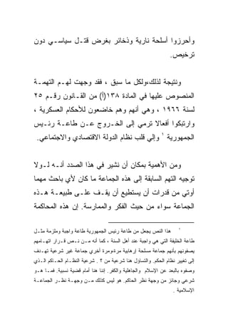 ‫ﻭﺃﺤﺭﺯﻭﺍ ﺃﺴﻠﺤﺔ ﻨﺎﺭﻴﺔ ﻭﺫﺨﺎﺌﺭ ﺒﻐﺭﺽ ﻗﺘـل ﺴﻴﺎﺴـﻲ ﺩﻭﻥ‬
                                                               ‫ﺘﺭﺨﻴﺹ.‬


‫ﻭﻨﺘﻴﺠﺔ ﻟﺫﻟﻙ،ﻭﻟﻜل ﻤﺎ ﺴﺒﻕ ، ﻓﻘﺩ ﻭﺠﻬﺕ ﻟﻬـﻡ ﺍﻟﺘﻬﻤـﺔ‬
‫ﺍﻟﻤﻨﺼﻭﺹ ﻋﻠﻴﻬﺎ ﻓﻲ ﺍﻟﻤﺎﺩﺓ ٨٣١)ﺃ( ﻤﻥ ﺍﻟﻘـﺎﻨﻭﻥ ﺭﻗـﻡ ٥٢‬
‫ﻟﺴﻨﺔ ٦٦٩١ ، ﻭﻫﻲ ﺃﻨﻬﻡ ﻭﻫﻡ ﺨﺎﻀﻌﻭﻥ ﻟﻸﺤﻜﺎﻡ ﺍﻟﻌﺴﻜﺭﻴﺔ ،‬
‫ﻭﺍﺭﺘﺒﻜﻭﺍ ﺃﻓﻌﺎﻻ ﺘﺭﻤﻲ ﺇﻟﻰ ﺍﻟﺨـﺭﻭﺝ ﻋـﻥ ﻁﺎﻋـﺔ ﺭﺌـﻴﺱ‬
 ‫ﺍﻟﺠﻤﻬﻭﺭﻴﺔ ١ ﻭﺇﻟﻲ ﻗﻠﺏ ﻨﻅﺎﻡ ﺍﻟﺩﻭﻟﺔ ﺍﻻﻗﺘﺼﺎﺩﻱ ﻭﺍﻻﺠﺘﻤﺎﻋﻲ.‬


‫ﻭﻤﻥ ﺍﻷﻫﻤﻴﺔ ﺒﻤﻜﺎﻥ ﺃﻥ ﻨﺸﻴﺭ ﻓﻲ ﻫﺫﺍ ﺍﻟﺼﺩﺩ ﺃﻨـﻪ ﻟـﻭﻻ‬
‫ﺘﻭﺠﻴﻪ ﺍﻟﺘﻬﻡ ﺍﻟﺴﺎﺒﻘﺔ ﺇﻟﻰ ﻫﺫﻩ ﺍﻟﺠﻤﺎﻋﺔ ﻤﺎ ﻜﺎﻥ ﻷﻱ ﺒﺎﺤﺙ ﻤﻬﻤﺎ‬
‫ﺃﻭﺘﻲ ﻤﻥ ﻗﺩﺭﺍﺕ ﺃﻥ ﻴﺴﺘﻁﻴﻊ ﺃﻥ ﻴﻘـﻑ ﻋﻠـﻰ ﻁﺒﻴﻌـﺔ ﻫـﺫﻩ‬
‫ﺍﻟﺠﻤﺎﻋﺔ ﺴﻭﺍﺀ ﻤﻥ ﺤﻴﺙ ﺍﻟﻔﻜﺭ ﻭﺍﻟﻤﻤﺎﺭﺴﺔ. ﺇﻥ ﻫﺫﻩ ﺍﻟﻤﺤﺎﻜﻤﺔ‬

                                                                   ‫١‬
‫ﻫﺫﺍ ﺍﻟﻨﺹ ﻴﺠﻌل ﻤﻥ ﻁﺎﻋﺔ ﺭﺌﻴﺱ ﺍﻟﺠﻤﻬﻭﺭﻴﺔ ﻁﺎﻋﺔ ﻭﺍﺠﺒﺔ ﻭﻤﻠﺯﻤﺔ ﻤﺜـل‬
‫ﻁﺎﻋﺔ ﺍﻟﺨﻠﻴﻔﺔ ﺍﻟﺘﻲ ﻫﻲ ﻭﺍﺠﺒﺔ ﻋﻨﺩ ﺃﻫل ﺍﻟﺴﻨﺔ ، ﻜﻤﺎ ﺃﻨﻪ ﻤـﻥ ﻨـﺹ ﻗـﺭﺍﺭ ﺍﺘﻬـﺎﻤﻬﻡ‬
‫ﻴﺼﻔﻭﻨﻬﻡ ﺒﺄﻨﻬﻡ ﺠﻤﺎﻋﺔ ﻤﺴﻠﺤﺔ ﺇﺭﻫﺎﺒﻴﺔ ﻤﺭﺓ،ﻭﻤﺭﺓ ﺃﺨﺭﻱ ﺠﻤﺎﻋﺔ ﻏﻴﺭ ﺸﺭﻋﻴﺔ ﺘﻬـﺩﻑ‬
‫ﺇﻟﻰ ﺘﻐﻴﻴﺭ ﻨﻅﺎﻡ ﺍﻟﺤﻜﻡ. ﻭﺍﻟﺘﺴﺎﺅل ﻫﻨﺎ ﺸﺭﻋﻴﺔ ﻤﻥ ؟ . ﺸﺭﻋﻴﺔ ﺍﻟﻨﻅـﺎﻡ ﺍﻟﺤـﺎﻜﻡ ﺍﻟـﺫﻱ‬
‫ﻭﺼﻔﻭﻩ ﺒﺎﻟﺒﻌﺩ ﻋﻥ ﺍﻹﺴﻼﻡ ﻭﺍﻟﺠﺎﻫﻠﻴﺔ ﻭﺍﻟﻜﻔﺭ. ﺇﻨﻨﺎ ﻫﻨﺎ ﺃﻤﺎﻡ ﻗﻀﻴﺔ ﻨﺴﺒﻴﺔ. ﻓﻤـﺎ ﻫـﻭ‬
‫ﺸﺭﻋﻲ ﻭﺠﺎﺌﺯ ﻤﻥ ﻭﺠﻬﺔ ﻨﻅﺭ ﺍﻟﺤﺎﻜﻡ. ﻫﻭ ﻟﻴﺱ ﻜﺫﻟﻙ ﻤـﻥ ﻭﺠﻬـﺔ ﻨﻅـﺭ ﺍﻟﺠﻤﺎﻋـﺔ‬
                                                                 ‫ﺍﻹﺴﻼﻤﻴﺔ .‬
 