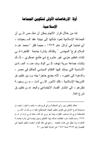 ‫‪    :‬‬
                             ‫‪.‬‬
‫ﺇﻨﻪ ﻤﻥ ﺨﻼل ﻗﺭﺍﺭ ﺍﻻﺘﻬﺎﻡ ﻴﻤﻜﻥ ﺃﻥ ﻨﺨﻠـﺹ ﺇﻟـﻰ ﺃﻥ‬
‫ﺍﻟﺠﻤﺎﻋﺔ ﺍﻹﺴﻼﻤﻴﺔ ﺘﻌﻭﺩ ﻨﺸﺄﺘﻬﺎ ﺇﻟﻰ ﻨﻬﺎﻴﺔ ﻋﻘﺩ ﺍﻟﺴـﺒﻌﻴﻨﺎﺕ ،‬
‫ﺃﻱ ﺘﺤﺩﻴﺩﺍ ﻓﻲ ﺃﻭﺍﺌل ﻋﺎﻡ ٩٧٩١ ، ﺤﻴﻨﻤﺎ ﻓﻜﺭ " ﻤﺤﻤﺩ ﻋﺒـﺩ‬
                                          ‫ﹰ‬
                                              ‫١‬
‫ﻭﻗﺘﺫﺍﻙ ﺒﺈﺩﺍﺭﺓ ﺠﺎﻤﻌﺔ ﺍﻟﻘﺎﻫﺭﺓ ﻓـﻲ‬                   ‫ﺍﻟﺴﻼﻡ ﻓﺭﺝ" ﺍﻟﻤﻬﻨﺩﺱ‬
‫ﺇﻨﺸﺎﺀ ﺘﻨﻅﻴﻡ ﺤﺯﺒﻲ ﻏﻴﺭ ﻤﺸﺭﻭﻉ ﺫﻱ ﻁﺎﺒﻊ ﻋﺴﻜﺭﻱ ، ﺫﻟـﻙ‬
‫ﺒﺈﻨﺸﺎﺀ ﺠﻤﺎﻋﺔ ﺴﺭﻴﺔ ﺘﻬﺩﻑ ﺇﻟـﻰ ﺍﻟﻭﻗـﻭﻑ ﻀـﺩ ﺍﻟﻤﺒـﺎﺩﺉ‬
‫ﺍﻷﺴﺎﺴﻴﺔ ﺍﻟﺘﻲ ﻴﺴﺘﻨﺩ ﺇﻟﻴﻬﺎ ﺍﻟﻨﻅﺎﻡ ﺍﻟﺴﻴﺎﺴﻲ ﺍﻟﺤﺎﻜﻡ ﻓﻲ ﻤﺼﺭ ،‬
‫ﻭﺍﻟﺩﻋﻭﺓ ﺇﻟﻰ ﺘﻐﻴﻴﺭﻩ ، ﻷﻨﻪ ﻴﻀﻊ ﺤﺎﺠﺯﺍ ﺒﻴﻨﻪ ﻭﺒـﻴﻥ ﺘﻁﺒﻴـﻕ‬
‫ﺍﻟﺸﺭﻴﻌﺔ ﺍﻹﺴﻼﻤﻴﺔ ، ﺘﻠﻙ ﺍﻷﻤﻭﺭ ﺍﻟﺘـﻲ ﺃﺩﺕ – ﻤـﻥ ﻭﺠﻬـﺔ‬
‫ﻨﻅﺭﻫﻡ – ﺇﻟﻰ ﺍﻨﺘﺸﺎﺭ ﺍﻟﻔﺴﺎﺩ ﺍﻻﺠﺘﻤﺎﻋﻲ ﻭﺍﻟﺒﻌﺩ ﻋـﻥ ﺘﻁﺒﻴـﻕ‬
                                                              ‫ﺸﺭﻉ ﺍﷲ!.‬

                                                                    ‫١‬
‫ﻫﻨﺎﻙ ﺘﻨﺎﻗﺽ ﺒﻴﻥ ﺭﺃﻱ ﺍﻟﻤﺤﻜﻤﺔ ﻭﺭﺃﻱ ﻓﺭﺝ ﻨﻔﺴـﻪ ﺨﺎﺼـﺔ ﻓﻴﻤـﺎ ﻴﺘﺼـل‬
‫ﺒﻤﺴﺌﻭﻟﻴﺔ ﻓﺭﺝ ﺍﻷﻭﻟﻰ ﻓﻲ ﺘﻜﻭﻴﻥ ﺘﻨﻅﻴﻡ ﺍﻟﺠﻬﺎﺩ ﺍﻟﻤﺼﻁﻠﺢ ﻋﻠﻴﻪ ﻤـﻥ ﻗﺒـل ﺍﻷﻤـﻥ .‬
‫ﻓﺎﻟﻤﺤﻜﻤﺔ ﺘﺭﻱ ﺍﻨﻪ ﺼﺎﺤﺏ ﺍﻟﻔﻜﺭﺓ، ﺒﻴﻨﻤﺎ ﻫﻭ ﻴﺭﻱ ﺍﻨﻪ ﺃﺜﻨﺎﺀ ﻋﻤﻠﻪ ﻓـﻲ ﺃﻭﺍﺌـل ﻋـﺎﻡ‬
‫٩٧٩١ ﻭﻋﺩﻡ ﻜﺸﻑ ﺃﻤﺭﻩ ﺍﻨﻘﻁﻌﺕ ﺼﻠﺘﻪ ﺒﻬﺫﺍ ﺍﻟﺘﻨﻅﻴﻡ ﻭﻋﻴﻥ ﻤﻬﻨﺩﺴﺎ ﻓﻲ ﺇﺩﺍﺭﺓ ﺠﺎﻤﻌـﺔ‬
‫ﺍﻟﻘﺎﻫﺭﺓ، ﻭﺒﺩﺃ ﻴﻔﻜﺭ ﻓﻲ ﺇﻨﺸﺎﺀ ﺘﻨﻅﻴﻤﻪ . ﺭﺍﺠﻊ ﻓﻲ ﺫﻟﻙ ﺃﻗﻭﺍل ﺃﻋﻀﺎﺀ ﺘﻨﻅﻴﻡ ﺍﻟﺠﻬﺎﺩ ﻓﻲ‬
                       ‫ﺍﻟﻘﻀﻴﺔ ﺭﻗﻡ ٩٥٣٢ ﻟﺴﻨﺔ ٢٨٩١ ﺃﻤﻥ ﺍﻟﺩﻭﻟﺔ ﺍﻟﻌﻠﻴﺎ ﺹ ١٩.‬
 