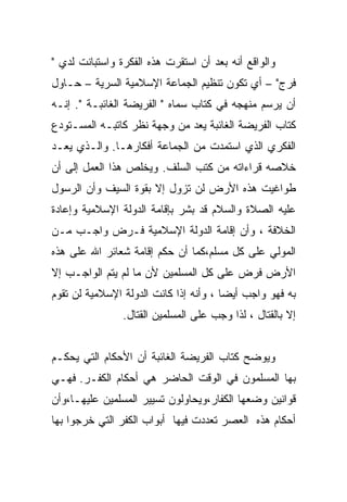 ‫ﻭﺍﻟﻭﺍﻗﻊ ﺃﻨﻪ ﺒﻌﺩ ﺃﻥ ﺍﺴﺘﻘﺭﺕ ﻫﺫﻩ ﺍﻟﻔﻜﺭﺓ ﻭﺍﺴﺘﺒﺎﻨﺕ ﻟﺩﻱ "‬
‫ﻓﺭﺝ" – ﺃﻱ ﺘﻜﻭﻥ ﺘﻨﻅﻴﻡ ﺍﻟﺠﻤﺎﻋﺔ ﺍﻹﺴﻼﻤﻴﺔ ﺍﻟﺴﺭﻴﺔ – ﺤـﺎﻭل‬
‫ﺃﻥ ﻴﺭﺴﻡ ﻤﻨﻬﺠﻪ ﻓﻲ ﻜﺘﺎﺏ ﺴﻤﺎﻩ " ﺍﻟﻔﺭﻴﻀﺔ ﺍﻟﻐﺎﺌﺒـﺔ ". ﺇﻨـﻪ‬
‫ﻜﺘﺎﺏ ﺍﻟﻔﺭﻴﻀﺔ ﺍﻟﻐﺎﺌﺒﺔ ﻴﻌﺩ ﻤﻥ ﻭﺠﻬﺔ ﻨﻅﺭ ﻜﺎﺘﺒـﻪ ﺍﻟﻤﺴـﺘﻭﺩﻉ‬
‫ﺍﻟﻔﻜﺭﻱ ﺍﻟﺫﻱ ﺍﺴﺘﻤﺩﺕ ﻤﻥ ﺍﻟﺠﻤﺎﻋﺔ ﺃﻓﻜﺎﺭﻫـﺎ. ﻭﺍﻟـﺫﻱ ﻴﻌـﺩ‬
‫ﺨﻼﺼﻪ ﻗﺭﺍﺀﺍﺘﻪ ﻤﻥ ﻜﺘﺏ ﺍﻟﺴﻠﻑ. ﻭﻴﺨﻠﺹ ﻫﺫﺍ ﺍﻟﻌﻤل ﺇﻟﻰ ﺃﻥ‬
‫ﻁﻭﺍﻏﻴﺕ ﻫﺫﻩ ﺍﻷﺭﺽ ﻟﻥ ﺘﺯﻭل ﺇﻻ ﺒﻘﻭﺓ ﺍﻟﺴﻴﻑ ﻭﺃﻥ ﺍﻟﺭﺴﻭل‬
‫ﻋﻠﻴﻪ ﺍﻟﺼﻼﺓ ﻭﺍﻟﺴﻼﻡ ﻗﺩ ﺒﺸﺭ ﺒﺈﻗﺎﻤﺔ ﺍﻟﺩﻭﻟﺔ ﺍﻹﺴﻼﻤﻴﺔ ﻭﺇﻋﺎﺩﺓ‬
‫ﺍﻟﺨﻼﻓﺔ ، ﻭﺃﻥ ﺇﻗﺎﻤﺔ ﺍﻟﺩﻭﻟﺔ ﺍﻹﺴﻼﻤﻴﺔ ﻓـﺭﺽ ﻭﺍﺠـﺏ ﻤـﻥ‬
‫ﺍﻟﻤﻭﻟﻲ ﻋﻠﻰ ﻜل ﻤﺴﻠﻡ،ﻜﻤﺎ ﺃﻥ ﺤﻜﻡ ﺇﻗﺎﻤﺔ ﺸﻌﺎﺌﺭ ﺍﷲ ﻋﻠﻰ ﻫﺫﻩ‬
‫ﺍﻷﺭﺽ ﻓﺭﺽ ﻋﻠﻰ ﻜل ﺍﻟﻤﺴﻠﻤﻴﻥ ﻷﻥ ﻤﺎ ﻟﻡ ﻴﺘﻡ ﺍﻟﻭﺍﺠـﺏ ﺇﻻ‬
‫ﺒﻪ ﻓﻬﻭ ﻭﺍﺠﺏ ﺃﻴﻀﺎ ، ﻭﺃﻨﻪ ﺇﺫﺍ ﻜﺎﻨﺕ ﺍﻟﺩﻭﻟﺔ ﺍﻹﺴﻼﻤﻴﺔ ﻟﻥ ﺘﻘﻭﻡ‬
                ‫ﺇﻻ ﺒﺎﻟﻘﺘﺎل ، ﻟﺫﺍ ﻭﺠﺏ ﻋﻠﻰ ﺍﻟﻤﺴﻠﻤﻴﻥ ﺍﻟﻘﺘﺎل.‬


‫ﻭﻴﻭﻀﺢ ﻜﺘﺎﺏ ﺍﻟﻔﺭﻴﻀﺔ ﺍﻟﻐﺎﺌﺒﺔ ﺃﻥ ﺍﻷﺤﻜﺎﻡ ﺍﻟﺘﻲ ﻴﺤﻜـﻡ‬
‫ﺒﻬﺎ ﺍﻟﻤﺴﻠﻤﻭﻥ ﻓﻲ ﺍﻟﻭﻗﺕ ﺍﻟﺤﺎﻀﺭ ﻫﻲ ﺃﺤﻜﺎﻡ ﺍﻟﻜﻔـﺭ. ﻓﻬـﻲ‬
‫ﻗﻭﺍﻨﻴﻥ ﻭﻀﻌﻬﺎ ﺍﻟﻜﻔﺎﺭ،ﻭﻴﺤﺎﻭﻟﻭﻥ ﺘﺴﻴﻴﺭ ﺍﻟﻤﺴﻠﻤﻴﻥ ﻋﻠﻴﻬـﺎ،ﻭﺃﻥ‬
‫ﺃﺤﻜﺎﻡ ﻫﺫﻩ ﺍﻟﻌﺼﺭ ﺘﻌﺩﺩﺕ ﻓﻴﻬﺎ ﺃﺒﻭﺍﺏ ﺍﻟﻜﻔﺭ ﺍﻟﺘﻲ ﺨﺭﺠﻭﺍ ﺒﻬﺎ‬
 