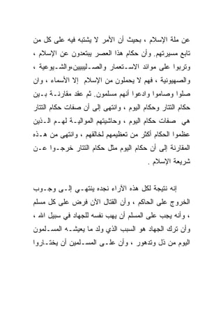 ‫ﻋﻥ ﻤﻠﺔ ﺍﻹﺴﻼﻡ ، ﺒﺤﻴﺙ ﺃﻥ ﺍﻷﻤﺭ ﻻ ﻴﺸﺘﺒﻪ ﻓﻴﻪ ﻋﻠﻰ ﻜل ﻤﻥ‬
‫ﺘﺎﺒﻊ ﻤﺴﻴﺭﺘﻬﻡ. ﻭﺃﻥ ﺤﻜﺎﻡ ﻫﺫﺍ ﺍﻟﻌﺼﺭ ﻴﺒﺘﻌﺩﻭﻥ ﻋﻥ ﺍﻹﺴﻼﻡ ،‬
‫ﻭﺘﺭﺒﻭﺍ ﻋﻠﻰ ﻤﻭﺍﺌﺩ ﺍﻻﺴـﺘﻌﻤﺎﺭ ﻭﺍﻟﺼـﻠﻴﺒﻴﻴﻥ،ﻭﺍﻟﺸـﻴﻭﻋﻴﺔ ،‬
‫ﻭﺍﻟﺼﻬﻴﻭﻨﻴﺔ ، ﻓﻬﻡ ﻻ ﻴﺤﻤﻠﻭﻥ ﻤﻥ ﺍﻹﺴﻼﻡ ﺇﻻ ﺍﻷﺴﻤﺎﺀ ، ﻭﺍﻥ‬
‫ﺼﻠﻭﺍ ﻭﺼﺎﻤﻭﺍ ﻭﺍﺩﻋﻭﺍ ﺃﻨﻬﻡ ﻤﺴﻠﻤﻭﻥ. ﺜﻡ ﻋﻘﺩ ﻤﻘﺎﺭﻨـﺔ ﺒـﻴﻥ‬
‫ﺤﻜﺎﻡ ﺍﻟﺘﺘﺎﺭ ﻭﺤﻜﺎﻡ ﺍﻟﻴﻭﻡ ، ﻭﺍﻨﺘﻬﻰ ﺇﻟﻰ ﺃﻥ ﺼﻔﺎﺕ ﺤﻜﺎﻡ ﺍﻟﺘﺘﺎﺭ‬
‫ﻫﻲ ﺼﻔﺎﺕ ﺤﻜﺎﻡ ﺍﻟﻴﻭﻡ ، ﻭﺤﺎﺸﻴﺘﻬﻡ ﺍﻟﻤﻭﺍﻟﻴـﺔ ﻟﻬـﻡ ﺍﻟـﺫﻴﻥ‬
‫ﻋﻅﻤﻭﺍ ﺍﻟﺤﻜﺎﻡ ﺃﻜﺜﺭ ﻤﻥ ﺘﻌﻅﻴﻤﻬﻡ ﻟﺨﺎﻟﻘﻬﻡ ، ﻭﺍﻨﺘﻬﻰ ﻤﻥ ﻫـﺫﻩ‬
‫ﺍﻟﻤﻘﺎﺭﻨﺔ ﺇﻟﻰ ﺃﻥ ﺤﻜﺎﻡ ﺍﻟﻴﻭﻡ ﻤﺜل ﺤﻜﺎﻡ ﺍﻟﺘﺘﺎﺭ ﺨﺭﺠـﻭﺍ ﻋـﻥ‬
                                        ‫ﺸﺭﻴﻌﺔ ﺍﻹﺴﻼﻡ .‬


‫ﺇﻨﻪ ﻨﺘﻴﺠﺔ ﻟﻜل ﻫﺫﻩ ﺍﻵﺭﺍﺀ ﻨﺠﺩﻩ ﻴﻨﺘﻬـﻲ ﺇﻟـﻰ ﻭﺠـﻭﺏ‬
‫ﺍﻟﺨﺭﻭﺝ ﻋﻠﻰ ﺍﻟﺤﺎﻜﻡ ، ﻭﺃﻥ ﺍﻟﻘﺘﺎل ﺍﻵﻥ ﻓﺭﺽ ﻋﻠﻰ ﻜل ﻤﺴﻠﻡ‬
‫، ﻭﺃﻨﻪ ﻴﺠﺏ ﻋﻠﻰ ﺍﻟﻤﺴﻠﻡ ﺃﻥ ﻴﻬﺏ ﻨﻔﺴﻪ ﻟﻠﺠﻬﺎﺩ ﻓﻲ ﺴﺒﻴل ﺍﷲ ،‬
‫ﻭﺃﻥ ﺘﺭﻙ ﺍﻟﺠﻬﺎﺩ ﻫﻭ ﺍﻟﺴﺒﺏ ﺍﻟﺫﻱ ﻭﻟﺩ ﻤﺎ ﻴﻌﻴﺸـﻪ ﺍﻟﻤﺴـﻠﻤﻭﻥ‬
‫ﺍﻟﻴﻭﻡ ﻤﻥ ﺫل ﻭﺘﺩﻫﻭﺭ ، ﻭﺃﻥ ﻋﻠـﻰ ﺍﻟﻤﺴـﻠﻤﻴﻥ ﺃﻥ ﻴﺨﺘـﺎﺭﻭﺍ‬
 