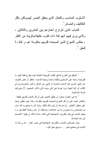 ‫ﺍﻷﺴﻠﻭﺏ ﺍﻟﻤﻨﺎﺴﺏ ﻭﺍﻟﻔﻌﺎل ﺍﻟﺫﻱ ﻴﺤﻘﻕ ﺍﻟﻨﺼﺭ ﻟﻬﻡ،ﻭﻟﻜﻥ ﺒﺄﻗل‬
                                                   ‫ﺍﻟﺘﻜﺎﻟﻴﻑ ﻭﺍﻟﺨﺴﺎﺌﺭ١.‬
‫ﺍﻟﺸﺒﺎﺏ ﺍﻟﺫﻴﻥ ﺘﺘﺭﺍﻭﺡ ﺃﻋﻤﺎﺭﻫﻡ ﺒﻴﻥ ﺍﻟﻌﺸﺭﻴﻥ ﻭﺍﻟﺜﻼﺜﻴﻥ ،‬
‫ﻭﺍﻟﺫﻱ ﻴﺭﻯ ﻓﻴﻬﻡ ﺃﻨﻬﻡ ﻓﺌﺔ ﺫﺍﺕ ﻗﻠﻭﺏ ﻨﻅﻴﻔﺔ،ﻭﻗﺭﻴﺒﺔ ﻤﻥ ﺍﻟﻔﻜﺭ‬
‫، ﺒﻌﻜﺱ ﺍﻟﺸﻴﻭﺥ ﺍﻟﺫﻴﻥ ﺃﺼﺒﺤﺕ ﻗﻠﻭﺒﻬﻡ ﻤﻨﻜﻭﺴﺔ ﻏﻴـﺭ ﻗﺎﺒﻠـﺔ‬
                                                                   ‫ﻟﻠﺤﻕ ٢.‬




                                                                       ‫١‬
‫ﺍﻟﻤﺩﻗﻕ ﻓﻲ ﺍﻟﻁﺭﺡ ﺍﻟﺴﺎﺒﻕ ﻟﻜﺘﺎﺏ ﺍﻟﻔﺭﻴﻀﺔ ﺍﻟﻐﺎﺌﺒﺔ ﻨﺠﺩﻩ ﻴﻁﺭﺡ ﻓﻘﻁ ﺍﻟﺠﻬـﺎﺩ‬
‫ﻜﻔﺭﻴﻀﺔ ﻭﺍﺠﺒﺔ ﻋﻠﻰ ﺍﻟﻤﺴﻠﻤﻴﻥ،ﻭﻜﺂﻟﻴﺔ ﻭﺍﺤﺩﺓ ﻭﻭﺤﻴﺩﺓ ﻟﻠﺩﻋﻭﺓ ، ﺘﻐﺎﻓل ﺃﻭ ﻏﺽ ﺍﻟﻁﺭﻑ‬
‫ﻋﻥ ﺁﻟﻴﺘﻴﻥ ﺁﺨﺭﻴﻥ ﻫﻤﺎ ﺍﻟﺩﻋﻭﺓ ﻭﺍﻟﺤﺴﺒﺔ ﺃﻭ ﺍﻟﻨﻬﻲ ﻋﻥ ﺍﻟﻤﻨﻜﺭ ﻭﺍﻵﻤﺭ ﺒﺎﻟﻤﻌﺭﻭﻑ،ﻭﺭﺃﻱ‬
‫ﺍﻟﻜﺘﺎﺏ ﺃﻥ ﺁﻟﻴﺔ ﺍﻟﺠﻬﺎﺩ ﺩﻭﻥ ﻏﻴﺭﻫﺎ ﻫﻲ ﺍﻟﺘﻲ ﺴﻭﻑ ﺘﺄﺘﻲ ﺒﺎﻷﻤﺭ ﺍﻟﻤﺤﺠﻭﺯ ﺃﻻ ﻭﻫﻲ ﻗﻴﺎﻡ‬
                                                             ‫ﺍﻟﺩﻭﻟﺔ ﺍﻹﺴﻼﻤﻴﺔ.‬
                                                                       ‫٢‬
‫ﺇﻨﻪ ﻓﻲ ﺍﺨﺘﻴﺎﺭﻩ ﻴﺤﺎﻭل ﺃﻥ ﻴﻁﻠﻕ ﺍﻟﺘﻌﻤﻴﻡ ﻋﻠﻰ ﺃﻥ ﻜل ﺍﻟﺸﺒﺎﺏ ﻗﻠﻭﺒﻬﻡ ﻨﻅﻴﻔﺔ .‬
‫ﻭﺍﻟﻌﻜﺱ ﺃﻴﻀﺎ ﻋﻠﻰ ﺃﻥ ﻜل ﺍﻟﺸﻴﻭﺥ ﺃﺼﺒﺤﺕ ﻗﻠﻭﺒﻬﻡ ﻤﻨﻜﻭﺴﺔ، ﻭﻫﺫﺍ ﻋﻴﺏ ﺨﻁﻴﺭ ﻴﺅﺨﺫ‬
‫ﻋﻠﻰ ﻤﻨﻁﻕ ﺍﻻﺨﺘﻴﺎﺭ. ﻭﺃﺯﻋﻡ ﻫﻨﺎ ﺃﻥ ﻟﻴﺱ ﺫﻟﻙ ﻜﺫﻟﻙ. ﻭﺇﻨﻤﺎ ﻻﻥ ﻤﺎ ﻴﺘﻤﺘﻊ ﺒﻪ ﺍﻟﺸـﺒﺎﺏ‬
‫ﻤﻥ ﺨﺼﺎﺌﺹ ﻭﻤﺎ ﻴﺘﻤﻴﺯﻭﻥ ﺒﻪ ﻤﻥ ﺍﻨﺩﻓﺎﻋﺎﺕ ﻭﻋﻭﺍﻁﻑ ﺃﻭ ﻋﺩﻡ ﺭﺠﺎﺤﺔ ﺍﻟﻌﻘل،ﻫﻭ ﻤـﺎ‬
‫ﻴﺠﻌل ﺍﻟﺸﺒﺎﺏ ﻓﻲ ﻅل ﺍﻟﻅﺭﻭﻑ ﺍﻟﻤﺠﺘﻤﻌﻴﺔ ﺍﻟﺘﻲ ﻜﺎﻨﺕ ﺴﺎﺌﺩﺓ ﺁﻨﺫﺍﻙ ﺃﻥ ﻴﻘﺒﻠﻭﺍ ﺍﻻﻨﻀﻤﺎﻡ‬
                                                             ‫ﺇﻟﻰ ﻫﺫﻩ ﺍﻟﺠﻤﺎﻋﺔ.‬
‫ﺤﻭل ﺨﺼﺎﺌﺹ ﺍﻟﺸﺒﺎﺏ ﻭﺍﻟﻅﺭﻭﻑ ﺍﻟﻤﺠﺘﻤﻌﻴﺔ ﻓﻲ ﻤﺼﺭ ﺃﻨﻅﺭ : ﻋﻠـﻰ ﻟﻴﻠـﺔ،‬
                                  ‫ﺍﻟﺸﺒﺎﺏ ﻓﻲ ﻤﺠﺘﻤﻊ ﻤﻐﻴﺭ... ، ﻤﺭﺠﻊ ﺴﺒﻕ ﺫﻜﺭﻩ‬
 