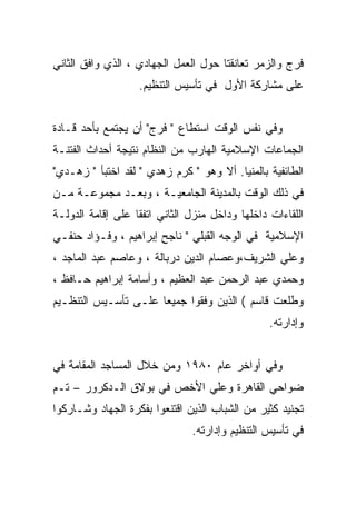 ‫ﻓﺭﺝ ﻭﺍﻟﺯﻤﺭ ﺘﻌﺎﻨﻘﺘﺎ ﺤﻭل ﺍﻟﻌﻤل ﺍﻟﺠﻬﺎﺩﻱ ، ﺍﻟﺫﻱ ﻭﺍﻓﻕ ﺍﻟﺜﺎﻨﻲ‬
                   ‫ﻋﻠﻰ ﻤﺸﺎﺭﻜﺔ ﺍﻷﻭل ﻓﻲ ﺘﺄﺴﻴﺱ ﺍﻟﺘﻨﻅﻴﻡ.‬


‫ﻭﻓﻲ ﻨﻔﺱ ﺍﻟﻭﻗﺕ ﺍﺴﺘﻁﺎﻉ " ﻓﺭﺝ" ﺃﻥ ﻴﺠﺘﻤﻊ ﺒﺄﺤﺩ ﻗـﺎﺩﺓ‬
‫ﺍﻟﺠﻤﺎﻋﺎﺕ ﺍﻹﺴﻼﻤﻴﺔ ﺍﻟﻬﺎﺭﺏ ﻤﻥ ﺍﻟﻨﻅﺎﻡ ﻨﺘﻴﺠﺔ ﺃﺤﺩﺍﺙ ﺍﻟﻔﺘﻨـﺔ‬
‫ﺍﻟﻁﺎﺌﻔﻴﺔ ﺒﺎﻟﻤﻨﻴﺎ. ﺃﻻ ﻭﻫﻭ " ﻜﺭﻡ ﺯﻫﺩﻱ " ﻟﻘﺩ ﺍﺨﺘﺒﺄ " ﺯﻫـﺩﻱ"‬
‫ﻓﻲ ﺫﻟﻙ ﺍﻟﻭﻗﺕ ﺒﺎﻟﻤﺩﻴﻨﺔ ﺍﻟﺠﺎﻤﻌﻴـﺔ ، ﻭﺒﻌـﺩ ﻤﺠﻤﻭﻋـﺔ ﻤـﻥ‬
‫ﺍﻟﻠﻘﺎﺀﺍﺕ ﺩﺍﺨﻠﻬﺎ ﻭﺩﺍﺨل ﻤﻨﺯل ﺍﻟﺜﺎﻨﻲ ﺍﺘﻔﻘﺎ ﻋﻠﻰ ﺇﻗﺎﻤﺔ ﺍﻟﺩﻭﻟـﺔ‬
‫ﺍﻹﺴﻼﻤﻴﺔ ﻓﻲ ﺍﻟﻭﺠﻪ ﺍﻟﻘﺒﻠﻲ " ﻨﺎﺠﺢ ﺇﺒﺭﺍﻫﻴﻡ ، ﻭﻓـﺅﺍﺩ ﺤﻨﻔـﻲ‬
‫ﻭﻋﻠﻲ ﺍﻟﺸﺭﻴﻑ،ﻭﻋﺼﺎﻡ ﺍﻟﺩﻴﻥ ﺩﺭﺒﺎﻟﺔ ، ﻭﻋﺎﺼﻡ ﻋﺒﺩ ﺍﻟﻤﺎﺠﺩ ،‬
‫ﻭﺤﻤﺩﻱ ﻋﺒﺩ ﺍﻟﺭﺤﻤﻥ ﻋﺒﺩ ﺍﻟﻌﻅﻴﻡ ، ﻭﺃﺴﺎﻤﺔ ﺇﺒﺭﺍﻫﻴﻡ ﺤـﺎﻓﻅ ،‬
‫ﻭﻁﻠﻌﺕ ﻗﺎﺴﻡ ( ﺍﻟﺫﻴﻥ ﻭﻓﻘﻭﺍ ﺠﻤﻴﻌﺎ ﻋﻠـﻰ ﺘﺄﺴـﻴﺱ ﺍﻟﺘﻨﻅـﻴﻡ‬
                     ‫ﹰ‬
                                                 ‫ﻭﺇﺩﺍﺭﺘﻪ.‬


‫ﻭﻓﻲ ﺃﻭﺍﺨﺭ ﻋﺎﻡ ٠٨٩١ ﻭﻤﻥ ﺨﻼل ﺍﻟﻤﺴﺎﺠﺩ ﺍﻟﻤﻘﺎﻤﺔ ﻓﻲ‬
‫ﻀﻭﺍﺤﻲ ﺍﻟﻘﺎﻫﺭﺓ ﻭﻋﻠﻲ ﺍﻷﺨﺹ ﻓﻲ ﺒﻭﻻﻕ ﺍﻟـﺩﻜﺭﻭﺭ – ﺘـﻡ‬
‫ﺘﺠﻨﻴﺩ ﻜﺜﻴﺭ ﻤﻥ ﺍﻟﺸﺒﺎﺏ ﺍﻟﺫﻴﻥ ﺍﻗﺘﻨﻌﻭﺍ ﺒﻔﻜﺭﺓ ﺍﻟﺠﻬﺎﺩ ﻭﺸـﺎﺭﻜﻭﺍ‬
                               ‫ﻓﻲ ﺘﺄﺴﻴﺱ ﺍﻟﺘﻨﻅﻴﻡ ﻭﺇﺩﺍﺭﺘﻪ.‬
 