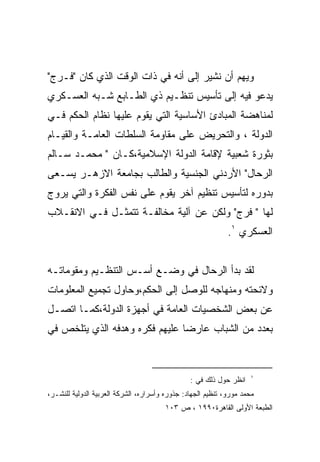 ‫ﻭﻴﻬﻡ ﺃﻥ ﻨﺸﻴﺭ ﺇﻟﻰ ﺃﻨﻪ ﻓﻲ ﺫﺍﺕ ﺍﻟﻭﻗﺕ ﺍﻟﺫﻱ ﻜﺎﻥ "ﻓـﺭﺝ"‬
‫ﻴﺩﻋﻭ ﻓﻴﻪ ﺇﻟﻰ ﺘﺄﺴﻴﺱ ﺘﻨﻅـﻴﻡ ﺫﻱ ﺍﻟﻁـﺎﺒﻊ ﺸـﺒﻪ ﺍﻟﻌﺴـﻜﺭﻱ‬
‫ﻟﻤﻨﺎﻫﻀﺔ ﺍﻟﻤﺒﺎﺩﺉ ﺍﻷﺴﺎﺴﻴﺔ ﺍﻟﺘﻲ ﻴﻘﻭﻡ ﻋﻠﻴﻬﺎ ﻨﻅﺎﻡ ﺍﻟﺤﻜﻡ ﻓـﻲ‬
‫ﺍﻟﺩﻭﻟﺔ ، ﻭﺍﻟﺘﺤﺭﻴﺽ ﻋﻠﻰ ﻤﻘﺎﻭﻤﺔ ﺍﻟﺴﻠﻁﺎﺕ ﺍﻟﻌﺎﻤـﺔ ﻭﺍﻟﻘﻴـﺎﻡ‬
‫ﺒﺜﻭﺭﺓ ﺸﻌﺒﻴﺔ ﻹﻗﺎﻤﺔ ﺍﻟﺩﻭﻟﺔ ﺍﻹﺴﻼﻤﻴﺔ،ﻜـﺎﻥ " ﻤﺤﻤـﺩ ﺴـﺎﻟﻡ‬
‫ﺍﻟﺭﺤﺎل" ﺍﻷﺭﺩﻨﻲ ﺍﻟﺠﻨﺴﻴﺔ ﻭﺍﻟﻁﺎﻟﺏ ﺒﺠﺎﻤﻌﺔ ﺍﻻﺯﻫـﺭ ﻴﺴـﻌﻰ‬
‫ﺒﺩﻭﺭﻩ ﻟﺘﺄﺴﻴﺱ ﺘﻨﻅﻴﻡ ﺁﺨﺭ ﻴﻘﻭﻡ ﻋﻠﻰ ﻨﻔﺱ ﺍﻟﻔﻜﺭﺓ ﻭﺍﻟﺘﻲ ﻴﺭﻭﺝ‬
‫ﻟﻬﺎ " ﻓﺭﺝ" ﻭﻟﻜﻥ ﻋﻥ ﺁﻟﻴﺔ ﻤﺨﺎﻟﻔـﺔ ﺘﺘﻤﺜـل ﻓـﻲ ﺍﻻﻨﻘـﻼﺏ‬
                                                             ‫ﺍﻟﻌﺴﻜﺭﻱ ١.‬


‫ﻟﻘﺩ ﺒﺩﺃ ﺍﻟﺭﺤﺎل ﻓﻲ ﻭﻀـﻊ ﺃﺴـﺱ ﺍﻟﺘﻨﻅـﻴﻡ ﻭﻤﻘﻭﻤﺎﺘـﻪ‬
‫ﻭﻻﺌﺤﺘﻪ ﻭﻤﻨﻬﺎﺠﻪ ﻟﻠﻭﺼل ﺇﻟﻰ ﺍﻟﺤﻜﻡ،ﻭﺤﺎﻭل ﺘﺠﻤﻴﻊ ﺍﻟﻤﻌﻠﻭﻤﺎﺕ‬
‫ﻋﻥ ﺒﻌﺽ ﺍﻟﺸﺨﺼﻴﺎﺕ ﺍﻟﻌﺎﻤﺔ ﻓﻲ ﺃﺠﻬﺯﺓ ﺍﻟﺩﻭﻟﺔ،ﻜﻤـﺎ ﺍﺘﺼـل‬
‫ﺒﻌﺩﺩ ﻤﻥ ﺍﻟﺸﺒﺎﺏ ﻋﺎﺭﻀﺎ ﻋﻠﻴﻬﻡ ﻓﻜﺭﻩ ﻭﻫﺩﻓﻪ ﺍﻟﺫﻱ ﻴﺘﻠﺨﺹ ﻓﻲ‬
                               ‫ﹰ‬


                                                                     ‫١‬
                                                ‫ﺍﻨﻅﺭ ﺤﻭل ﺫﻟﻙ ﻓﻲ :‬
‫ﻤﺤﻤﺩ ﻤﻭﺭﻭ، ﺘﻨﻅﻴﻡ ﺍﻟﺠﻬﺎﺩ: ﺠﺫﻭﺭﻩ ﻭﺃﺴﺭﺍﺭﻩ، ﺍﻟﺸﺭﻜﺔ ﺍﻟﻌﺭﺒﻴﺔ ﺍﻟﺩﻭﻟﻴﺔ ﻟﻠﻨﺸـﺭ،‬
                                       ‫ﺍﻟﻁﺒﻌﺔ ﺍﻷﻭﻟﻰ ﺍﻟﻘﺎﻫﺭﺓ٠٩٩١ ، ﺹ ٣٠١‬
 