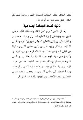 ‫ﺘﻜﻔﻴﺭ ﺍﻟﺤﺎﻜﻡ ﻭﺘﻜﻔﻴﺭ ﺍﻟﻬﻴﺌﺎﺕ ﺍﻟﻤﻌﺎﻭﻨﺔ ﻷﻨﻬﻡ ﻤـﻭﺍﻟﻴﻥ ﻟﻠﺤـﺎﻜﻡ‬
                             ‫ﺍﻟﻜﺎﻓﺭ ﺍﻟﺫﻱ ﻴﺤﻜﻡ ﺒﻐﻴﺭ ﻤﺎ ﺃﻨﺯل ﺍﷲ١.‬
            ‫‪:   :‬‬
‫ﺒﻌﺩ ﺃﻥ ﺨﻠﺹ " ﻓﺭﺝ " ﻤﻥ ﺍﻨﺘﻔﺎﺀ ﻭﺍﺼﻁﻔﺎﺀ ﺍﻷﺸـﺨﺎﺹ‬
‫ﺍﻟﺫﻴﻥ ﺴﻴﻌﺎﻭﻨﻭﻨﻪ ﻓﻲ ﺇﺩﺍﺭﺓ ﺍﻟﺘﻨﻅﻴﻡ ﺍﻟﺴـﺭﻱ ﻭﺍﺠﺘﻤـﻊ ﻤﻌﻬـﻡ‬
‫ﻭﺍﺘﻔﻘﻭﺍ ﻋﻠﻰ ﺃﻥ ﻴﻜﻭﻥ ﻟﻠﺘﻨﻅﻴﻡ " ﻤﺠﻠﺱ ﺸﻭﺭﻱ" ، ﻭﺒﺩﺃﻭﺍ ﻓـﻲ‬
‫ﺘﺸﻜﻴﻠﻪ ، ﻭﺍﺴﺘﻘﺭ ﺭﺃﻴﻬﻡ ﻋﻠﻰ ﺃﻥ ﻴﻜﻭﻥ ﻤﺠﻠﺱ ﺍﻟﺸﻭﺭﻯ ﻤﻜﻭﻨﺎ‬
‫ﹰ‬
‫ﻤﻥ ﺍﻵﺘﻲ ﺃﺴﻤﺎﺅﻫﻡ: ﻤﺤﻤﺩ ﻋﺒﺩ ﺍﻟﺴﻼﻡ ﻓﺭﺝ ، ﻭﻋﺒﻭﺩ ﺍﻟﺯﻤـﺭ‬
‫ﻭﻜﺭﻡ ﺯﻫﺩﻱ ، ﻭﻨـﺎﺠﺢ ﻋﺒـﺩ ﺍﷲ ﻭﻓـﺅﺍﺩ ﺤﻨﻔـﻲ ، ﻭﻋﻠـﻲ‬
‫ﺍﻟﺸﺭﻴﻑ،ﻭﻋﺼﺎﻡ ﺩﺭﺒﺎﻟﺔ،ﻭﻋﺎﺼﻡ ﻋﺒﺩ ﺍﻟﻤﺎﺠﺩ’ ﺤﻤـﺩﻱ ﻋﺒـﺩ‬
‫ﺍﻟﺭﺤﻤﻥ ﻭ ﻭﺃﺴﺎﻤﺔ ﺇﺒﺭﺍﻫﻴﻡ ، ﻭ ﻁﻠﻌﺕ ﻓﺅﺍﺩ ﻗﺎﺴﻡ. ﻭ ﺃﻥ ﺘﺴﻨﺩ‬
‫ﺭﺌﺎﺴﺔ ﺍﻟﺘﻨﻅﻴﻡ ﺇﻟﻰ ﻤﺠﻠﺱ ﺍﻟﺸﻭﺭﻯ ، ﻭﻴﺨﺘﺹ ﺒﺈﺩﺍﺭﺓ ﺸﺌﻭﻥ‬
       ‫ﺍﻟﺘﻨﻅﻴﻡ ﻭﻤﺘﺎﺒﻌﺔ ﺍﻷﺤﺩﺍﺙ ﻭﻤﻭﺍﺠﻬﺘﻬﺎ ﺒﺎﻟﻘﺭﺍﺭﺍﺕ ﺍﻟﻼﺯﻤﺔ.‬




                                                                   ‫١‬
‫ﻫﻨﺎﻙ ﺘﻭﺍﻜﺏ ﺒﻴﻥ ﻓﻜﺭ ﺍﻟﺭﺤﺎل ﻭﻓﺭﺝ ، ﺇﺫ ﻨﺠﺩ ﻨﻔﺱ ﺍﻟﻔﻜـﺭﺓ،ﻭﻟﻜـﻥ ﺍﻵﻟﻴـﺔ‬
‫ﻤﺨﺘﻠﻔﺔ. ﺇﻥ ﺫﻟﻙ ﻴﺠﻌﻠﻨﺎ ﻨﺘﺴﺎﺀل ﻫل ﻫﺫﻩ ﺼﺩﻓﺔ ﺃﻡ ﺃﻥ ﻫﻨﺎﻙ ﻋﻭﺍﻤل ﺍﺠﺘﻤﺎﻋﻴﺔ ﺴـﺎﻫﻤﺕ‬
                                                   ‫ﻓﻲ ﺇﻓﺭﺍﺯ ﻤﺜل ﻫﺫﺍ ﺍﻟﻔﻜﺭ.‬
 