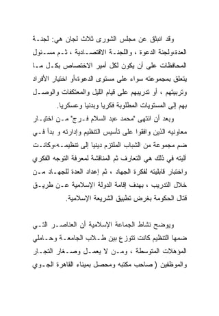 ‫ﻭﻗﺩ ﺍﻨﺒﺜﻕ ﻋﻥ ﻤﺠﻠﺱ ﺍﻟﺸﻭﺭﻯ ﺜﻼﺙ ﻟﺠﺎﻥ ﻫﻲ: ﻟﺠﻨـﺔ‬
‫ﺍﻟﻌﺩﺓ،ﻭﻟﺠﻨﺔ ﺍﻟﺩﻋﻭﺓ ، ﻭﺍﻟﻠﺠﻨـﺔ ﺍﻻﻗﺘﺼـﺎﺩﻴﺔ ، ﺜـﻡ ﻤﺴـﺌﻭل‬
‫ﺍﻟﻤﺤﺎﻓﻅﺎﺕ ﻋﻠﻰ ﺃﻥ ﻴﻜﻭﻥ ﻟﻜل ﺃﻤﻴﺭ ﺍﻻﺨﺘﺼﺎﺹ ﺒﻜـل ﻤـﺎ‬
‫ﻴﺘﻌﻠﻕ ﺒﻤﺠﻤﻭﻋﺘﻪ ﺴﻭﺍﺀ ﻋﻠﻰ ﻤﺴﺘﻭﻯ ﺍﻟﺩﻋﻭﺓ،ﺃﻭ ﺍﺨﺘﻴﺎﺭ ﺍﻷﻓﺭﺍﺩ‬
‫ﻭﺘﺭﺒﻴﺘﻬﻡ ، ﺃﻭ ﺘﺩﺭﻴﺒﻬﻡ ﻋﻠﻰ ﻗﻴﺎﻡ ﺍﻟﻠﻴل ﻭﺍﻟﻤﻌﺘﻜﻔﺎﺕ ﻭﺍﻟﻭﺼـل‬
        ‫ﺒﻬﻡ ﺇﻟﻰ ﺍﻟﻤﺴﺘﻭﻴﺎﺕ ﺍﻟﻤﻁﻠﻭﺒﺔ ﻓﻜﺭﻴﺎ ﻭﺒﺩﻨﻴﺎ ﻭﻋﺴﻜﺭﻴﺎ.‬
         ‫ﹰ‬       ‫ﹰ‬      ‫ﹰ‬
‫ﻭﺒﻌﺩ ﺃﻥ ﺍﻨﺘﻬﻰ "ﻤﺤﻤﺩ ﻋﺒﺩ ﺍﻟﺴﻼﻡ ﻓـﺭﺝ" ﻤـﻥ ﺍﺨﺘﻴـﺎﺭ‬
‫ﻤﻌﺎﻭﻨﻴﻪ ﺍﻟﺫﻴﻥ ﻭﺍﻓﻘﻭﺍ ﻋﻠﻰ ﺘﺄﺴﻴﺱ ﺍﻟﺘﻨﻅﻴﻡ ﻭﺇﺩﺍﺭﺘﻪ ﻭ ﺒﺩﺃ ﻓـﻲ‬
‫ﻀﻡ ﻤﺠﻤﻭﻋﺔ ﻤﻥ ﺍﻟﺸﺒﺎﺏ ﺍﻟﻤﻠﺘﺯﻡ ﺩﻴﻨﻴﺎ ﺇﻟﻰ ﺘﻨﻅﻴﻤـﻪ،ﻭﻜﺎﻨـﺕ‬
                   ‫ﹰ‬
‫ﺁﻟﻴﺘﻪ ﻓﻲ ﺫﻟﻙ ﻫﻲ ﺍﻟﺘﻌﺎﺭﻑ ﺜﻡ ﺍﻟﻤﻨﺎﻗﺸﺔ ﻟﻤﻌﺭﻓﺔ ﺍﻟﺘﻭﺠﻪ ﺍﻟﻔﻜﺭﻱ‬
‫ﻭﺍﺨﺘﺒﺎﺭ ﻗﺎﺒﻠﻴﺘﻪ ﻟﻔﻜﺭﺓ ﺍﻟﺠﻬﺎﺩ ، ﺜﻡ ﺇﻋﺩﺍﺩ ﺍﻟﻌﺩﺓ ﻟﻠﺠﻬـﺎﺩ ﻤـﻥ‬
‫ﺨﻼل ﺍﻟﺘﺩﺭﻴﺏ ، ﺒﻬﺩﻑ ﺇﻗﺎﻤﺔ ﺍﻟﺩﻭﻟﺔ ﺍﻹﺴﻼﻤﻴﺔ ﻋـﻥ ﻁﺭﻴـﻕ‬
            ‫ﻗﺘﺎل ﺍﻟﺤﻜﻭﻤﺔ ﺒﻐﺭﺽ ﺘﻁﺒﻴﻕ ﺍﻟﺸﺭﻴﻌﺔ ﺍﻹﺴﻼﻤﻴﺔ.‬


‫ﻭﻴﻭﻀﺢ ﻨﺸﺎﻁ ﺍﻟﺠﻤﺎﻋﺔ ﺍﻹﺴﻼﻤﻴﺔ ﺃﻥ ﺍﻟﻌﻨﺎﺼـﺭ ﺍﻟﺘـﻲ‬
‫ﻀﻤﻬﺎ ﺍﻟﺘﻨﻅﻴﻡ ﻜﺎﻨﺕ ﺘﺘﻭﺯﻉ ﺒﻴﻥ ﻁـﻼﺏ ﺍﻟﺠﺎﻤﻌـﺔ ﻭﺤـﺎﻤﻠﻲ‬
‫ﺍﻟﻤﺅﻫﻼﺕ ﺍﻟﻤﺘﻭﺴﻁﺔ ، ﻭﻤـﻥ ﻻ ﻴﻌﻤـل ﻭﺼـﻐﺎﺭ ﺍﻟﺘﺠـﺎﺭ‬
‫ﻭﺍﻟﻤﻭﻅﻔﻴﻥ ) ﺼﺎﺤﺏ ﻤﻜﺘﺒﻪ ﻭﻤﺤﺼل ﺒﻤﻴﻨﺎﺀ ﺍﻟﻘﺎﻫﺭﺓ ﺍﻟﺠـﻭﻱ‬
 