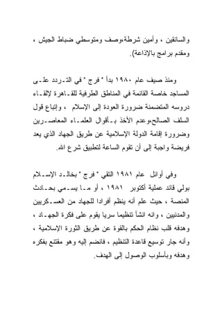 ‫ﻭﺍﻟﺴﺎﺌﻘﻴﻥ ، ﻭﺃﻤﻴﻥ ﺸﺭﻁﺔ،ﻭﺼﻑ ﻭﻤﺘﻭﺴﻁﻲ ﻀﺒﺎﻁ ﺍﻟﺠﻴﺵ ،‬
                                   ‫ﻭﻤﻘﺩﻡ ﺒﺭﺍﻤﺞ ﺒﺎﻹﺫﺍﻋﺔ(.‬


‫ﻭﻤﻨﺫ ﺼﻴﻑ ﻋﺎﻡ ٠٨٩١ ﺒﺩﺃ " ﻓﺭﺝ " ﻓﻲ ﺍﻟﺘـﺭﺩﺩ ﻋﻠـﻰ‬
‫ﺍﻟﻤﺴﺎﺠﺩ ﺨﺎﺼﺔ ﺍﻟﻘﺎﺌﻤﺔ ﻓﻲ ﺍﻟﻤﻨﺎﻁﻕ ﺍﻟﻁﺭﻓﻴﺔ ﻟﻠﻘـﺎﻫﺭﺓ ﻹﻟﻘـﺎﺀ‬
‫ﺩﺭﻭﺴﻪ ﺍﻟﻤﺘﻀﻤﻨﺔ ﻀﺭﻭﺭﺓ ﺍﻟﻌﻭﺩﺓ ﺇﻟﻰ ﺍﻹﺴﻼﻡ ، ﻭﺇﺘﺒﺎﻉ ﻗﻭل‬
‫ﺍﻟﺴﻠﻑ ﺍﻟﺼﺎﻟﺢ،ﻭﻋﺩﻡ ﺍﻷﺨﺫ ﺒـﺄﻗﻭﺍل ﺍﻟﻌﻠﻤـﺎﺀ ﺍﻟﻤﻌﺎﺼـﺭﻴﻥ‬
‫ﻭﻀﺭﻭﺭﺓ ﺇﻗﺎﻤﺔ ﺍﻟﺩﻭﻟﺔ ﺍﻹﺴﻼﻤﻴﺔ ﻋﻥ ﻁﺭﻴﻕ ﺍﻟﺠﻬﺎﺩ ﺍﻟﺫﻱ ﻴﻌﺩ‬
        ‫ﻓﺭﻴﻀﺔ ﻭﺍﺠﺒﺔ ﺇﻟﻰ ﺃﻥ ﺘﻘﻭﻡ ﺍﻟﺴﺎﻋﺔ ﻟﺘﻁﺒﻴﻕ ﺸﺭﻉ ﺍﷲ.‬


‫ﻭﻓﻲ ﺃﻭﺍﺌل ﻋﺎﻡ ١٨٩١ ﺍﻟﺘﻘﻲ " ﻓﺭﺝ " ﺒﺨﺎﻟـﺩ ﺍﻹﺴـﻼﻡ‬
‫ﺒﻭﻟﻲ ﻗﺎﺌﺩ ﻋﻤﻠﻴﺔ ﺃﻜﺘﻭﺒﺭ ١٨٩١ ، ﺃﻭ ﻤـﺎ ﻴﺴـﻤﻲ ﺒﺤـﺎﺩﺙ‬
‫ﺍﻟﻤﻨﺼﺔ ، ﺤﻴﺙ ﻋﻠﻡ ﺃﻨﻪ ﻴﻨﻅﻡ ﺃﻓﺭﺍﺩﺍ ﻟﻠﺠﻬﺎﺩ ﻤﻥ ﺍﻟﻌﺴـﻜﺭﻴﻴﻥ‬
                     ‫ﹰ‬
‫ﻭﺍﻟﻤﺩﻨﻴﻴﻥ ، ﻭﺍﻨﻪ ﺍﻨﺸﺄ ﺘﻨﻅﻴﻤﺎ ﺴﺭﻴﺎ ﻴﻘﻭﻡ ﻋﻠﻰ ﻓﻜﺭﺓ ﺍﻟﺠﻬـﺎﺩ ،‬
                        ‫ﹰ‬    ‫ﹰ‬
‫ﻭﻫﺩﻓﻪ ﻗﻠﺏ ﻨﻅﺎﻡ ﺍﻟﺤﻜﻡ ﺒﺎﻟﻘﻭﺓ ﻋﻥ ﻁﺭﻴﻕ ﺍﻟﺜﻭﺭﺓ ﺍﻹﺴﻼﻤﻴﺔ ،‬
‫ﻭﺃﻨﻪ ﺠﺎﺭ ﺘﻭﺴﻴﻊ ﻗﺎﻋﺩﺓ ﺍﻟﺘﻨﻅﻴﻡ ، ﻓﺎﻨﻀﻡ ﺇﻟﻴﻪ ﻭﻫﻭ ﻤﻘﺘﻨﻊ ﺒﻔﻜﺭﻩ‬
                      ‫ﻭﻫﺩﻓﻪ ﻭﺒﺄﺴﻠﻭﺏ ﺍﻟﻭﺼﻭل ﺇﻟﻰ ﺍﻟﻬﺩﻑ.‬
 