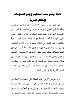 ‫‪     :‬‬
                  ‫‪: ‬‬
‫ﻓﻲ ﺸﻬﺭ ﻓﺒﺭﺍﻴﺭ ﻋﺎﻡ ١٨٩١ ﺒﺩﺃ " ﻋﺒﻭﺩ ﺍﻟﺯﻤﺭ" ﻭﻀـﻊ‬
‫ﺨﻁﺔ ﺍﻟﺘﻨﻅﻴﻡ ﻟﺘﺤﻘﻴﻕ ﺃﻏﺭﺍﻀﻪ ، ﻭﻫـﻲ ﻤﻨﺎﻫﻀـﺔ ﺍﻟﻤﺒـﺎﺩﺉ‬
‫ﺍﻷﺴﺎﺴﻴﺔ ﺍﻟﺘﻲ ﻴﻘﻭﻡ ﻋﻠﻴﻬﺎ ﻨﻅﺎﻡ ﺍﻟﺤﻜﻡ ﻓﻲ ﺍﻟﺩﻭﻟﺔ ﻭﺍﻟﺘﺤـﺭﻴﺽ‬
‫ﻋﻠﻰ ﻤﻘﺎﻭﻤﺔ ﺍﻟﺴﻠﻁﺎﺕ ﺍﻟﻌﺎﻤﺔ ﺒﻬﺩﻑ ﺇﻗﺎﻤﺔ ﺍﻟﺩﻭﻟﺔ ﺍﻹﺴـﻼﻤﻴﺔ‬
‫ﻭﺘﺘﺨﻠﺹ ﻫﺫﻩ ﺍﻟﺨﻁﺔ ﻓﻲ ﺇﻋﺩﺍﺩ ﻤﺠﻤﻭﻋﺔ ﻤﻥ ﺍﻷﻓﺭﺍﺩ ﺍﻟﻤﺩﻨﻴﻴﻥ‬
‫ﻭﺘﺩﺭﻴﺒﻬﻡ ﺇﻟﻰ ﻤﺴﺘﻭﻯ ﻤﻌﻴﻥ ﻤﻊ ﺘﻭﻓﻴﺭ ﺍﻷﺴﻠﺤﺔ ﺍﻟﺘﻲ ﺘﻤﻜﻥ ﻤﻥ‬
‫ﺍﻟﻘﻴﺎﻡ ﺒﻌﻤﻠﻴﺎﺕ ﺃﺤﻜﺎﻡ ﻋﻠﻰ ﺒﻌﺽ ﺍﻷﻫﺩﺍﻑ ﺍﻟﺭﺌﻴﺴـﻴﺔ ﻭﺍﻟﻘﻴـﺎﻡ‬
‫ﺒﺎﻏﺘﻴﺎل ﺒﻌﺽ ﺍﻟﻘﻴﺎﺩﺍﺕ ﺍﻟﺴﻴﺎﺴﻴﺔ ﻭﺘﻔﺠﻴﺭ ﺍﻟﺜﻭﺭﺓ ﺍﻟﺸﻌﺒﻴﺔ ﻤـﻥ‬
‫ﺨﻼل ﺘﻭﺠﻴﻪ ﻤﻅﺎﻫﺭﺍﺕ ﺸﻌﺒﻴﺔ ﺜﻡ ﺒﻌﺩ ﺫﻟﻙ ﺍﺨﺘﻴـﺎﺭ ﻤﺠﻠـﺱ‬
‫ﻋﻠﻤﺎﺀ ﻭﻤﺠﻠﺱ ﺸﻭﺭﻯ ﻤﻥ ﻋﻠﻤﺎﺀ ﺍﻟﻤﺴـﻠﻤﻴﻥ ﻴﺨﻁـﺭﻭﺍ ﺒﻌـﺩ‬
                         ‫ﺘﻔﺠﻴﺭ ﺍﻟﺜﻭﺭﺓ ﻟﻴﺘﻭﻟﻭﺍ ﺃﻤﻭﺭ ﺍﻟﺒﻼﺩ.‬


‫ﻭﻗﺩ ﻋﺭﺽ "ﺍﻟﺯﻤﺭ" ﻫﺫﻩ ﺍﻟﺨﻁﺔ ﻋﻠﻰ ﺃﻋﻀـﺎﺀ "ﻤﺠﻠـﺱ‬
‫ﺸﻭﺭﻯ ﺍﻟﺘﻨﻅﻴﻡ" ﻓﻭﺍﻓﻘﻭﺍ ﻋﻠﻴﻬﺎ. ﻭﻓﻲ ﺴـﺒﻴل ﺘﻨﻔﻴـﺫﻫﺎ ﻗـﺎﻤﻭﺍ‬
‫ﺒﺘﺩﺭﻴﺏ ﺃﻋﻀﺎﺀ ﺍﻟﺘﻨﻅﻴﻡ. ﺜﻡ ﺒﺩﺃﻭﺍ ﻓﻲ ﺠﻤﻊ ﺍﻟﻤﻌﻠﻭﻤـﺎﺕ ﻋـﻥ‬
‫ﺒﻌﺽ ﺍﻟﺸﺨﺼﻴﺎﺕ ﺍﻟﻘﻴﺎﺩﻴﺔ ﺨﺎﺼﺔ ﺘﺤﺭﻜﺎﺕ ﺭﺌﻴﺱ ﺍﻟﺠﻤﻬﻭﺭﻴﺔ‬
 