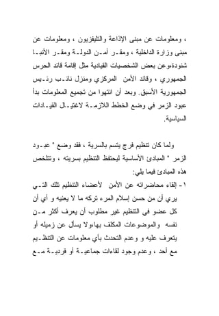 ‫، ﻭﻤﻌﻠﻭﻤﺎﺕ ﻋﻥ ﻤﺒﻨﻰ ﺍﻹﺫﺍﻋﺔ ﻭﺍﻟﺘﻠﻴﻔﺯﻴﻭﻥ ، ﻭﻤﻌﻠﻭﻤﺎﺕ ﻋﻥ‬
‫ﻤﺒﻨﻰ ﻭﺯﺍﺭﺓ ﺍﻟﺩﺍﺨﻠﻴﺔ ، ﻭﻤﻘـﺭ ﺃﻤـﻥ ﺍﻟﺩﻭﻟـﺔ ﻭﻤﻘـﺭ ﺍﻷﻨﺒـﺎ‬
‫ﺸﻨﻭﺩﺓ،ﻭﻋﻥ ﺒﻌﺽ ﺍﻟﺸﺨﺼﻴﺎﺕ ﺍﻟﻘﻴﺎﺩﻴﺔ ﻤﺜل ﺇﻗﺎﻤﺔ ﻗﺎﺌﺩ ﺍﻟﺤﺭﺱ‬
‫ﺍﻟﺠﻤﻬﻭﺭﻱ ، ﻭﻗﺎﺌﺩ ﺍﻷﻤﻥ ﺍﻟﻤﺭﻜﺯﻱ ﻭﻤﻨﺯل ﻨﺎﺌـﺏ ﺭﺌـﻴﺱ‬
‫ﺍﻟﺠﻤﻬﻭﺭﻴﺔ ﺍﻷﺴﺒﻕ. ﻭﺒﻌﺩ ﺃﻥ ﺍﻨﺘﻬﻭﺍ ﻤﻥ ﺘﺠﻤﻴﻊ ﺍﻟﻤﻌﻠﻭﻤﺎﺕ ﺒﺩﺃ‬
‫ﻋﺒﻭﺩ ﺍﻟﺯﻤﺭ ﻓﻲ ﻭﻀﻊ ﺍﻟﺨﻁﻁ ﺍﻟﻼﺯﻤـﺔ ﻻﻏﺘﻴـﺎل ﺍﻟﻘﻴـﺎﺩﺍﺕ‬
                                               ‫ﺍﻟﺴﻴﺎﺴﻴﺔ.‬


‫ﻭﻟﻤﺎ ﻜﺎﻥ ﺘﻨﻅﻴﻡ ﻓﺭﺝ ﻴﺘﺴﻡ ﺒﺎﻟﺴﺭﻴﺔ ، ﻓﻘﺩ ﻭﻀﻊ " ﻋﺒـﻭﺩ‬
‫ﺍﻟﺯﻤﺭ " ﺍﻟﻤﺒﺎﺩﺉ ﺍﻷﺴﺎﺴﻴﺔ ﻟﻴﺤﺘﻔﻅ ﺍﻟﺘﻨﻅﻴﻡ ﺒﺴﺭﻴﺘﻪ ، ﻭﺘﺘﻠﺨﺹ‬
                                   ‫ﻫﺫﻩ ﺍﻟﻤﺒﺎﺩﺉ ﻓﻴﻤﺎ ﻴﻠﻲ:‬
‫١- ﺇﻟﻘﺎﺀ ﻤﺤﺎﻀﺭﺍﺘﻪ ﻋﻥ ﺍﻷﻤﻥ ﻷﻋﻀﺎﺀ ﺍﻟﺘﻨﻅﻴﻡ ﺘﻠﻙ ﺍﻟﺘـﻲ‬
‫ﻴﺭﻱ ﺃﻥ ﻤﻥ ﺤﺴﻥ ﺇﺴﻼﻡ ﺍﻟﻤﺭﺀ ﺘﺭﻜﻪ ﻤﺎ ﻻ ﻴﻌﻨﻴﻪ ﻭ ﺃﻱ ﺃﻥ‬
‫ﻜل ﻋﻀﻭ ﻓﻲ ﺍﻟﺘﻨﻅﻴﻡ ﻏﻴﺭ ﻤﻁﻠﻭﺏ ﺃﻥ ﻴﻌﺭﻑ ﺃﻜﺜﺭ ﻤـﻥ‬
‫ﻨﻔﺴﻪ ﻭﺍﻟﻤﻭﻀﻭﻋﺎﺕ ﺍﻟﻤﻜﻠﻑ ﺒﻬﺎ،ﻭﻻ ﻴﺴﺄل ﻋﻥ ﺯﻤﻴﻠﻪ ﺃﻭ‬
‫ﻴﺘﻌﺭﻑ ﻋﻠﻴﻪ ﻭ ﻭﻋﺩﻡ ﺍﻟﺘﺤﺩﺙ ﺒﺄﻱ ﻤﻌﻠﻭﻤﺎﺕ ﻋﻥ ﺍﻟﺘﻨﻅـﻴﻡ‬
‫ﻤﻊ ﺃﺤﺩ ، ﻭﻋﺩﻡ ﻭﺠﻭﺩ ﻟﻘﺎﺀﺍﺕ ﺠﻤﺎﻋﻴـﺔ ﺃﻭ ﻓﺭﺩﻴـﺔ ﻤـﻊ‬
 