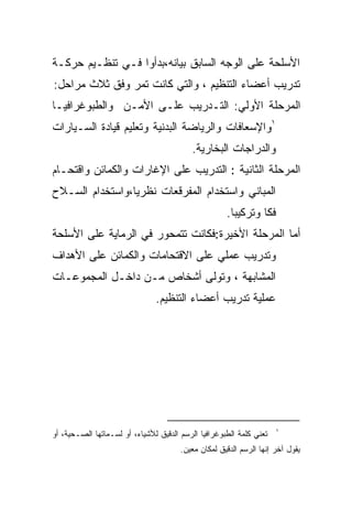 ‫ﺍﻷﺴﻠﺤﺔ ﻋﻠﻰ ﺍﻟﻭﺠﻪ ﺍﻟﺴﺎﺒﻕ ﺒﻴﺎﻨﻪ،ﺒﺩﺃﻭﺍ ﻓـﻲ ﺘﻨﻅـﻴﻡ ﺤﺭﻜـﺔ‬
‫ﺘﺩﺭﻴﺏ ﺃﻋﻀﺎﺀ ﺍﻟﺘﻨﻅﻴﻡ ، ﻭﺍﻟﺘﻲ ﻜﺎﻨﺕ ﺘﻤﺭ ﻭﻓﻕ ﺜﻼﺙ ﻤﺭﺍﺤل:‬
‫ﺍﻟﻤﺭﺤﻠﺔ ﺍﻷﻭﻟﻲ: ﺍﻟﺘـﺩﺭﻴﺏ ﻋﻠـﻰ ﺍﻷﻤـﻥ ﻭﺍﻟﻁﺒﻭﻏﺭﺍﻓﻴـﺎ‬
‫١ﻭﺍﻹﺴﻌﺎﻓﺎﺕ ﻭﺍﻟﺭﻴﺎﻀﺔ ﺍﻟﺒﺩﻨﻴﺔ ﻭﺘﻌﻠﻴﻡ ﻗﻴﺎﺩﺓ ﺍﻟﺴـﻴﺎﺭﺍﺕ‬
                                          ‫ﻭﺍﻟﺩﺭﺍﺠﺎﺕ ﺍﻟﺒﺨﺎﺭﻴﺔ.‬
‫ﺍﻟﻤﺭﺤﻠﺔ ﺍﻟﺜﺎﻨﻴﺔ : ﺍﻟﺘﺩﺭﻴﺏ ﻋﻠﻰ ﺍﻹﻏﺎﺭﺍﺕ ﻭﺍﻟﻜﻤﺎﺌﻥ ﻭﺍﻗﺘﺤـﺎﻡ‬
‫ﺍﻟﻤﺒﺎﻨﻲ ﻭﺍﺴﺘﺨﺩﺍﻡ ﺍﻟﻤﻔﺭﻗﻌﺎﺕ ﻨﻅﺭﻴﺎ،ﻭﺍﺴﺘﺨﺩﺍﻡ ﺍﻟﺴـﻼﺡ‬
                ‫ﹰ‬
                                                     ‫ﻓﻜﺎ ﻭﺘﺭﻜﻴﺒﺎ.‬
                                                      ‫ﹰ‬       ‫ﹶ‬
‫ﺃﻤﺎ ﺍﻟﻤﺭﺤﻠﺔ ﺍﻷﺨﻴﺭﺓ:ﻓﻜﺎﻨﺕ ﺘﺘﻤﺤﻭﺭ ﻓﻲ ﺍﻟﺭﻤﺎﻴﺔ ﻋﻠﻰ ﺍﻷﺴﻠﺤﺔ‬
‫ﻭﺘﺩﺭﻴﺏ ﻋﻤﻠﻲ ﻋﻠﻰ ﺍﻻﻗﺘﺤﺎﻤﺎﺕ ﻭﺍﻟﻜﻤﺎﺌﻥ ﻋﻠﻰ ﺍﻷﻫﺩﺍﻑ‬
‫ﺍﻟﻤﺸﺎﺒﻬﺔ ، ﻭﺘﻭﻟﻰ ﺃﺸﺨﺎﺹ ﻤـﻥ ﺩﺍﺨـل ﺍﻟﻤﺠﻤﻭﻋـﺎﺕ‬
                               ‫ﻋﻤﻠﻴﺔ ﺘﺩﺭﻴﺏ ﺃﻋﻀﺎﺀ ﺍﻟﺘﻨﻅﻴﻡ.‬




                                                                     ‫١‬
‫ﺘﻌﻨﻲ ﻜﻠﻤﺔ ﺍﻟﻁﺒﻭﻏﺭﺍﻓﻴﺎ ﺍﻟﺭﺴﻡ ﺍﻟﺩﻗﻴﻕ ﻟﻸﺸﻴﺎﺀ، ﺃﻭ ﻟﺴـﻤﺎﺘﻬﺎ ﺍﻟﺼـﺤﻴﺔ، ﺃﻭ‬
                                       ‫ﻴﻘﻭل ﺁﺨﺭ ﺇﻨﻬﺎ ﺍﻟﺭﺴﻡ ﺍﻟﺩﻗﻴﻕ ﻟﻤﻜﺎﻥ ﻤﻌﻴﻥ.‬
 