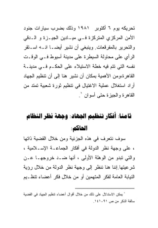 ‫ﺘﺤﺭﻴﻜﻪ ﻴﻭﻡ ٦ ﺃﻜﺘﻭﺒﺭ ١٨٩١ ﻭﺫﻟﻙ ﺒﻀﺭﺏ ﺴﻴﺎﺭﺍﺕ ﺠﻨﻭﺩ‬
‫ﺍﻷﻤﻥ ﺍﻟﻤﺭﻜﺯﻱ ﺍﻟﻤﺘﺭﻜﺯﺓ ﻓـﻲ ﻤﻴـﺎﺩﻴﻥ ﺍﻟﺠﻴـﺯﺓ ﻭ ﺍﻟـﺩﻗﻲ‬
‫ﻭﺍﻟﺘﺤﺭﻴﺭ ﺒﺎﻟﻤﻔﺭﻗﻌﺎﺕ. ﻭﻴﻨﺒﻐﻲ ﺃﻥ ﻨﺸﻴﺭ ﺃﻴﻀـﺎ ﺍﻨـﻪ ﺍﺴـﺘﻘﺭ‬
‫ﺍﻟﺭﺃﻱ ﻋﻠﻰ ﻤﺤﺎﻭﻟﺔ ﺍﻟﺴﻴﻁﺭﺓ ﻋﻠﻰ ﻤﺩﻴﻨﺔ ﺃﺴﻴﻭﻁ ﻓـﻲ ﺍﻟﻭﻗـﺕ‬
‫ﻨﻔﺴﻪ ﺍﻟﺘﻲ ﺘﺘﻡ ﻓﻴﻪ ﺨﻁﺔ ﺍﻻﺴﺘﻴﻼﺀ ﻋﻠﻰ ﺍﻟﺤﻜـﻡ ﻓـﻲ ﻤﺩﻴﻨـﺔ‬
‫ﺍﻟﻘﺎﻫﺭﺓ،ﻭﻤﻥ ﺍﻷﻫﻤﻴﺔ ﺒﻤﻜﺎﻥ ﺃﻥ ﻨﺸﻴﺭ ﻫﻨﺎ ﺇﻟﻰ ﺃﻥ ﺘﻨﻅﻴﻡ ﺍﻟﺠﻬﺎﺩ‬
‫ﺃﺭﺍﺩ ﺍﺴﺘﻐﻼل ﻋﻤﻠﻴﺔ ﺍﻻﻏﺘﻴﺎل ﻓﻲ ﺘﻨﻅﻴﻡ ﺜﻭﺭﺓ ﺸﻌﺒﻴﺔ ﺘﻤﺘﺩ ﻤﻥ‬
                                  ‫ﺍﻟﻘﺎﻫﺭﺓ ﻭﺍﻟﺠﻴﺯﺓ ﺤﺘﻰ ﺃﺴﻭﺍﻥ ١.‬


 ‫‪   :   :‬‬
                             ‫‪:‬‬
‫ﺴﻭﻑ ﻨﺘﻌﺭﻑ ﻓﻲ ﻫﺫﻩ ﺍﻟﺠﺯﺌﻴﺔ ﻭﻤﻥ ﺨﻼل ﺍﻟﻘﻀﻴﺔ ﺫﺍﺘﻬﺎ‬
‫، ﻋﻠﻰ ﻭﺠﻬﺔ ﻨﻅﺭ ﺍﻟﺩﻭﻟﺔ ﻓﻲ ﺃﻓﻜﺎﺭ ﺍﻟﺠﻤﺎﻋـﺔ ﺍﻹﺴـﻼﻤﻴﺔ ،‬
‫ﻭﺍﻟﺘﻲ ﺘﺒﺩﻭ ﻤﻥ ﺍﻟﻭﻫﻠﺔ ﺍﻷﻭﻟﻰ ، ﺃﻨﻬﺎ ﻀـﺩ ﺨﺭﻭﺠﻬـﺎ ﻋـﻥ‬
‫ﺸﺭﻋﻴﺘﻬﺎ.ﺇﻨﻨﺎ ﻫﻨﺎ ﻨﻨﻅﺭ ﺇﻟﻰ ﻭﺠﻬﺔ ﻨﻅﺭ ﺍﻟﺩﻭﻟﺔ ﻤﻥ ﺨﻼل ﺭﺅﻴﺔ‬
‫ﺍﻟﻨﻴﺎﺒﺔ ﺍﻟﻌﺎﻤﺔ ﻟﻔﻜﺭ ﺍﻟﻤﺘﻬﻤﻴﻥ ﺃﻭ ﻤﻥ ﺨﻼل ﻓﻜﺭ ﺃﻋﻀﺎﺀ ﺘﻨﻅـﻴﻡ‬

                                                                 ‫١‬
‫ﻴﻤﻜﻥ ﺍﻻﺴﺘﺩﻻل ﻋﻠﻰ ﺫﻟﻙ ﻤﻥ ﺨﻼل ﺃﻗﻭﺍل ﺃﻋﻀﺎﺀ ﺘﻨﻅﻴﻡ ﺍﻟﺠﻬﺎﺩ ﻓﻲ ﺍﻟﻘﻀﻴﺔ‬
                                           ‫ﺴﺎﻟﻔﺔ ﺍﻟﺫﻜﺭ ﻤﻥ ﺹ ١٩-١٤١.‬
 