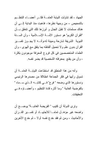 ‫ﺍﻟﺠﻬﺎﺩ ، ﻟﻘﺩ ﺘﻨﺎﻭﻟﺕ ﺍﻟﻨﻴﺎﺒﺔ ﺍﻟﻌﺎﻤـﺔ ﻓﻜـﺭ ﺃﻋﻀـﺎﺀ ﺍﻟﺘﻨﻅـﻴﻡ‬
‫ﺒﺎﻟﺘﻤﺤﻴﺹ – ﻤﻥ ﻭﺠﻬﺔ ﻨﻅﺭﻫﺎ- ﻓﺫﻫﺒﺕ ﻤﻨﺫ ﺍﻟﺒﺩﺍﻴﺔ ﺇﻟـﻰ ﺃﻥ‬
‫ﻫﻨﺎﻙ ﻤﺴﻠﻤﺎﺕ ﻻ ﺘﻘﺒل ﺍﻟﺠﺩل ﻭ ﺃﺒﺭﺯﻫﺎ ﺘﻠﻙ ﺍﻟﺘﻲ ﺘﺘﻌﻠﻕ ﺒـﺄﻥ‬
‫"ﺍﻟﻘﺭﺁﻥ ﺍﻟﻜﺭﻴﻡ" ﻫﻭ ﺩﺴﺘﻭﺭ ﺍﻷﻤـﺔ ﺍﻹﺴـﻼﻤﻴﺔ ، ﻭﺃﻥ ﺍﻟﺴـﻨﺔ‬
‫ﺍﻟﻨﺒﻭﻴﺔ ﺍﻟﺸﺭﻴﻔﺔ ﺸﺎﺭﺤﺔ ﻭﻤﺒﻴﻨﺔ ﻟﻪ،ﻭﺃﻨـﻪ ﻻ ﻴﺠـﻭﺯ ﺘﻔﺴـﻴﺭ‬
‫ﺍﻟﻘﺭﺁﻥ ﺒﺩﻭﻥ ﻋﻠﻡ ﻭﻻ ﺘﺤﻤﻴل ﺃﻟﻔﺎﻅﻪ ﺒﻤﺎ ﻴﺘﻔﻕ ﻤﻊ ﺍﻟﻬﻭﻯ ، ﻭﺃﻥ‬
‫ﺍﻟﻌﻠﻤﺎﺀ ﺍﻟﻤﺘﺨﺼﺼﻴﻥ ﻓﻲ ﻜل ﻓﺭﻭﻉ ﺍﻟﻤﻌﺭﻓﺔ ﻤﻭﺠﻭﺩﻭﻥ ﺒﻜﺜﺭﺓ‬
          ‫، ﻭﺃﻥ ﻤﻥ ﻴﻘﻨﻊ ﺒﻤﻌﺭﻓﺘﻪ ﺍﻟﺸﺨﺼﻴﺔ ﻗﺩ ﻴﻀﺭ ﻨﻔﺴﻪ.‬


‫ﻭﺃﻨﻪ ﻤﻥ ﻫﺫﺍ ﺍﻟﻤﻨﻁﻕ ﻗﺩ ﺍﺴﺘﻁﺎﻋﺕ ﺍﻟﻨﻴﺎﺒـﺔ ﺍﻟﻌﺎﻤـﺔ ﺃﻥ‬
‫ﺘﺴﻭﻕ ﺭﺃﻴﻬﺎ ﻓﻲ ﻓﻜﺭ ﺍﻟﺠﻤﺎﻋﺔ ﺍﻨﻁﻼﻗﺎ ﻤﻥ ﻤﺼﺩﺭﻫﺎ ﺍﻟﺭﺌﻴﺴﻲ‬
‫ﻭﺩﺴﺘﻭﺭﻫﺎ ﺍﻟﺫﻱ ﻭﻀﻌﻪ " ﻓﺭﺝ" ﻓـﻲ ﻜﺘﺎﺒـﻪ ﺍﻟـﺫﻱ ﺴـﻤﺎﻩ "‬
‫ﺒﺎﻟﻔﺭﻀﻴﺔ ﺍﻟﻐﺎﺌﺒﺔ " ﻭﻤﺎ ﺃﺜﺎﺭﻩ ﻗﺎﺩﺓ ﺍﻟﺘﻨﻅﻴﻡ ، ﻭﺃﻋﻀـﺎﺅﻩ ﻓـﻲ‬
                                              ‫ﺍﻟﺘﺤﻘﻴﻘﺎﺕ.‬


‫ﻭﺘﺭﻯ ﺍﻟﺩﻭﻟﺔ ﺃﻥ ﻜﺘﻴﺏ " ﺍﻟﻔﺭﻴﻀﺔ ﺍﻟﻐﺎﺌﺒـﺔ" ﻴﻭﻀـﺢ ﺃﻥ‬
‫ﻭﺍﻀﻌﻪ ﻏﻴﺭ ﻤﺅﻫـل ﺘﻤﺎﻤـﺎ ﻟﻼﺠﺘﻬـﺎﺩ ﺃﻭ ﺘﻔﺴـﻴﺭ ﺍﻟﻘـﺭﺁﻥ‬
‫ﻭﺍﻷﺤﺎﺩﻴﺙ ، ﻭﻤﻥ ﺜﻡ ﻓﻘﺩ ﺨﺩﻉ ﻨﻔﺴﻪ ﺃﻭﻻ ، ﺜﻡ ﺨﺩﻉ ﺍﻵﺨﺭﻴﻥ‬
 