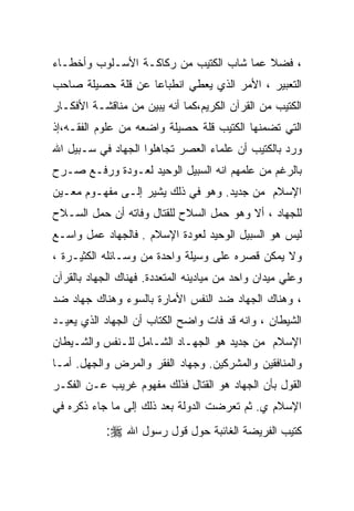 ‫، ﻓﻀﻼ ﻋﻤﺎ ﺸﺎﺏ ﺍﻟﻜﺘﻴﺏ ﻤﻥ ﺭﻜﺎﻜـﺔ ﺍﻷﺴـﻠﻭﺏ ﻭﺃﺨﻁـﺎﺀ‬
‫ﺍﻟﺘﻌﺒﻴﺭ ، ﺍﻷﻤﺭ ﺍﻟﺫﻱ ﻴﻌﻁﻲ ﺍﻨﻁﺒﺎﻋﺎ ﻋﻥ ﻗﻠﺔ ﺤﺼﻴﻠﺔ ﺼﺎﺤﺏ‬
‫ﺍﻟﻜﺘﻴﺏ ﻤﻥ ﺍﻟﻘﺭﺁﻥ ﺍﻟﻜﺭﻴﻡ،ﻜﻤﺎ ﺃﻨﻪ ﻴﺒﻴﻥ ﻤﻥ ﻤﻨﺎﻗﺸـﺔ ﺍﻷﻓﻜـﺎﺭ‬
‫ﺍﻟﺘﻲ ﺘﻀﻤﻨﻬﺎ ﺍﻟﻜﺘﻴﺏ ﻗﻠﺔ ﺤﺼﻴﻠﺔ ﻭﺍﻀﻌﻪ ﻤﻥ ﻋﻠﻭﻡ ﺍﻟﻔﻘـﻪ،ﺇﺫ‬
‫ﻭﺭﺩ ﺒﺎﻟﻜﺘﻴﺏ ﺃﻥ ﻋﻠﻤﺎﺀ ﺍﻟﻌﺼﺭ ﺘﺠﺎﻫﻠﻭﺍ ﺍﻟﺠﻬﺎﺩ ﻓﻲ ﺴـﺒﻴل ﺍﷲ‬
‫ﺒﺎﻟﺭﻏﻡ ﻤﻥ ﻋﻠﻤﻬﻡ ﺍﻨﻪ ﺍﻟﺴﺒﻴل ﺍﻟﻭﺤﻴﺩ ﻟﻌـﻭﺩﺓ ﻭﺭﻓـﻊ ﺼـﺭﺡ‬
‫ﺍﻹﺴﻼﻡ ﻤﻥ ﺠﺩﻴﺩ. ﻭﻫﻭ ﻓﻲ ﺫﻟﻙ ﻴﺸﻴﺭ ﺇﻟـﻰ ﻤﻔﻬـﻭﻡ ﻤﻌـﻴﻥ‬
‫ﻟﻠﺠﻬﺎﺩ ، ﺃﻻ ﻭﻫﻭ ﺤﻤل ﺍﻟﺴﻼﺡ ﻟﻠﻘﺘﺎل ﻭﻓﺎﺘﻪ ﺃﻥ ﺤﻤل ﺍﻟﺴـﻼﺡ‬
‫ﻟﻴﺱ ﻫﻭ ﺍﻟﺴﺒﻴل ﺍﻟﻭﺤﻴﺩ ﻟﻌﻭﺩﺓ ﺍﻹﺴﻼﻡ . ﻓﺎﻟﺠﻬﺎﺩ ﻋﻤل ﻭﺍﺴـﻊ‬
‫ﻭﻻ ﻴﻤﻜﻥ ﻗﺼﺭﻩ ﻋﻠﻰ ﻭﺴﻴﻠﺔ ﻭﺍﺤﺩﺓ ﻤﻥ ﻭﺴـﺎﺌﻠﻪ ﺍﻟﻜﺜﻴـﺭﺓ ،‬
‫ﻭﻋﻠﻲ ﻤﻴﺩﺍﻥ ﻭﺍﺤﺩ ﻤﻥ ﻤﻴﺎﺩﻴﻨﻪ ﺍﻟﻤﺘﻌﺩﺩﺓ. ﻓﻬﻨﺎﻙ ﺍﻟﺠﻬﺎﺩ ﺒﺎﻟﻘﺭﺁﻥ‬
‫، ﻭﻫﻨﺎﻙ ﺍﻟﺠﻬﺎﺩ ﻀﺩ ﺍﻟﻨﻔﺱ ﺍﻷﻤﺎﺭﺓ ﺒﺎﻟﺴﻭﺀ ﻭﻫﻨﺎﻙ ﺠﻬﺎﺩ ﻀﺩ‬
‫ﺍﻟﺸﻴﻁﺎﻥ ، ﻭﺍﻨﻪ ﻗﺩ ﻓﺎﺕ ﻭﺍﻀﺢ ﺍﻟﻜﺘﺎﺏ ﺃﻥ ﺍﻟﺠﻬﺎﺩ ﺍﻟﺫﻱ ﻴﻌﻴـﺩ‬
‫ﺍﻹﺴﻼﻡ ﻤﻥ ﺠﺩﻴﺩ ﻫﻭ ﺍﻟﺠﻬـﺎﺩ ﺍﻟﺸـﺎﻤل ﻟﻠـﻨﻔﺱ ﻭﺍﻟﺸـﻴﻁﺎﻥ‬
‫ﻭﺍﻟﻤﻨﺎﻓﻘﻴﻥ ﻭﺍﻟﻤﺸﺭﻜﻴﻥ. ﻭﺠﻬﺎﺩ ﺍﻟﻔﻘﺭ ﻭﺍﻟﻤﺭﺽ ﻭﺍﻟﺠﻬل. ﺃﻤـﺎ‬
‫ﺍﻟﻘﻭل ﺒﺄﻥ ﺍﻟﺠﻬﺎﺩ ﻫﻭ ﺍﻟﻘﺘﺎل ﻓﺫﻟﻙ ﻤﻔﻬﻭﻡ ﻏﺭﻴﺏ ﻋـﻥ ﺍﻟﻔﻜـﺭ‬
‫ﺍﻹﺴﻼﻡ ﻱ. ﺜﻡ ﺘﻌﺭﻀﺕ ﺍﻟﺩﻭﻟﺔ ﺒﻌﺩ ﺫﻟﻙ ﺇﻟﻰ ﻤﺎ ﺠﺎﺀ ﺫﻜﺭﻩ ﻓﻲ‬
            ‫ﻜﺘﻴﺏ ﺍﻟﻔﺭﻴﻀﺔ ﺍﻟﻐﺎﺌﺒﺔ ﺤﻭل ﻗﻭل ﺭﺴﻭل ﺍﷲ ‪:‬‬
 