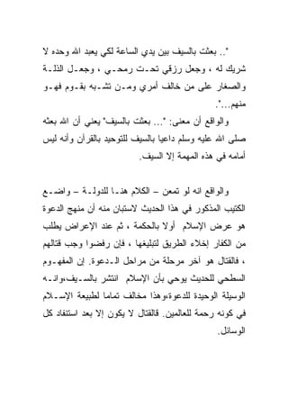 ‫".. ﺒﻌﺜﺕ ﺒﺎﻟﺴﻴﻑ ﺒﻴﻥ ﻴﺩﻱ ﺍﻟﺴﺎﻋﺔ ﻟﻜﻲ ﻴﻌﺒﺩ ﺍﷲ ﻭﺤﺩﻩ ﻻ‬
‫ﺸﺭﻴﻙ ﻟﻪ ، ﻭﺠﻌل ﺭﺯﻗﻲ ﺘﺤـﺕ ﺭﻤﺤـﻲ ، ﻭﺠﻌـل ﺍﻟﺫﻟـﺔ‬
‫ﻭﺍﻟﺼﻐﺎﺭ ﻋﻠﻰ ﻤﻥ ﺨﺎﻟﻑ ﺃﻤﺭﻱ ﻭﻤـﻥ ﺘﺸـﺒﻪ ﺒﻘـﻭﻡ ﻓﻬـﻭ‬
                                              ‫ﻤﻨﻬﻡ...".‬
‫ﻭﺍﻟﻭﺍﻗﻊ ﺃﻥ ﻤﻌﻨﻰ: "... ﺒﻌﺜﺕ ﺒﺎﻟﺴﻴﻑ" ﻴﻌﻨﻲ ﺃﻥ ﺍﷲ ﺒﻌﺜﻪ‬
‫ﺼﻠﻰ ﺍﷲ ﻋﻠﻴﻪ ﻭﺴﻠﻡ ﺩﺍﻋﻴﺎ ﺒﺎﻟﺴﻴﻑ ﻟﻠﺘﻭﺤﻴﺩ ﺒﺎﻟﻘﺭﺁﻥ ﻭﺃﻨﻪ ﻟﻴﺱ‬
                          ‫ﺃﻤﺎﻤﻪ ﻓﻲ ﻫﺫﻩ ﺍﻟﻤﻬﻤﺔ ﺇﻻ ﺍﻟﺴﻴﻑ.‬


‫ﻭﺍﻟﻭﺍﻗﻊ ﺍﻨﻪ ﻟﻭ ﺘﻤﻌﻥ – ﺍﻟﻜﻼﻡ ﻫﻨـﺎ ﻟﻠﺩﻭﻟـﺔ – ﻭﺍﻀـﻊ‬
‫ﺍﻟﻜﺘﻴﺏ ﺍﻟﻤﺫﻜﻭﺭ ﻓﻲ ﻫﺫﺍ ﺍﻟﺤﺩﻴﺙ ﻻﺴﺘﺒﺎﻥ ﻤﻨﻪ ﺃﻥ ﻤﻨﻬﺞ ﺍﻟﺩﻋﻭﺓ‬
‫ﻫﻭ ﻋﺭﺽ ﺍﻹﺴﻼﻡ ﺃﻭﻻ ﺒﺎﻟﺤﻜﻤﺔ ، ﺜﻡ ﻋﻨﺩ ﺍﻹﻋﺭﺍﺽ ﻴﻁﻠﺏ‬
                             ‫ﹰ‬
‫ﻤﻥ ﺍﻟﻜﻔﺎﺭ ﺇﺨﻼﺀ ﺍﻟﻁﺭﻴﻕ ﻟﺘﺒﻠﻴﻐﻬﺎ ، ﻓﺈﻥ ﺭﻓﻀﻭﺍ ﻭﺠﺏ ﻗﺘﺎﻟﻬﻡ‬
‫، ﻓﺎﻟﻘﺘﺎل ﻫﻭ ﺁﺨﺭ ﻤﺭﺤﻠﺔ ﻤﻥ ﻤﺭﺍﺤل ﺍﻟـﺩﻋﻭﺓ. ﺇﻥ ﺍﻟﻤﻔﻬـﻭﻡ‬
‫ﺍﻟﺴﻁﺤﻲ ﻟﻠﺤﺩﻴﺙ ﻴﻭﺤﻲ ﺒﺄﻥ ﺍﻹﺴﻼﻡ ﺍﻨﺘﺸﺭ ﺒﺎﻟﺴـﻴﻑ،ﻭﺍﻨـﻪ‬
‫ﺍﻟﻭﺴﻴﻠﺔ ﺍﻟﻭﺤﻴﺩﺓ ﻟﻠﺩﻋﻭﺓ،ﻭﻫﺫﺍ ﻤﺨﺎﻟﻑ ﺘﻤﺎﻤﺎ ﻟﻁﺒﻴﻌﺔ ﺍﻹﺴـﻼﻡ‬
‫ﻓﻲ ﻜﻭﻨﻪ ﺭﺤﻤﺔ ﻟﻠﻌﺎﻟﻤﻴﻥ. ﻗﺎﻟﻘﺘﺎل ﻻ ﻴﻜﻭﻥ ﺇﻻ ﺒﻌﺩ ﺍﺴﺘﻨﻔﺎﺩ ﻜل‬
                                               ‫ﺍﻟﻭﺴﺎﺌل.‬
 