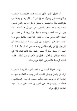 ‫ﺃﻤﺎ ﺍﻟﻘﻭل ﺍﻵﺨﺭ ﺍﻟﺫﻱ ﺘﻀﻤﻨﻪ ﻜﺘﺎﺏ ﺍﻟﻔﺭﻴﻀـﺔ ﺍﻟﻐﺎﺌﺒـﺔ‬
‫ﻭﺍﻟﺫﻱ ﻨﺴﺒﻪ ﺇﻟﻰ ﺭﺴﻭل ﺍﷲ ‪ ‬ﻓﻬﻭ "... ﻗﺎل ﻭﻫـﻭ ﻴﺨﺎﻁـﺏ‬
‫ﻁﻭﺍﻏﻴﺕ ﻤﻜﺔ – ﺍﺴﺘﻤﻌﻭﺍ ﻴﺎ ﻤﻌﺸﺭ ﻗﺭﻴﺵ – ﺃﻤﺎ ﻭﺍﻟﺫﻱ ﻨﻔـﺱ‬
‫ﻤﺤﻤﺩ ﺒﻴﺩﻩ ، ﻟﻘﺩ ﺠﺌﺘﻜﻡ ﺒﺎﻟﻔﺘﺢ..." ﻓﻲ ﺤﻴﻥ ﺃﻥ ﻫـﺫﺍ ﺍﻟﺤـﺩﻴﺙ‬
‫ﻭﺭﺩ ﻓﻲ ﺴﻨﺩ ﺍﺤﻤﺩ ، ﻭﺴﻨﺩﻩ ﻀﻌﻴﻑ ﻭﻻ ﻴﻭﺠﺩ ﻓـﻲ ﻤﺼـﺎﺩﺭ‬
‫ﺍﻟﺴﻨﺔ ﺍﻷﺨﺭﻯ ﻓﻲ ﺤﻴﻥ ﺃﻥ ﻅﺎﻫﺭ ﻫﺫﺍ ﺍﻟﻘﻭل ﻴﺘﻨﺎﻗﺽ ﻤﻊ ﻤـﺎ‬
‫ﺠﺎﺀ ﺒﻪ ﺍﻹﺴﻼﻡ ﺒﺎﻋﺘﺒﺎﺭﻩ ﺩﻴﻥ ﻟﻴﻥ ﻭﺭﺤﻤﺔ ، ﻭﻟﻡ ﻴﺤـﺩﺙ ﺃﻥ‬
‫ﺍﻟﺭﺴﻭل ‪ ‬ﺃﻥ ﺭﻓﻊ ﺴﻴﻔﺎ ﻓﻲ ﻭﺠﻪ ﺃﺤﺩ ﻤﻥ ﺃﻫـل ﻤﻜـﺔ ﻗﺒـل‬
                             ‫ﹰ‬
‫ﺍﻟﻬﺠﺭﺓ ، ﻭﺤﺘﻰ ﺒﻌﺩ ﺃﻥ ﻫﺎﺠﺭ ﻭﺩﺨل ﻤﻜﺔ ﻓﺎﺘﺤﺎ ﻟﻬﺎ،ﻭﻜﺎﻥ ﻓﻲ‬
            ‫ﹰ‬
‫ﻤﻜﻨﺘﻪ ﺍﻻﻨﺘﻘﺎﻡ ﻤﻥ ﺃﻫﻠﻬﺎ ، ﻓﻘﺎل ﻟﻬﻡ ﺍﺫﻫﺒﻭﺍ ﻭﺃﻨﺘﻡ ﺍﻟﻁﻠﻘﺎﺀ. ﻓﻘـﺩ‬
                 ‫ﻜﺎﻨﺕ ﺍﻟﺭﺤﻤﺔ ﺨﻠﻘﻪ ﻭﻫﻲ ﺍﻟﻐﺎﻴﺔ ﻤﻥ ﺭﺴﺎﻟﺘﻪ.‬


‫ﻭﺭﺃﺕ ﺍﻟﺩﻭﻟﺔ ﺃﻴﻀﺎ ﺃﻥ ﺼﺎﺤﺏ ﻜﺘﻴﺏ ﺍﻟﻔﺭﻴﻀﺔ ﺍﻟﻐﺎﺌﺒـﺔ‬
‫ﺃﺭﺍﺩ ﺃﻥ ﻴﺸﺤﻥ ﻭﺠﺩﺍﻥ ﺍﻟﺸﺒﺎﺏ ﺍﻟﺫﻱ ﻭﺠـﻪ ﺍﻟﺘﻨﻅـﻴﻡ ﺠﻬـﺩﻩ‬
‫ﺇﻟﻴﻪ،ﻭﺃﺭﺍﺩ ﺃﻥ ﻴﺅﺴﺱ ﻓﻜﺭﻩ ﺒﺄﺴﺱ ﻤـﻥ ﺍﻟـﺩﻴﻥ ﺍﻹﺴـﻼﻤﻲ ،‬
‫ﻓﺘﺨﻠﻔﺕ ﻤﻭﺍﺯﻴﻨﻪ ﻭﺤﺎﺩ ﻋﻥ ﺍﻟﻁﺭﻴـﻕ ﺍﻟﻤﺴـﺘﻘﻴﻡ ، ﻭﺍﺴـﺘﻨﺒﻁ‬
                                        ‫ﺃﺤﻜﺎﻤﺎ ﺘﻭﺍﻓﻕ ﻫﻭﺍﺀ.‬
                                                    ‫ﹰ‬
 