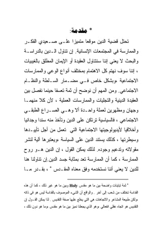 ‫* ‪:‬‬
‫ﺘﺤﺘل ﻗﻀﻴﺔ ﺍﻟﺩﻴﻥ ﻤﻭﻗﻌﺎ ﻤﺘﻤﻴﺯﺍ ﻋﻠـﻰ ﺼـﻌﻴﺩﻱ ﺍﻟﻔﻜـﺭ‬
                   ‫ﹰ‬      ‫ﹰ‬
‫ﻭﺍﻟﻤﻤﺎﺭﺴﺔ ﻓﻲ ﺍﻟﻤﺠﺘﻤﻌﺎﺕ ﺍﻹﻨﺴﺎﻨﻴﺔ. ﺇﻥ ﺘﻨﺎﻭل ﺍﻟـﺩﻴﻥ ﺒﺎﻟﺩﺭﺍﺴـﺔ‬
‫ﻭﺍﻟﺒﺤﺙ ﻻ ﻴﻌﻨﻲ ﺇﻨﻨﺎ ﺴﻨﺘﻨﺎﻭل ﺍﻟﻌﻘﻴﺩﺓ ﺃﻭ ﺍﻹﻴﻤﺎﻥ ﺍﻟﻤﻁﻠﻕ ﺒﺎﻟﻐﻴﺒﻴﺎﺕ‬
‫، ﺇﻨﻨﺎ ﺴﻭﻑ ﻨﻬﺘﻡ ﻜل ﺍﻻﻫﺘﻤﺎﻡ ﺒﻤﺨﺘﻠﻑ ﺃﻨﻭﺍﻉ ﺍﻟﻭﻋﻲ ﻭﺍﻟﻤﻤﺎﺭﺴﺎﺕ‬
‫ﺍﻻﺠﺘﻤﺎﻋﻴﺔ ،ﻭﺒﺸﻜل ﺨﺎﺹ ﻓـﻲ ﻤﻀـﻤﺎﺭ ﺍﻟﺴـﻠﻁﺔ ﻭﺍﻟﻨﻅـﺎﻡ‬
‫ﺍﻻﺠﺘﻤﺎﻋﻲ. ﻭﻤﻥ ﺍﻟﻤﻬﻡ ﺃﻥ ﻨﻭﻀﺢ ﺃﻥ ﺜﻤﺔ ﺘﻌﺴﻔﺎ ﺤﻴﻨﻤﺎ ﻨﻔﺼل ﺒﻴﻥ‬
‫ﺍﻟﻌﻘﻴﺩﺓ ﺍﻟﺩﻴﻨﻴﺔ ﻭﺍﻟﺘﺠﻠﻴﺎﺕ ﻭﺍﻟﻤﻤﺎﺭﺴﺎﺕ ﺍﻟﻌﻤﻠﻴﺔ ، ﻷﻥ ﻜﻼ ﻤﻨﻬﻤـﺎ‬
‫ﻭﺠﻬﺎﻥ ﻭﻤﻅﻬﺭﻴﻥ ﻟﻌﻤﻠﺔ ﻭﺍﺤـﺩﺓ ﺃﻻ ﻭﻫـﻲ ﺍﻟﺼـﺭﺍﻉ ﺍﻟﻁﺒﻘـﻲ‬
‫ﺍﻻﺠﺘﻤﺎﻋﻲ ، ﻓﺎﻟﺴﻴﺎﺴﻴﺔ ﺘﺭﺘﻜﻥ ﻋﻠﻰ ﺍﻟﺩﻴﻥ ﻭﺘﺄﺨﺫ ﻤﻨﻪ ﺴﻨﺩﺍ ﻭﺠﺩﺍﻨﻴﺎ‬
‫ﻭﺃﺨﻼﻗﻴﺎ ﻷﻴﺩﻴﻭﻟﻭﺠﻴﺘﻬﺎ ﺍﻻﺠﺘﻤﺎﻋﻴﺔ ﺍﻟﺘﻲ ﺘﻌﻤل ﻤﻥ ﺃﺠل ﺘﺄﻴﻴـﺩﻫﺎ‬
‫ﻭﺴﻴﻁﺭﺘﻬﺎ ، ﻜﺫﻟﻙ ﻴﺴﺘﻨﺩ ﺍﻟﺩﻴﻥ ﻋﻠﻰ ﺍﻟﺴﻴﺎﺴﺔ ،ﻭﻴﻌﺘﺒﺭﻫﺎ ﺁﻟﻴﺔ ﻟﻨﺸﺭ‬
‫ﻤﻘﻭﻻﺘﻪ ﻭﺘﺩﻋﻴﻡ ﻭﺠﻭﺩﻩ. ﻟﺫﻟﻙ ﻴﻤﻜﻥ ﺍﻟﻘﻭل ، ﺇﻥ ﺍﻟﺩﻴﻥ ﻫـﻭ ﺭﻭﺡ‬
‫ﺍﻟﻤﻤﺎﺭﺴﺔ ، ﻜﻤﺎ ﺃﻥ ﺍﻟﻤﻤﺎﺭﺴﺔ ﺘﻌﺩ ﺒﻤﺜﺎﺒﺔ ﺠﺴﺩ ﺍﻟﺩﻴﻥ.ﺇﻥ ﺘﻨﺎﻭﻟﻨﺎ ﻫﻨﺎ‬
‫ﻟﻠﺩﻴﻥ ﻻ ﻴﻌﻨﻲ ﺃﻨﻨﺎ ﻨﺴﺘﺨﺩﻤﻪ ﻭﻓﻕ ﻤﻌﻨﺎﻩ ﺍﻟﻤﻘـﺩﺱ ∗ ، ﺒﻘـﺩﺭ ﻤـﺎ‬

‫∗ ﺜﻤﺔ ﺘﺒﺎﻴﻨﺎﺕ ﻭﺍﻀﺤﺔ ﺒﻴﻥ ﻤﺎ ﻫﻭ ﻤﻘﺩﺱ ‪ Holy‬ﻭﺒﻴﻥ ﻤﺎ ﻫﻭ ﻏﻴﺭ ﺫﻟﻙ ، ﻜﻤﺎ ﺃﻥ ﻫﺫﻩ‬
‫ﺍﻟﻘﺩﺍﺴﺔ ﺘﺨﺘﻠﻑ ﻤﻥ ﺸﻌﺏ ﺇﻟﻰ ﺁﺨﺭ . ﻭﺍﻟﻭﺍﻗﻊ ﺃﻥ ﺍﻟﺸﻲﺀ ﺍﻟﻤﻭﺼﻭﻑ ﺒﺎﻟﻘﺩﺍﺴﺔ ﻟﻴﺱ ﻫﻭ ﻓﻲ ﺫﺍﺘﻪ‬
‫،ﻭﻟﻜﻥ ﻁﺒﻴﻌﺔ ﺍﻟﻤﺸﺎﻋﺭ ﻭﺍﻻﺘﺠﺎﻫﺎﺕ ﻫﻲ ﺍﻟﺘﻲ ﻴﺨﻠﻊ ﻋﻠﻴﻬﺎ ﺼﻔﺔ ﺍﻟﺘﻘﺩﻴﺱ . ﻟﺫﺍ ﻴﻤﻜﻥ ﺍﻟﻘـﻭل ﺇﻥ‬
‫ﺍﻟﺘﻘﺩﻴﺱ ﻫﻭ ﺍﺘﺠﺎﻩ ﻋﻘﻠﻲ ﺍﻨﻔﻌﺎﻟﻲ ،ﻭﻫﻭ ﺍﻟﺫﻱ ﻴﺠﻌﻠﻨﺎ ﻨﻤﻴﺯ ﺒﻴﻥ ﻤﺎ ﻫﻭ ﻤﻘﺩﺱ ،ﻭﻤﺎ ﻫﻭ ﺩﻭﻥ ﺫﻟﻙ ،‬
 